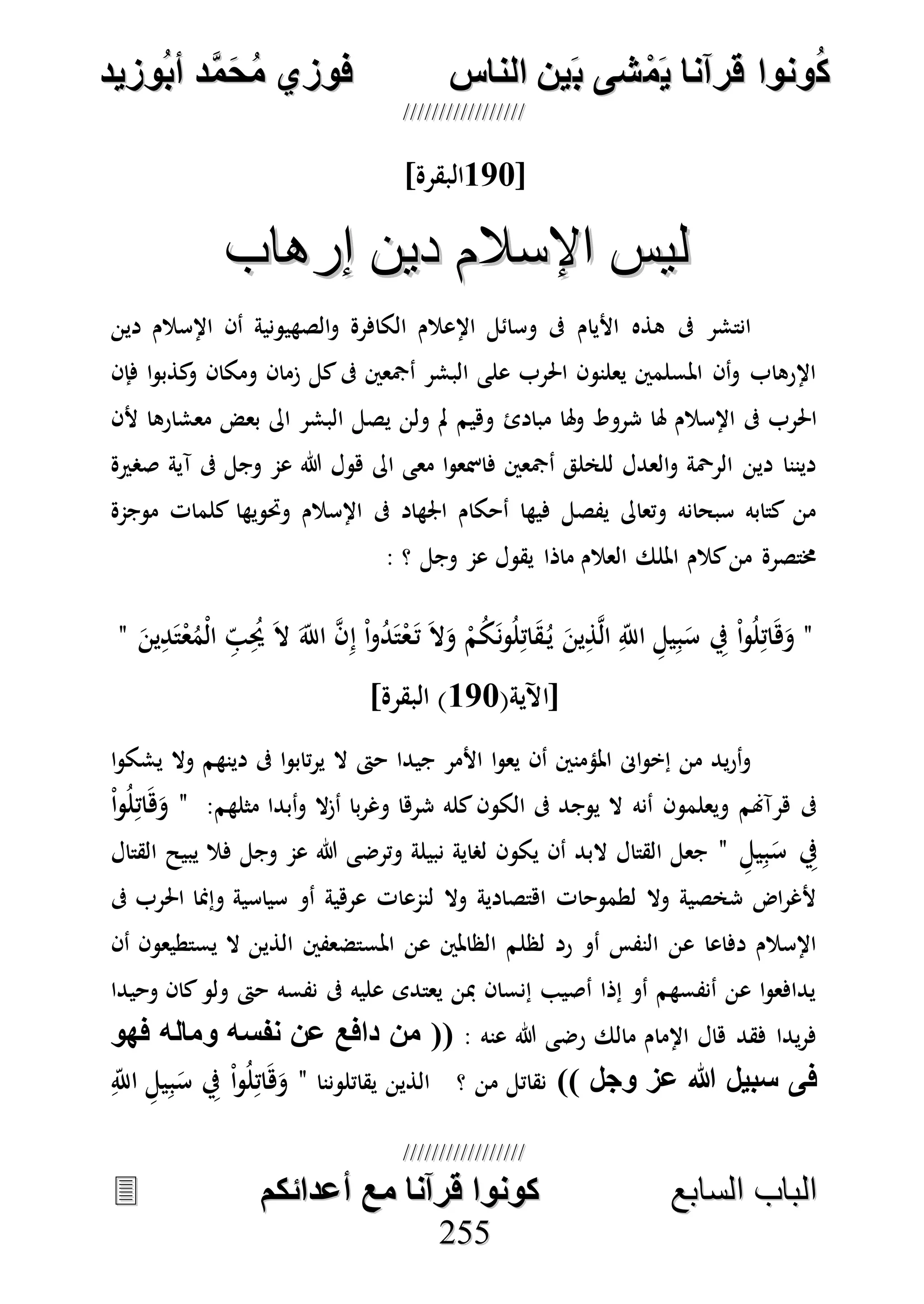 ُ‫ك‬ُ‫ك‬ُ‫ونواُقرآناُي‬ُ‫ونواُقرآناُي‬ُ‫م‬ُ‫م‬ُ‫شىُب‬ُ‫شىُب‬ُُ‫ينُالناس‬ُُ‫ينُالناس‬ُُُُُُُُُُُُُُ‫وزيد‬‫دُأب‬َّ‫م‬‫ح‬‫فوزيُم‬‫وزيد‬‫دُأب‬َّ‫م‬‫ح‬‫فوزيُم‬ُُ


‫ا‬ ‫الباب‬‫ا‬ ‫الباب‬‫لسابع‬‫لسابع‬ُُُُُُُُُُُُُُُُُُُُُُُُُُ‫كونواُقرآناُمعُأعدائكم‬‫كونواُقرآناُمعُأعدائكم‬ُُُُُُُُُُُُُُُُُُُُُُُُُُُُ
225555
[177]‫البقرة‬
‫إرهاب‬ ‫دين‬ ‫اإلسالم‬ ‫ليس‬‫إرهاب‬ ‫دين‬ ‫اإلسالم‬ ‫ليس‬
‫دين‬ ‫اإلسالم‬ ‫أن‬ ‫الصهيونية‬‫و‬ ‫الكافرة‬ ‫اإلعالم‬ ‫وسائل‬ ‫ىف‬ ‫األيام‬ ‫هذه‬ ‫ىف‬ ‫انتشر‬
‫فإن‬ ‫ا‬‫و‬‫كذب‬‫و‬ ‫ومكان‬ ‫زمان‬ ‫كل‬‫ىف‬ ‫أمجعني‬ ‫البشر‬ ‫على‬ ‫احلرب‬ ‫يعلنون‬ ‫املسلمني‬ ‫أن‬‫و‬ ‫اإلرهاب‬
‫مبادئ‬ ‫هلا‬‫و‬ ‫شروط‬ ‫هلا‬ ‫اإلسالم‬ ‫ىف‬ ‫احلرب‬‫ألن‬ ‫معشارها‬ ‫بعض‬ ‫اىل‬ ‫البشر‬ ‫يصل‬ ‫ولن‬ ‫مل‬ ‫وهيم‬
‫صصرية‬ ‫آية‬ ‫ىف‬ ‫وجل‬ ‫عم‬ ‫هللا‬ ‫هول‬ ‫اىل‬ ‫معى‬ ‫ا‬‫و‬‫فامسع‬ ‫أمجعني‬ ‫للخلق‬ ‫العدل‬‫و‬ ‫الرْحة‬ ‫دين‬ ‫ديننا‬
‫موجمة‬ ‫كلمات‬ ‫وحتويها‬ ‫اإلسالم‬ ‫ىف‬ ‫اجلهاد‬ ‫أحكام‬ ‫فيها‬ ‫يفصل‬ ‫وتعاىل‬ ‫سبحانه‬ ‫كتابه‬ ‫من‬
: ‫؟‬ ‫وجل‬ ‫عم‬ ‫يقول‬ ‫ماذا‬ ‫العالم‬ ‫امللك‬ ‫كالم‬‫من‬ ‫خمتصرة‬
"َ‫ه‬َ‫و‬َ‫ين‬ِ‫د‬َ‫ت‬ْ‫ع‬ُ‫ْم‬‫ل‬‫ا‬ ِ‫ب‬ُِ‫حي‬ َ‫ال‬ َ‫اَّلل‬ ‫ه‬‫ن‬ِ‫إ‬ ْ‫ا‬‫و‬ُ‫د‬َ‫ت‬ْ‫ع‬َ‫ت‬ َ‫ال‬َ‫و‬ ْ‫م‬ُ‫ك‬َ‫ن‬‫و‬ُ‫ل‬ِ‫ات‬َ‫ق‬ُ‫ي‬ َ‫ين‬ِ‫ذ‬‫ه‬‫ل‬‫ا‬ ِ‫اَّلل‬ ِ‫يل‬ِ‫ب‬َ‫س‬ ِ‫يف‬ ْ‫ا‬‫و‬ُ‫ل‬ِ‫ات‬"
(‫[اآلية‬177]‫البقرة‬ )
‫ا‬‫و‬‫يشك‬ ‫وال‬ ‫دينهم‬ ‫ىف‬ ‫ا‬‫و‬‫تاب‬‫ر‬‫ي‬ ‫ال‬ ‫حىت‬ ‫جيدا‬ ‫األمر‬ ‫ا‬‫و‬‫يع‬ ‫أن‬ ‫املؤمنني‬ ‫اىن‬‫و‬‫إخ‬ ‫من‬ ‫يد‬‫ر‬‫أ‬‫و‬
‫كله‬‫الكون‬ ‫ىف‬ ‫يوجد‬ ‫ال‬ ‫أنه‬ ‫ويعلمون‬ ‫هرآهنم‬ ‫ىف‬:‫مثلهم‬ ‫أبدا‬‫و‬ ‫ال‬‫ز‬‫أ‬ ‫با‬‫ر‬‫وغ‬ ‫شرها‬"ْ‫ا‬‫و‬ُ‫ل‬ِ‫ات‬َ‫ه‬َ‫و‬
ِ‫يل‬ِ‫ب‬َ‫س‬ ِ‫يف‬"‫القتال‬ ‫يبيح‬ ‫فال‬ ‫وجل‬ ‫عم‬ ‫هللا‬ ‫وترضى‬ ‫نبيلة‬ ‫لصاية‬ ‫يكون‬ ‫أن‬ ‫البد‬ ‫القتال‬ ‫جعل‬
‫ىف‬ ‫احلرب‬ ‫وإمنا‬ ‫سياسية‬ ‫أو‬ ‫عرهية‬ ‫لنمعات‬ ‫وال‬ ‫اهتصادية‬ ‫لطموحات‬ ‫وال‬ ‫شخصية‬ ‫اض‬‫ر‬‫ألغ‬
‫املس‬ ‫عن‬ ‫الظاملني‬ ‫لظلم‬ ‫رد‬ ‫أو‬ ‫النفس‬ ‫عن‬ ‫دفاعا‬ ‫اإلسالم‬‫أن‬ ‫يستطيعون‬ ‫ال‬ ‫الذين‬ ‫تضعفني‬
‫وحيدا‬ ‫كان‬‫ولو‬ ‫حىت‬ ‫نفسه‬ ‫ىف‬ ‫عليه‬ ‫يعتدى‬ ‫مبن‬ ‫إنسان‬ ‫أصيب‬ ‫إذا‬ ‫أو‬ ‫أنفسهم‬ ‫عن‬ ‫ا‬‫و‬‫يدافع‬
: ‫عنه‬ ‫هللا‬ ‫رضى‬ ‫مالك‬ ‫اإلمام‬ ‫هال‬ ‫فقد‬ ‫يدا‬‫ر‬‫ف‬ُ‫ُفهو‬ ‫ُومال‬ ‫((ُمنُدافعُعنُننس‬
ُ))ُ‫ُوجل‬ ‫ُع‬ ُ‫فىُسبيل‬‫؟‬ ‫من‬ ‫نقاتل‬‫يقاتلوننا‬ ‫الذين‬"ِ‫اَّلل‬ ِ‫يل‬ِ‫ب‬َ‫س‬ ِ‫يف‬ ْ‫ا‬‫و‬ُ‫ل‬ِ‫ات‬َ‫ه‬َ‫و‬
 