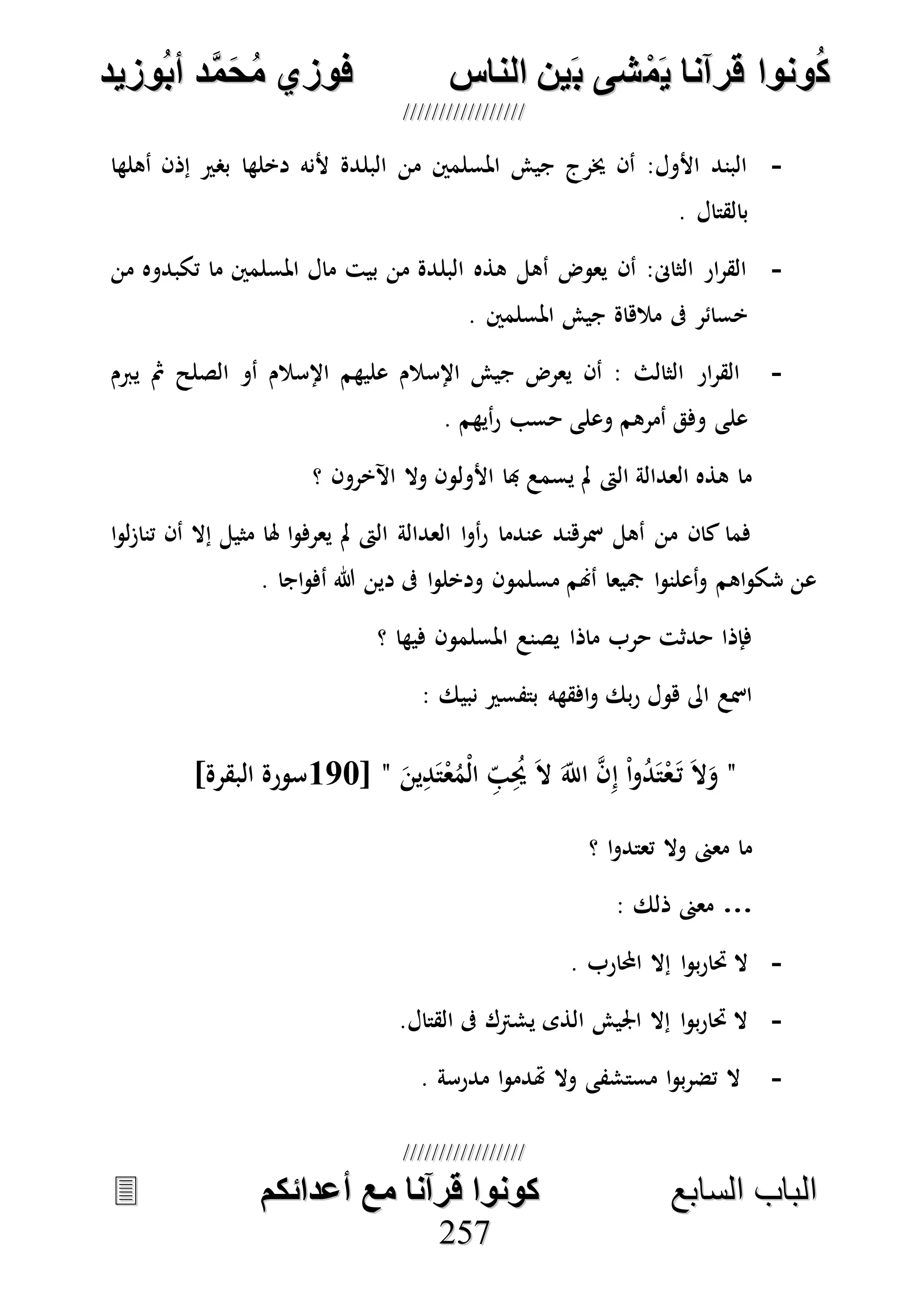 ُ‫ك‬ُ‫ك‬ُ‫ونواُقرآناُي‬ُ‫ونواُقرآناُي‬ُ‫م‬ُ‫م‬ُ‫شىُب‬ُ‫شىُب‬ُُ‫ينُالناس‬ُُ‫ينُالناس‬ُُُُُُُُُُُُُُ‫وزيد‬‫دُأب‬َّ‫م‬‫ح‬‫فوزيُم‬‫وزيد‬‫دُأب‬َّ‫م‬‫ح‬‫فوزيُم‬ُُ


‫ا‬ ‫الباب‬‫ا‬ ‫الباب‬‫لسابع‬‫لسابع‬ُُُُُُُُُُُُُُُُُُُُُُُُُُ‫كونواُقرآناُمعُأعدائكم‬‫كونواُقرآناُمعُأعدائكم‬ُُُُُُُُُُُُُُُُُُُُُُُُُُُُ
225577
-‫إذ‬ ‫بصري‬ ‫دخلها‬ ‫ألنه‬ ‫البلدة‬ ‫من‬ ‫املسلمني‬ ‫جيش‬ ‫خيرج‬ ‫أن‬ :‫األول‬ ‫البند‬‫أهلها‬ ‫ن‬
. ‫بالقتال‬
-‫من‬ ‫تكبدوه‬ ‫ما‬ ‫املسلمني‬ ‫مال‬ ‫بيت‬ ‫من‬ ‫البلدة‬ ‫هذه‬ ‫أهل‬ ‫يعوض‬ ‫أن‬ :‫الثاىن‬ ‫ار‬‫ر‬‫الق‬
. ‫املسلمني‬ ‫جيش‬ ‫مالهاة‬ ‫ىف‬ ‫خسائر‬
-‫يربم‬ ‫مث‬ ‫الصلح‬ ‫أو‬ ‫اإلسالم‬ ‫عليهم‬ ‫اإلسالم‬ ‫جيش‬ ‫يعرض‬ ‫أن‬ : ‫الثالث‬ ‫ار‬‫ر‬‫الق‬
. ‫أيهم‬‫ر‬ ‫حسب‬ ‫وعلى‬ ‫أمرهم‬ ‫وفق‬ ‫على‬
‫األول‬ ‫هبا‬ ‫يسمع‬ ‫مل‬ ‫الىت‬ ‫العدالة‬ ‫هذه‬ ‫ما‬‫؟‬ ‫اآلخرون‬ ‫وال‬ ‫ون‬
‫ا‬‫و‬‫ل‬‫ز‬‫تنا‬ ‫أن‬ ‫إال‬ ‫مثيل‬ ‫هلا‬ ‫ا‬‫و‬‫يعرف‬ ‫مل‬ ‫الىت‬ ‫العدالة‬ ‫ا‬‫و‬‫أ‬‫ر‬ ‫عندما‬ ‫مسرهند‬ ‫أهل‬ ‫من‬ ‫كان‬ ‫فما‬
‫اج‬‫و‬‫أف‬ ‫هللا‬ ‫دين‬ ‫ىف‬ ‫ا‬‫و‬‫ودخل‬ ‫مسلمون‬ ‫أهنم‬ ‫مجيعا‬ ‫ا‬‫و‬‫أعلن‬‫و‬ ‫اهم‬‫و‬‫شك‬ ‫عن‬‫ا‬.
‫؟‬ ‫فيها‬ ‫املسلمون‬ ‫يصنع‬ ‫ماذا‬ ‫حرب‬ ‫حدثت‬ ‫فإذا‬
: ‫نبيك‬ ‫بتفسري‬ ‫افقهه‬‫و‬ ‫بك‬‫ر‬ ‫هول‬ ‫اىل‬ ‫امسع‬
"ُ‫د‬َ‫ت‬ْ‫ع‬َ‫ت‬ َ‫ال‬َ‫و‬َ‫ين‬ِ‫د‬َ‫ت‬ْ‫ع‬ُ‫ْم‬‫ل‬‫ا‬ ِ‫ب‬ُِ‫حي‬ َ‫ال‬ َ‫اَّلل‬ ‫ه‬‫ن‬ِ‫إ‬ ْ‫ا‬‫و‬"[177‫سورة‬]‫البقرة‬
‫؟‬ ‫ا‬‫و‬‫تعتد‬ ‫وال‬ ‫معىن‬ ‫ما‬
…: ‫ذلك‬ ‫معىن‬
-‫احملارب‬ ‫إال‬ ‫ا‬‫و‬‫ب‬‫ر‬‫حتا‬ ‫ال‬.
-‫القتال‬ ‫ىف‬ ‫يشرتك‬ ‫الذى‬ ‫اجليش‬ ‫إال‬ ‫ا‬‫و‬‫ب‬‫ر‬‫حتا‬ ‫ال‬.
-‫مدرسة‬ ‫ا‬‫و‬‫هتدم‬ ‫وال‬ ‫مستشفى‬ ‫ا‬‫و‬‫ب‬‫ر‬‫تض‬ ‫ال‬.
 