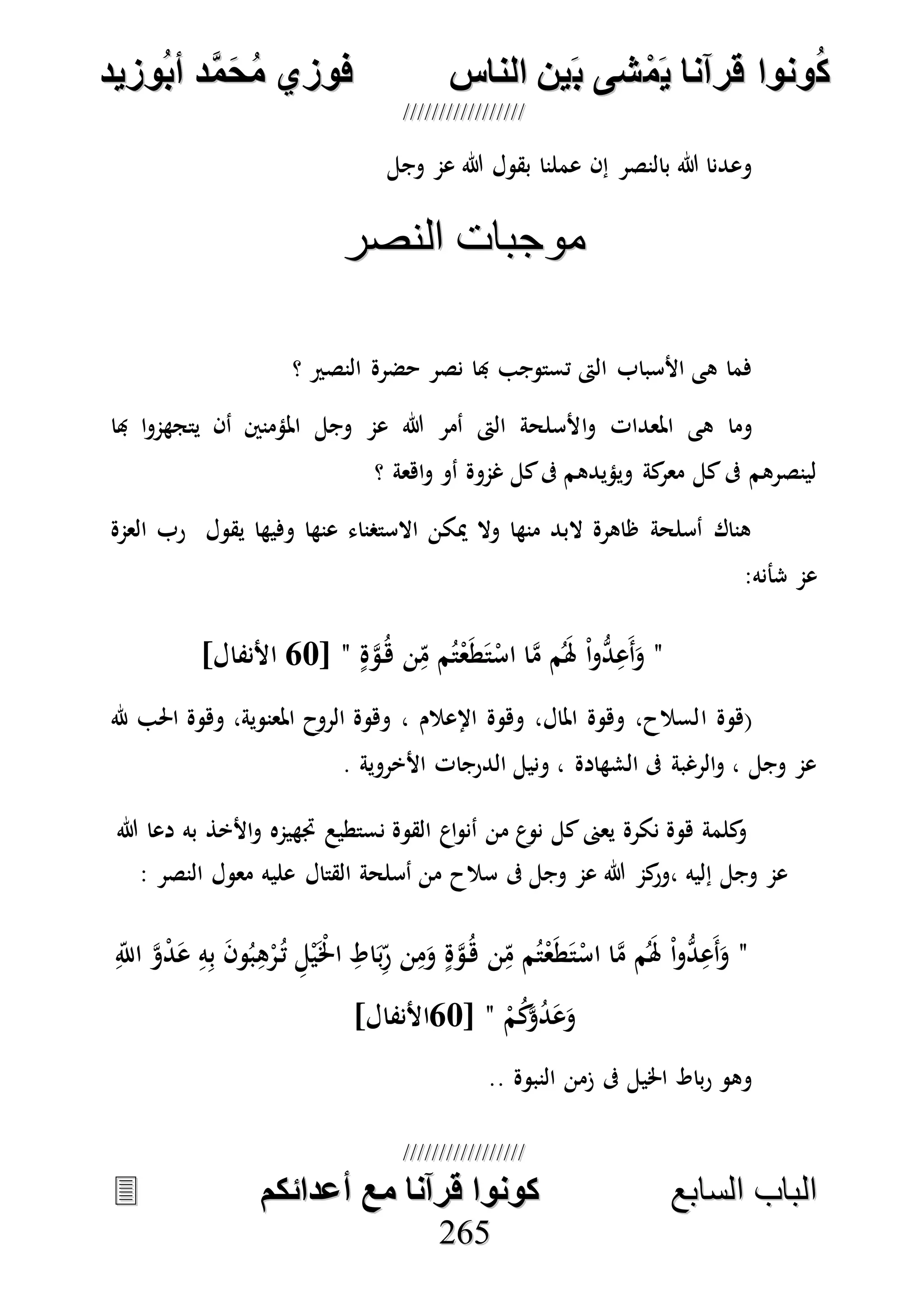 ُ‫ك‬ُ‫ك‬ُ‫ونواُقرآناُي‬ُ‫ونواُقرآناُي‬ُ‫م‬ُ‫م‬ُ‫شىُب‬ُ‫شىُب‬ُُ‫ينُالناس‬ُُ‫ينُالناس‬ُُُُُُُُُُُُُُ‫وزيد‬‫دُأب‬َّ‫م‬‫ح‬‫فوزيُم‬‫وزيد‬‫دُأب‬َّ‫م‬‫ح‬‫فوزيُم‬ُُ


‫ا‬ ‫الباب‬‫ا‬ ‫الباب‬‫لسابع‬‫لسابع‬ُُُُُُُُُُُُُُُُُُُُُُُُُُ‫كونواُقرآناُمعُأعدائكم‬‫كونواُقرآناُمعُأعدائكم‬ُُُُُُُُُُُُُُُُُُُُُُُُُُُُ
226655
‫وجل‬ ‫عم‬ ‫هللا‬ ‫بقول‬ ‫عملنا‬ ‫إن‬ ‫بالنصر‬ ‫هللا‬ ‫وعدنا‬
‫النصر‬ ‫موجبات‬‫النصر‬ ‫موجبات‬
‫؟‬ ‫النصري‬ ‫حضرة‬ ‫نصر‬ ‫هبا‬ ‫تستوجب‬ ‫الىت‬ ‫األسباب‬ ‫هى‬ ‫فما‬
‫ا‬‫و‬ ‫املعدات‬ ‫هى‬ ‫وما‬‫هبا‬ ‫ا‬‫و‬‫يتجهم‬ ‫أن‬ ‫املؤمنني‬ ‫وجل‬ ‫عم‬ ‫هللا‬ ‫أمر‬ ‫الىت‬ ‫ألسلحة‬
‫؟‬ ‫اهعة‬‫و‬ ‫أو‬ ‫غموة‬ ‫كل‬‫ىف‬ ‫ويؤيدهم‬ ‫كة‬‫معر‬ ‫كل‬‫ىف‬ ‫لينصرهم‬
‫العمة‬ ‫رب‬ ‫يقول‬ ‫وفيها‬ ‫عنها‬ ‫االستصناء‬ ‫ميكن‬ ‫وال‬ ‫منها‬ ‫البد‬ ‫ظاهرة‬ ‫أسلحة‬ ‫هناك‬
:‫شأنه‬ ‫عم‬
"ٍ‫ة‬‫ه‬‫و‬ُ‫ه‬ ‫ن‬ِ‫م‬ ‫م‬ُ‫ت‬ْ‫ع‬َ‫ط‬َ‫ت‬ْ‫اس‬ ‫ا‬‫ه‬‫م‬ ‫م‬َُ‫هل‬ ْ‫ا‬‫و‬ُّ‫د‬ِ‫َع‬‫أ‬َ‫و‬"[57]‫األنفال‬
‫ا‬ ‫(هوة‬‫هلل‬ ‫احلب‬ ‫وهوة‬ ،‫املعنوية‬ ‫الروح‬ ‫وهوة‬ ، ‫اإلعالم‬ ‫وهوة‬ ،‫املال‬ ‫وهوة‬ ،‫لسالح‬
. ‫األخروية‬ ‫الدرجات‬ ‫ونيل‬ ، ‫الشهادة‬ ‫ىف‬ ‫الرغبة‬‫و‬ ، ‫وجل‬ ‫عم‬
‫هللا‬ ‫دعا‬ ‫به‬ ‫األخذ‬‫و‬ ‫جتهيمه‬ ‫نستطيع‬ ‫القوة‬ ‫اع‬‫و‬‫أن‬ ‫من‬ ‫ع‬‫نو‬ ‫كل‬‫يعىن‬ ‫نكرة‬ ‫هوة‬ ‫كلمة‬‫و‬
‫علي‬ ‫القتال‬ ‫أسلحة‬ ‫من‬ ‫سالح‬ ‫ىف‬ ‫وجل‬ ‫عم‬ ‫هللا‬ ‫كم‬‫،ور‬ ‫إليه‬ ‫وجل‬ ‫عم‬: ‫النصر‬ ‫معول‬ ‫ه‬
"ِ‫اَّلل‬ ‫ه‬‫و‬ْ‫د‬َ‫ع‬ ِ‫ه‬ِ‫ب‬ َ‫ن‬‫و‬ُ‫ب‬ِ‫ه‬ْ‫ر‬ُ‫ت‬ ِ‫ل‬ْ‫ي‬َْ‫اخل‬ ِ‫اط‬َ‫ب‬ِ‫ر‬ ‫ن‬ِ‫م‬َ‫و‬ ٍ‫ة‬‫ه‬‫و‬ُ‫ه‬ ‫ن‬ِ‫م‬ ‫م‬ُ‫ت‬ْ‫ع‬َ‫ط‬َ‫ت‬ْ‫اس‬ ‫ا‬‫ه‬‫م‬ ‫م‬َُ‫هل‬ ْ‫ا‬‫و‬ُّ‫د‬ِ‫َع‬‫أ‬َ‫و‬
ْ‫م‬ُ‫ك‬‫ه‬‫و‬ُ‫د‬َ‫ع‬َ‫و‬"[57]‫األنفال‬
‫النبوة‬ ‫زمن‬ ‫ىف‬ ‫اخليل‬ ‫باط‬‫ر‬ ‫وهو‬..
 