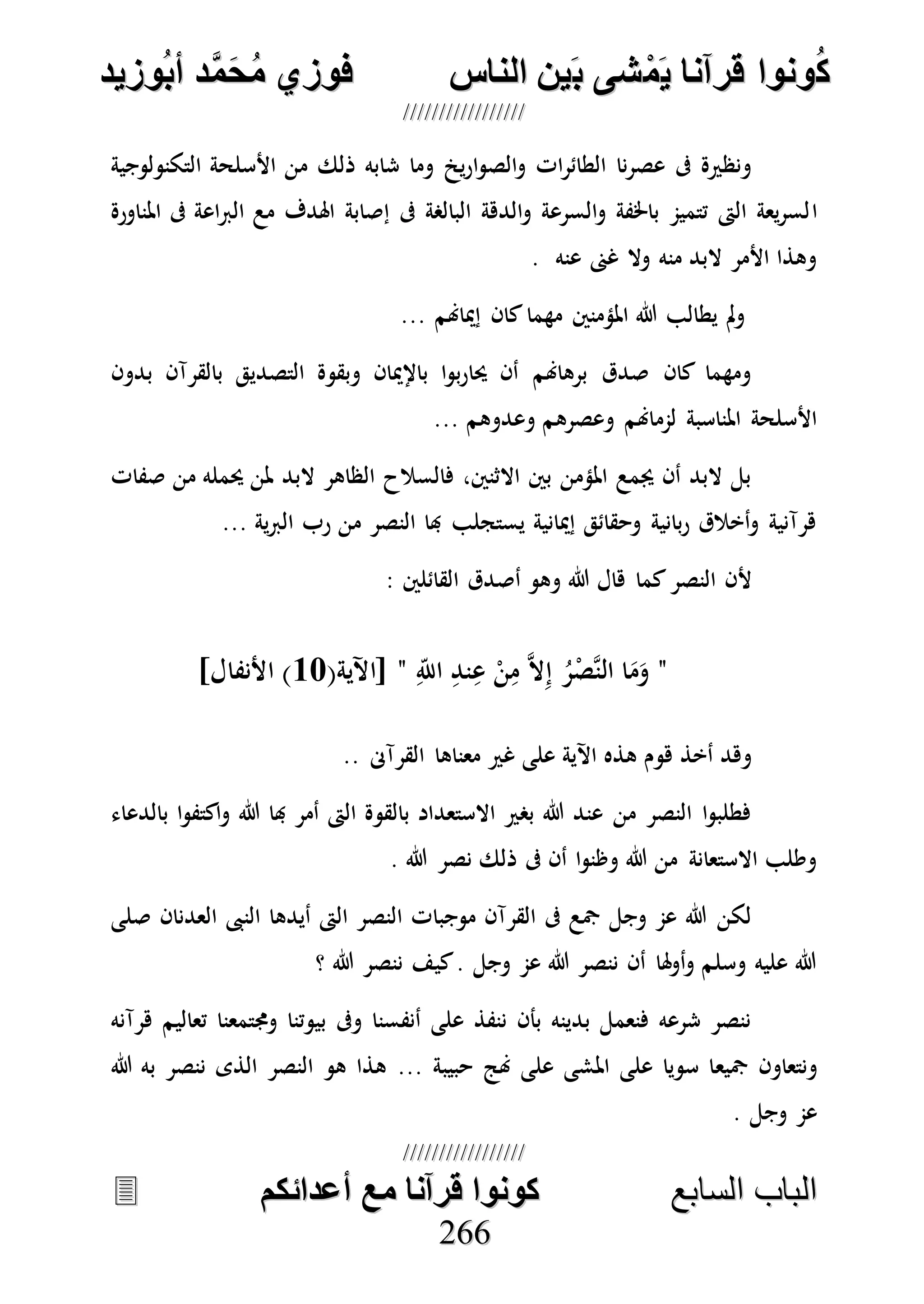 ُ‫ك‬ُ‫ك‬ُ‫ونواُقرآناُي‬ُ‫ونواُقرآناُي‬ُ‫م‬ُ‫م‬ُ‫شىُب‬ُ‫شىُب‬ُُ‫ينُالناس‬ُُ‫ينُالناس‬ُُُُُُُُُُُُُُ‫وزيد‬‫دُأب‬َّ‫م‬‫ح‬‫فوزيُم‬‫وزيد‬‫دُأب‬َّ‫م‬‫ح‬‫فوزيُم‬ُُ


‫ا‬ ‫الباب‬‫ا‬ ‫الباب‬‫لسابع‬‫لسابع‬ُُُُُُُُُُُُُُُُُُُُُُُُُُ‫كونواُقرآناُمعُأعدائكم‬‫كونواُقرآناُمعُأعدائكم‬ُُُُُُُُُُُُُُُُُُُُُُُُُُُُ
226666
‫التكنولوجية‬ ‫األسلحة‬ ‫من‬ ‫ذلك‬ ‫شابه‬ ‫وما‬ ‫ي‬‫ر‬‫ا‬‫و‬‫الص‬‫و‬ ‫ات‬‫ر‬‫الطائ‬ ‫نا‬‫ر‬‫عص‬ ‫ىف‬ ‫ونظرية‬
‫ا‬‫املناورة‬ ‫ىف‬ ‫اعة‬‫رب‬‫ال‬ ‫مع‬ ‫اهلدف‬ ‫إصابة‬ ‫ىف‬ ‫البالصة‬ ‫الدهة‬‫و‬ ‫السرعة‬‫و‬ ‫باخلفة‬ ‫تتميم‬ ‫الىت‬ ‫يعة‬‫ر‬‫لس‬
. ‫عنه‬ ‫غىن‬ ‫وال‬ ‫منه‬ ‫البد‬ ‫األمر‬ ‫وهذا‬
‫إمياهنم‬ ‫كان‬‫مهما‬ ‫املؤمنني‬ ‫هللا‬ ‫يطالب‬ ‫مل‬‫و‬...
‫بدون‬ ‫بالقرآن‬ ‫التصديق‬ ‫وبقوة‬ ‫باإلميان‬ ‫ا‬‫و‬‫ب‬‫ر‬‫حيا‬ ‫أن‬ ‫برهاهنم‬ ‫صدق‬ ‫كان‬ ‫ومهما‬
‫لمم‬ ‫املناسبة‬ ‫األسلحة‬‫وعدوهم‬ ‫وعصرهم‬ ‫اهنم‬...
‫صفات‬ ‫من‬ ‫حيمله‬ ‫ملن‬ ‫البد‬ ‫الظاهر‬ ‫فالسالح‬ ،‫االثنني‬ ‫بني‬ ‫املؤمن‬ ‫جيمع‬ ‫أن‬ ‫البد‬ ‫بل‬
‫ية‬‫رب‬‫ال‬ ‫رب‬ ‫من‬ ‫النصر‬ ‫هبا‬ ‫يستجلب‬ ‫إميانية‬ ‫وحقائق‬ ‫بانية‬‫ر‬ ‫أخالق‬‫و‬ ‫هرآنية‬...
: ‫القائلني‬ ‫أصدق‬ ‫وهو‬ ‫هللا‬ ‫هال‬ ‫كما‬‫النصر‬ ‫ألن‬
"ِ‫اَّلل‬ ِ‫ند‬ِ‫ع‬ ْ‫ن‬ِ‫م‬ ‫ه‬‫ال‬ِ‫إ‬ ُ‫ر‬ْ‫هص‬‫ن‬‫ال‬ ‫ا‬َ‫م‬َ‫و‬"(‫[اآلية‬17]‫األنفال‬ )
‫القرآىن‬ ‫معناها‬ ‫غري‬ ‫على‬ ‫اآلية‬ ‫هذه‬ ‫هوم‬ ‫أخذ‬ ‫وهد‬..
‫بالدعاء‬ ‫ا‬‫و‬‫اكتف‬‫و‬ ‫هللا‬ ‫هبا‬ ‫أمر‬ ‫الىت‬ ‫بالقوة‬ ‫االستعداد‬ ‫بصري‬ ‫هللا‬ ‫عند‬ ‫من‬ ‫النصر‬ ‫ا‬‫و‬‫فطلب‬
. ‫هللا‬ ‫نصر‬ ‫ذلك‬ ‫ىف‬ ‫أن‬ ‫ا‬‫و‬‫وظن‬ ‫هللا‬ ‫من‬ ‫االستعانة‬ ‫وطلب‬
‫الن‬ ‫أيدها‬ ‫الىت‬ ‫النصر‬ ‫موجبات‬ ‫القرآن‬ ‫ىف‬ ‫مجع‬ ‫وجل‬ ‫عم‬ ‫هللا‬ ‫لكن‬‫صلى‬ ‫العدنان‬ ‫ىب‬
‫؟‬ ‫هللا‬ ‫ننصر‬ ‫كيف‬. ‫وجل‬ ‫عم‬ ‫هللا‬ ‫ننصر‬ ‫أن‬ ‫هلا‬‫و‬‫أ‬‫و‬ ‫وسلم‬ ‫عليه‬ ‫هللا‬
‫هرآنه‬ ‫تعاليم‬ ‫وجمتمعنا‬ ‫بيوتنا‬ ‫وىف‬ ‫أنفسنا‬ ‫على‬ ‫ننفذ‬ ‫بأن‬ ‫بدينه‬ ‫فنعمل‬ ‫شرعه‬ ‫ننصر‬
‫مجيع‬ ‫ونتعاون‬... ‫حبيبة‬ ‫هنج‬ ‫على‬ ‫املشى‬ ‫على‬ ‫سويا‬ ‫ا‬‫هللا‬ ‫به‬ ‫ننصر‬ ‫الذى‬ ‫النصر‬ ‫هو‬ ‫هذا‬
. ‫وجل‬ ‫عم‬
 