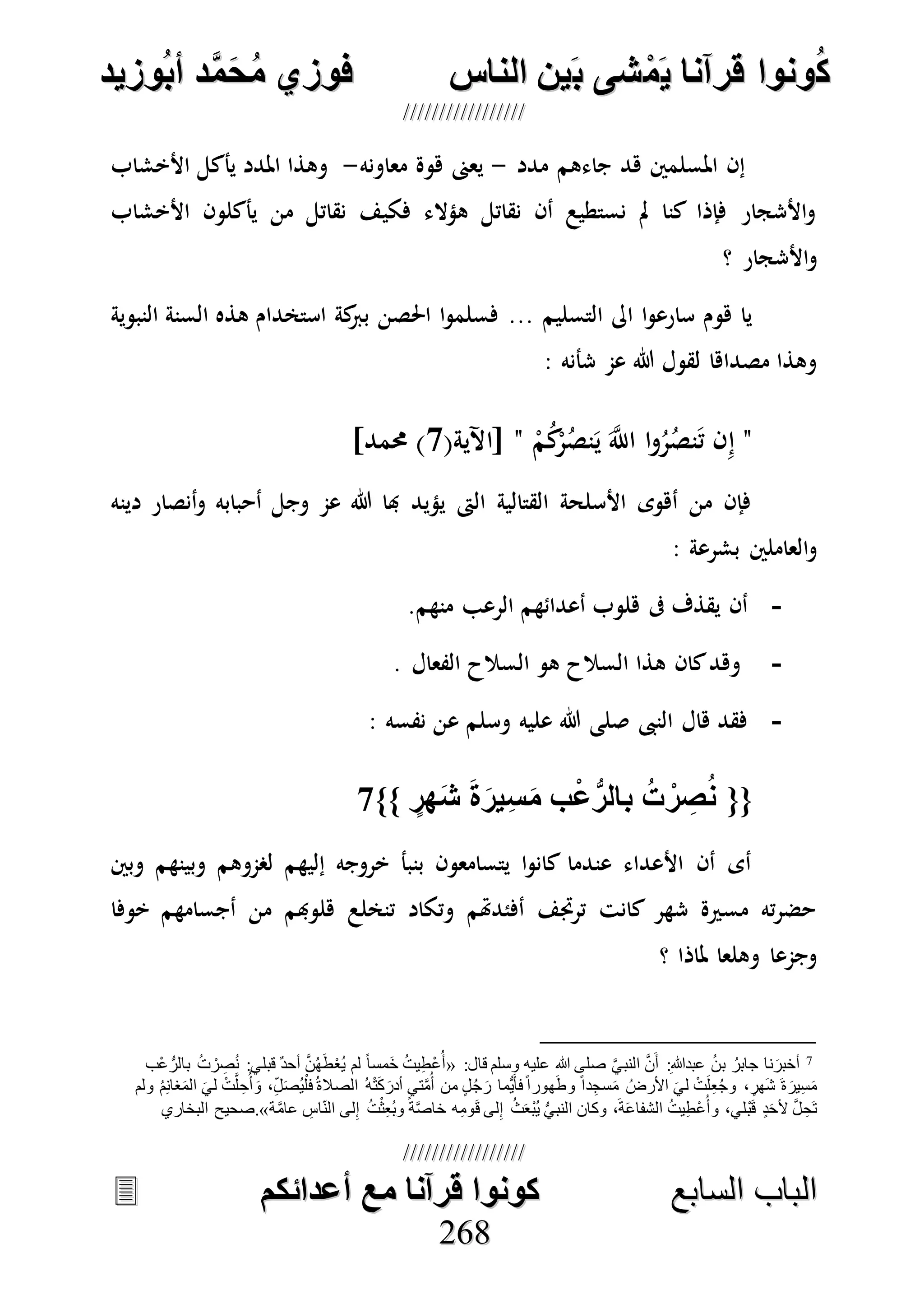 ُ‫ك‬ُ‫ك‬ُ‫ونواُقرآناُي‬ُ‫ونواُقرآناُي‬ُ‫م‬ُ‫م‬ُ‫شىُب‬ُ‫شىُب‬ُُ‫ينُالناس‬ُُ‫ينُالناس‬ُُُُُُُُُُُُُُ‫وزيد‬‫دُأب‬َّ‫م‬‫ح‬‫فوزيُم‬‫وزيد‬‫دُأب‬َّ‫م‬‫ح‬‫فوزيُم‬ُُ


‫ا‬ ‫الباب‬‫ا‬ ‫الباب‬‫لسابع‬‫لسابع‬ُُُُُُُُُُُُُُُُُُُُُُُُُُ‫كونواُقرآناُمعُأعدائكم‬‫كونواُقرآناُمعُأعدائكم‬ُُُُُُُُُُُُُُُُُُُُُُُُُُُُ
226688
‫جاءهم‬ ‫هد‬ ‫املسلمني‬ ‫إن‬‫مدد‬-‫معاونه‬ ‫هوة‬ ‫يعىن‬-‫األخشاب‬ ‫يأكل‬ ‫املدد‬ ‫وهذا‬
‫األخشاب‬ ‫يأكلون‬ ‫من‬ ‫نقاتل‬ ‫فكيف‬ ‫هؤالء‬ ‫نقاتل‬ ‫أن‬ ‫نستطيع‬ ‫مل‬ ‫كنا‬ ‫فإذا‬ ‫األشجار‬‫و‬
‫؟‬ ‫األشجار‬‫و‬
‫التسليم‬ ‫اىل‬ ‫ا‬‫و‬‫سارع‬ ‫هوم‬ ‫يا‬...‫النبوية‬ ‫السنة‬ ‫هذه‬ ‫استخدام‬ ‫كة‬‫برب‬ ‫احلصن‬ ‫ا‬‫و‬‫فسلم‬
: ‫شأنه‬ ‫عم‬ ‫هللا‬ ‫لقول‬ ‫مصداها‬ ‫وهذا‬
"‫ا‬ ‫ا‬‫و‬ُ‫ر‬ُ‫نص‬َ‫ت‬ ‫ن‬ِ‫إ‬ْ‫م‬ُ‫ك‬ْ‫ر‬ُ‫نص‬َ‫ي‬ َ‫ه‬‫َّلل‬"(‫[اآلية‬0]‫حممد‬ )
‫دينه‬ ‫أنصار‬‫و‬ ‫أحبابه‬ ‫وجل‬ ‫عم‬ ‫هللا‬ ‫هبا‬ ‫يؤيد‬ ‫الىت‬ ‫القتالية‬ ‫األسلحة‬ ‫أهوى‬ ‫من‬ ‫فإن‬
‫بشرعة‬ ‫العاملني‬‫و‬:
-‫منهم‬ ‫الرعب‬ ‫أعدائهم‬ ‫هلوب‬ ‫ىف‬ ‫يقذف‬ ‫أن‬.
-‫الفعال‬ ‫السالح‬ ‫هو‬ ‫السالح‬ ‫هذا‬ ‫كان‬‫وهد‬.
-: ‫نفسه‬ ‫عن‬ ‫وسلم‬ ‫عليه‬ ‫هللا‬ ‫صلى‬ ‫النىب‬ ‫هال‬ ‫فقد‬
{{ُُ‫ر‬ ِ‫ص‬‫ن‬ٍُ‫هر‬‫ُش‬‫ة‬‫ير‬ِ‫س‬‫بُم‬‫ع‬ُّ‫ُبالر‬‫ت‬ُ}}7ُُ
‫وبني‬ ‫وبينهم‬ ‫لصموهم‬ ‫إليهم‬ ‫خروجه‬ ‫بنبأ‬ ‫يتسامعون‬ ‫ا‬‫و‬‫كان‬ ‫عندما‬ ‫األعداء‬ ‫أن‬ ‫أى‬
‫خوفا‬ ‫أجسامهم‬ ‫من‬ ‫هلوهبم‬ ‫تنخلع‬ ‫وتكاد‬ ‫أفئدهتم‬ ‫ترجتف‬ ‫كانت‬ ‫شهر‬ ‫مسرية‬ ‫ته‬‫ر‬‫حض‬
‫؟‬ ‫ملاذا‬ ‫وهلعا‬ ‫وجمعا‬
7
ِ‫هللا‬‫عبد‬ ُ‫ن‬‫ب‬ ُ‫جابر‬ ‫نا‬َ‫أخبر‬::‫قال‬ ‫وسلم‬ ‫عليه‬ ‫هللا‬ ‫صلى‬ َّ‫ي‬‫النب‬ َّ‫ن‬َ‫أ‬«‫ْب‬‫ع‬ ُّ‫بالر‬ ُ‫ت‬ ْ‫ر‬ ِ‫ص‬ُ‫ن‬ :‫قبلي‬ ٌ‫د‬‫أح‬ َّ‫ن‬ُ‫ه‬َ‫ط‬ْ‫ع‬ُ‫ي‬ ‫لم‬ ً‫ا‬‫َمس‬‫خ‬ ُ‫ت‬‫ي‬ِ‫ط‬ْ‫ع‬ُ‫أ‬
‫الص‬ ُ‫ه‬ْ‫ت‬َ‫ك‬َ‫أدر‬ ‫تي‬َّ‫م‬ُ‫أ‬ ‫من‬ ٍ‫ل‬ُ‫ج‬ َ‫ر‬ ‫ُّما‬‫ي‬َ‫فأ‬ً‫ا‬‫هور‬َ‫ط‬‫و‬ ً‫ا‬‫د‬ِ‫سج‬َ‫م‬ ُ‫األرض‬ َ‫لي‬ ْ‫ت‬َ‫ل‬ِ‫ع‬ُ‫ج‬‫و‬ ،ٍ‫َهر‬‫ش‬ َ‫ة‬ َ‫ير‬ِ‫س‬َ‫م‬‫ولم‬ ُ‫م‬ِ‫ن‬‫غا‬َ‫م‬‫ال‬ َ‫لي‬ ْ‫ت‬َّ‫ل‬ ِ‫ح‬ُ‫أ‬ َ‫و‬ ،ِ‫ل‬َ‫ص‬ُ‫ي‬ْ‫فل‬ُ‫ة‬‫ال‬
‫ة‬َّ‫م‬‫عا‬ ِ‫اس‬‫الن‬ ‫لى‬ِ‫إ‬ ُ‫ت‬ْ‫ث‬ِ‫ع‬ُ‫ب‬‫و‬ ً‫ة‬َّ‫ص‬‫خا‬ ‫ه‬ِ‫م‬‫و‬َ‫ق‬ ‫لى‬ِ‫إ‬ ُ‫ث‬َ‫ع‬ْ‫ب‬ُ‫ي‬ ُّ‫ي‬‫النب‬ ‫وكان‬ ،َ‫ة‬َ‫ع‬‫الشفا‬ ُ‫ت‬‫ي‬ِ‫ط‬ْ‫ع‬ُ‫وأ‬ ،‫لي‬ْ‫ب‬َ‫ق‬ ٍ‫د‬َ‫ح‬‫أل‬ َّ‫ل‬ ِ‫َح‬‫ت‬.»‫البخاري‬ ‫صحيح‬
 
