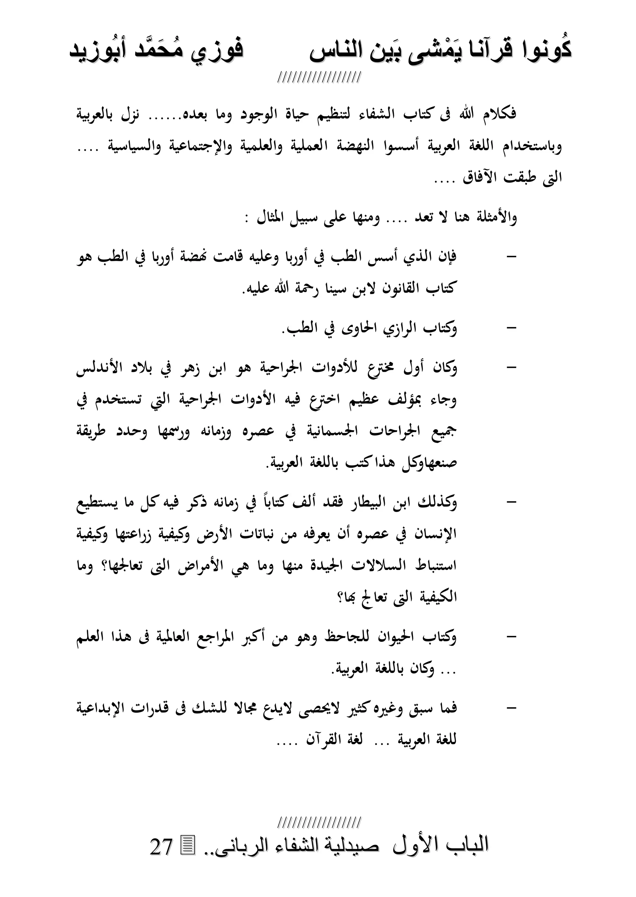 ُ‫ك‬ُ‫ك‬ُ‫ونواُقرآناُي‬ُ‫ونواُقرآناُي‬ُ‫م‬ُ‫م‬ُ‫شىُب‬ُ‫شىُب‬ُُ‫ينُالناس‬ُُ‫ينُالناس‬ُُُُُُُُُُُُُُ‫وزيد‬‫دُأب‬َّ‫م‬‫ح‬‫فوزيُم‬‫وزيد‬‫دُأب‬َّ‫م‬‫ح‬‫فوزيُم‬ُُ


‫األول‬ ‫الباب‬‫األول‬ ‫الباب‬ُُُُ..‫الربانى‬ ‫الشفاء‬ ‫صيدلية‬..‫الربانى‬ ‫الشفاء‬ ‫صيدلية‬2277
‫بية‬‫ر‬‫بالع‬ ‫نمل‬ ......‫بعده‬ ‫وما‬ ‫الوجود‬ ‫حياة‬ ‫لتنظيم‬ ‫الشفاء‬ ‫كتاب‬ ‫ىف‬ ‫هللا‬ ‫فكالم‬
‫ا‬ ‫النهضة‬ ‫ا‬‫و‬‫أسس‬ ‫بية‬‫ر‬‫الع‬ ‫اللصة‬ ‫وباستخدام‬.... ‫السياسية‬‫و‬ ‫اإلجتماعية‬‫و‬ ‫العلمية‬‫و‬ ‫لعملية‬
.... ‫اآلفاق‬ ‫طبقت‬ ‫الىت‬
: ‫املثال‬ ‫سبيل‬ ‫على‬ ‫ومنها‬ .... ‫تعد‬ ‫ال‬ ‫هنا‬ ‫األمثلة‬‫و‬
-‫هو‬ ‫الطب‬ ‫يف‬ ‫با‬‫ر‬‫أو‬ ‫هنضة‬ ‫هامت‬ ‫وعليه‬ ‫با‬‫ر‬‫أو‬ ‫يف‬ ‫الطب‬ ‫أسس‬ ‫الذي‬ ‫فإن‬
.‫عليه‬ ‫هللا‬ ‫رْحة‬ ‫سينا‬ ‫البن‬ ‫القانون‬ ‫كتاب‬
-.‫الطب‬ ‫يف‬ ‫احلاوى‬ ‫ازي‬‫ر‬‫ال‬ ‫كتاب‬‫و‬
-‫ع‬‫خمرت‬ ‫أول‬ ‫كان‬‫و‬‫األندلس‬ ‫بالد‬ ‫يف‬ ‫زهر‬ ‫ابن‬ ‫هو‬ ‫احية‬‫ر‬‫اجل‬ ‫ات‬‫و‬‫لألد‬
‫يف‬ ‫تستخدم‬ ‫اليت‬ ‫احية‬‫ر‬‫اجل‬ ‫ات‬‫و‬‫األد‬ ‫فيه‬ ‫ع‬‫اخرت‬ ‫عظيم‬ ‫مبؤلف‬ ‫وجاء‬
‫يقة‬‫ر‬‫ط‬ ‫وحدد‬ ‫ورمسها‬ ‫وزمانه‬ ‫عصره‬ ‫يف‬ ‫اجلسمانية‬ ‫احات‬‫ر‬‫اجل‬ ‫مجيع‬
‫هذا‬ ‫كل‬‫صنعهاو‬‫كتب‬.‫بية‬‫ر‬‫الع‬ ‫باللصة‬
-‫يستطيع‬ ‫ما‬ ‫كل‬ ‫فيه‬ ‫ذكر‬ ‫زمانه‬ ‫يف‬ ً‫ا‬‫كتاب‬ ‫ألف‬ ‫فقد‬ ‫البيطار‬ ‫ابن‬ ‫كذلك‬‫و‬
‫كيفية‬‫و‬ ‫اعتها‬‫ر‬‫ز‬ ‫كيفية‬‫و‬ ‫األرض‬ ‫نباتات‬ ‫من‬ ‫يعرفه‬ ‫أن‬ ‫عصره‬ ‫يف‬ ‫اإلنسان‬
‫وما‬ ‫تعاجلها؟‬ ‫الىت‬ ‫اض‬‫ر‬‫األم‬ ‫هي‬ ‫وما‬ ‫منها‬ ‫اجليدة‬ ‫السالالت‬ ‫استنباط‬
‫هبا؟‬ ‫تعاجل‬ ‫الىت‬ ‫الكيفية‬
-‫العلم‬ ‫هذا‬ ‫ىف‬ ‫العاملية‬ ‫اجع‬‫ر‬‫امل‬ ‫أكرب‬ ‫من‬ ‫وهو‬ ‫للجاحظ‬ ‫ان‬‫و‬‫احلي‬ ‫كتاب‬‫و‬
.‫بية‬‫ر‬‫الع‬ ‫باللصة‬ ‫كان‬‫و‬ ...
-‫كثري‬‫وغريه‬ ‫سبق‬ ‫فما‬‫اإلبداعية‬ ‫ات‬‫ر‬‫هد‬ ‫ىف‬ ‫للشك‬ ‫جماال‬ ‫ع‬‫اليد‬ ‫الحيصى‬
.... ‫القرآن‬ ‫لصة‬ ... ‫بية‬‫ر‬‫الع‬ ‫للصة‬
 