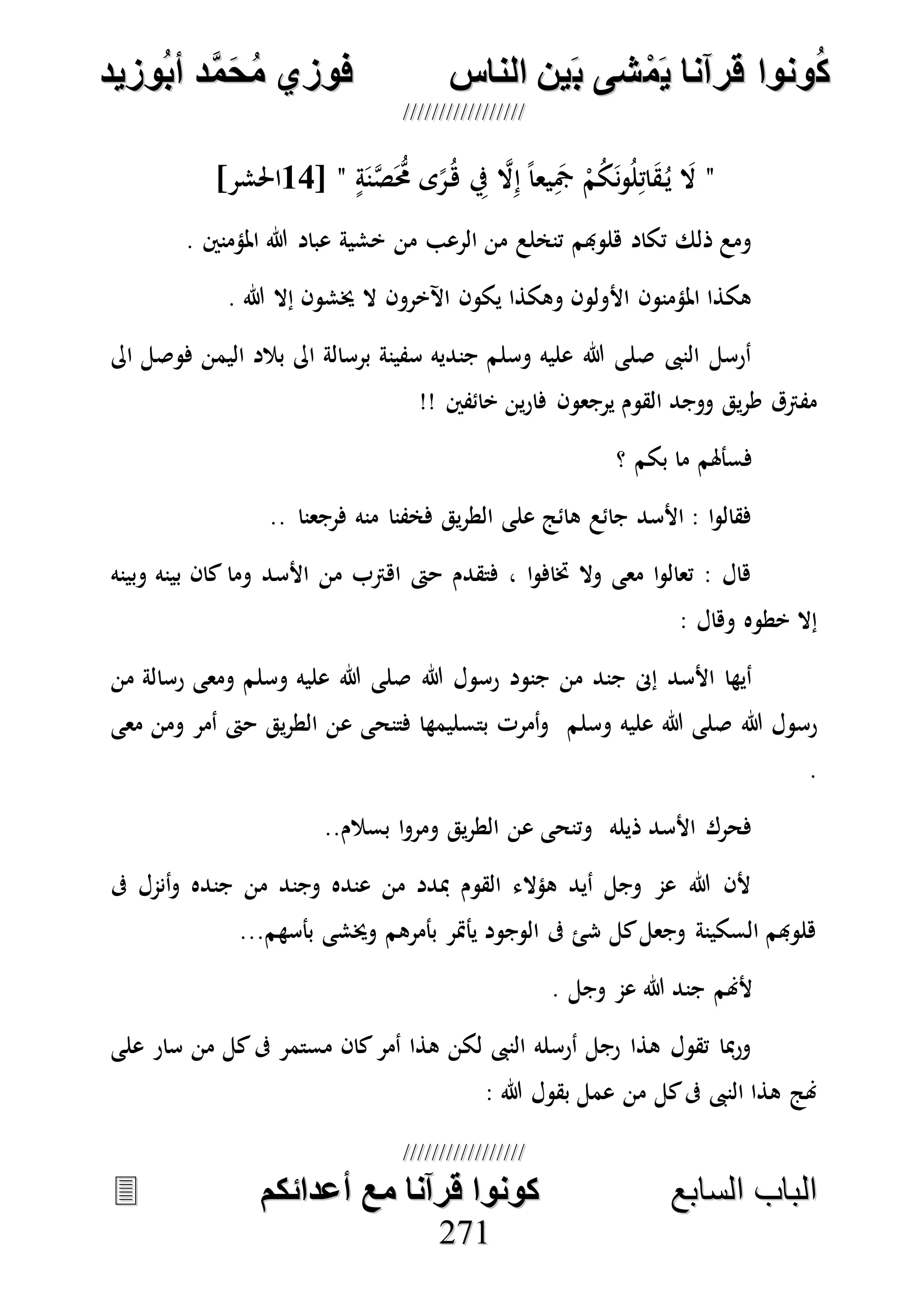 ُ‫ك‬ُ‫ك‬ُ‫ونواُقرآناُي‬ُ‫ونواُقرآناُي‬ُ‫م‬ُ‫م‬ُ‫شىُب‬ُ‫شىُب‬ُُ‫ينُالناس‬ُُ‫ينُالناس‬ُُُُُُُُُُُُُُ‫وزيد‬‫دُأب‬َّ‫م‬‫ح‬‫فوزيُم‬‫وزيد‬‫دُأب‬َّ‫م‬‫ح‬‫فوزيُم‬ُُ


‫ا‬ ‫الباب‬‫ا‬ ‫الباب‬‫لسابع‬‫لسابع‬ُُُُُُُُُُُُُُُُُُُُُُُُُُ‫كونواُقرآناُمعُأعدائكم‬‫كونواُقرآناُمعُأعدائكم‬ُُُُُُُُُُُُُُُُُُُُُُُُُُُُ
227711
"ِ‫يف‬ ‫ه‬‫ال‬ِ‫إ‬ ً‫ا‬‫يع‬َِ‫مج‬ ْ‫م‬ُ‫ك‬َ‫ن‬‫و‬ُ‫ل‬ِ‫ات‬َ‫ق‬ُ‫ي‬ َ‫ال‬ٍ‫ة‬َ‫ن‬‫ه‬‫ص‬َُّ‫حم‬ ‫ى‬ً‫ر‬ُ‫ه‬"[12]‫احلشر‬
. ‫املؤمنني‬ ‫هللا‬ ‫عباد‬ ‫خشية‬ ‫من‬ ‫الرعب‬ ‫من‬ ‫تنخلع‬ ‫هلوهبم‬ ‫تكاد‬ ‫ذلك‬ ‫ومع‬
. ‫هللا‬ ‫إال‬ ‫خيشون‬ ‫ال‬ ‫اآلخرون‬ ‫يكون‬ ‫وهكذا‬ ‫األولون‬ ‫املؤمنون‬ ‫هكذا‬
‫اىل‬ ‫فوصل‬ ‫اليمن‬ ‫بالد‬ ‫اىل‬ ‫برسالة‬ ‫سفينة‬ ‫جنديه‬ ‫وسلم‬ ‫عليه‬ ‫هللا‬ ‫صلى‬ ‫النىب‬ ‫أرسل‬
‫يرجعو‬ ‫القوم‬ ‫ووجد‬ ‫يق‬‫ر‬‫ط‬ ‫مفرتق‬‫خائفني‬ ‫ين‬‫ر‬‫فا‬ ‫ن‬!!
‫؟‬ ‫بكم‬ ‫ما‬ ‫فسأهلم‬
‫فرجعنا‬ ‫منه‬ ‫فخفنا‬ ‫يق‬‫ر‬‫الط‬ ‫على‬ ‫هائج‬ ‫جائع‬ ‫األسد‬ : ‫ا‬‫و‬‫فقال‬..
‫وبينه‬ ‫بينه‬ ‫كان‬ ‫وما‬ ‫األسد‬ ‫من‬ ‫اهرتب‬ ‫حىت‬ ‫فتقدم‬ ، ‫ا‬‫و‬‫ختاف‬ ‫وال‬ ‫معى‬ ‫ا‬‫و‬‫تعال‬ : ‫هال‬
: ‫وهال‬ ‫خطوه‬ ‫إال‬
‫هللا‬ ‫رسول‬ ‫جنود‬ ‫من‬ ‫جند‬ ‫إىن‬ ‫األسد‬ ‫أيها‬‫وسلم‬ ‫عليه‬ ‫هللا‬ ‫صلى‬‫رسا‬ ‫ومعى‬‫من‬ ‫لة‬
‫هللا‬ ‫رسول‬‫وسلم‬ ‫عليه‬ ‫هللا‬ ‫صلى‬‫معى‬ ‫ومن‬ ‫أمر‬ ‫حىت‬ ‫يق‬‫ر‬‫الط‬ ‫عن‬ ‫فتنحى‬ ‫بتسليمها‬ ‫أمرت‬‫و‬
.
..‫بسالم‬ ‫ا‬‫و‬‫ومر‬ ‫يق‬‫ر‬‫الط‬ ‫عن‬ ‫وتنحى‬ ‫ذيله‬ ‫األسد‬ ‫فحرك‬
‫ىف‬ ‫أنمل‬‫و‬ ‫جنده‬ ‫من‬ ‫وجند‬ ‫عنده‬ ‫من‬ ‫مبدد‬ ‫القوم‬ ‫هؤالء‬ ‫أيد‬ ‫وجل‬ ‫عم‬ ‫هللا‬ ‫ألن‬
‫بأسهم‬ ‫وخيشى‬ ‫بأمرهم‬ ‫يأمتر‬ ‫الوجود‬ ‫ىف‬ ‫شئ‬ ‫كل‬‫وجعل‬ ‫السكينة‬ ‫هلوهبم‬...
‫ألهنم‬. ‫وجل‬ ‫عم‬ ‫هللا‬ ‫جند‬
‫على‬ ‫سار‬ ‫من‬ ‫كل‬‫ىف‬ ‫مستمر‬ ‫كان‬‫أمر‬ ‫هذا‬ ‫لكن‬ ‫النىب‬ ‫أرسله‬ ‫رجل‬ ‫هذا‬ ‫تقول‬ ‫مبا‬‫ر‬‫و‬
: ‫هللا‬ ‫بقول‬ ‫عمل‬ ‫من‬ ‫كل‬‫ىف‬ ‫النىب‬ ‫هذا‬ ‫هنج‬
 