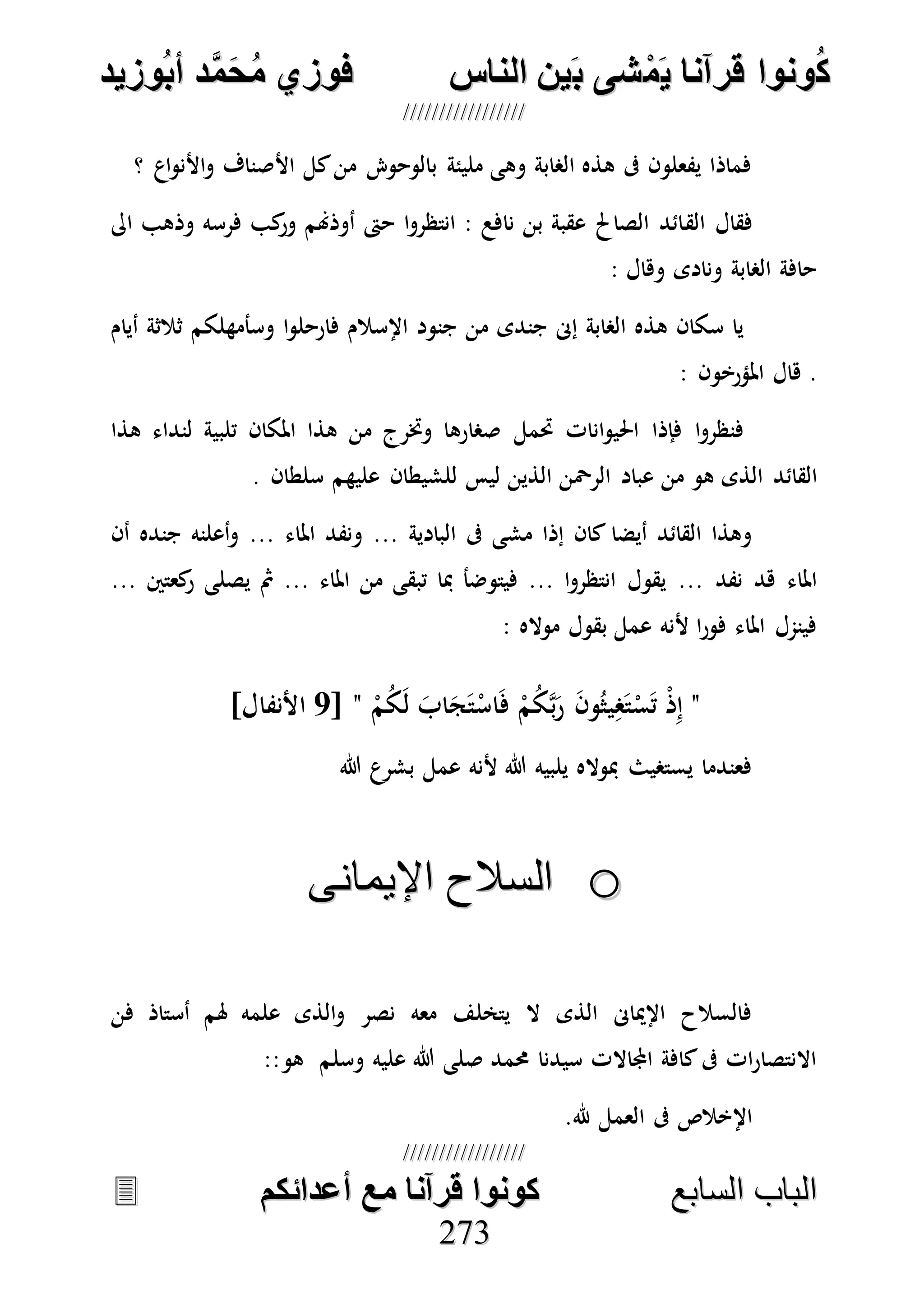 ُ‫ك‬ُ‫ك‬ُ‫ونواُقرآناُي‬ُ‫ونواُقرآناُي‬ُ‫م‬ُ‫م‬ُ‫شىُب‬ُ‫شىُب‬ُُ‫ينُالناس‬ُُ‫ينُالناس‬ُُُُُُُُُُُُُُ‫وزيد‬‫دُأب‬َّ‫م‬‫ح‬‫فوزيُم‬‫وزيد‬‫دُأب‬َّ‫م‬‫ح‬‫فوزيُم‬ُُ


‫ا‬ ‫الباب‬‫ا‬ ‫الباب‬‫لسابع‬‫لسابع‬ُُُُُُُُُُُُُُُُُُُُُُُُُُ‫كونواُقرآناُمعُأعدائكم‬‫كونواُقرآناُمعُأعدائكم‬ُُُُُُُُُُُُُُُُُُُُُُُُُُُُ
227733
‫؟‬ ‫اع‬‫و‬‫األن‬‫و‬ ‫األصناف‬ ‫كل‬‫من‬ ‫بالوحو‬ ‫مليئة‬ ‫وهى‬ ‫الصابة‬ ‫هذه‬ ‫ىف‬ ‫يفعلون‬ ‫فماذا‬
‫الق‬ ‫فقال‬‫اىل‬ ‫وذهب‬ ‫فرسه‬ ‫كب‬‫ور‬ ‫أوذهنم‬ ‫حىت‬ ‫ا‬‫و‬‫انتظر‬ : ‫نافع‬ ‫بن‬ ‫عقبة‬ ‫الصاحل‬ ‫ائد‬
: ‫وهال‬ ‫ونادى‬ ‫الصابة‬ ‫حافة‬
‫أيام‬ ‫ثالثة‬ ‫وسأمهلكم‬ ‫ا‬‫و‬‫فارحل‬ ‫اإلسالم‬ ‫جنود‬ ‫من‬ ‫جندى‬ ‫إىن‬ ‫الصابة‬ ‫هذه‬ ‫سكان‬ ‫يا‬
.: ‫املؤرخون‬ ‫هال‬
‫هذا‬ ‫لنداء‬ ‫تلبية‬ ‫املكان‬ ‫هذا‬ ‫من‬ ‫وخترج‬ ‫صصارها‬ ‫حتمل‬ ‫انات‬‫و‬‫احلي‬ ‫فإذا‬ ‫ا‬‫و‬‫فنظر‬
‫القائد‬. ‫سلطان‬ ‫عليهم‬ ‫للشيطان‬ ‫ليس‬ ‫الذين‬ ‫الرْحن‬ ‫عباد‬ ‫من‬ ‫هو‬ ‫الذى‬
‫البادية‬ ‫ىف‬ ‫مشى‬ ‫إذا‬ ‫كان‬ ‫أيضا‬ ‫القائد‬ ‫وهذا‬...‫املاء‬ ‫ونفد‬...‫أن‬ ‫جنده‬ ‫أعلنه‬‫و‬
‫نفد‬ ‫هد‬ ‫املاء‬...‫ا‬‫و‬‫انتظر‬ ‫يقول‬...‫املاء‬ ‫من‬ ‫تبقى‬ ‫مبا‬ ‫فيتوضأ‬...‫كعتني‬‫ر‬ ‫يصلى‬ ‫مث‬...
: ‫مواله‬ ‫بقول‬ ‫عمل‬ ‫ألنه‬ ‫ا‬‫ر‬‫فو‬ ‫املاء‬ ‫فينمل‬
"ْ‫ذ‬ِ‫إ‬ْ‫م‬ُ‫ك‬َ‫ل‬ َ‫اب‬َ‫ج‬َ‫ت‬ْ‫اس‬َ‫ف‬ ْ‫م‬ُ‫ك‬‫ه‬‫ب‬َ‫ر‬ َ‫ن‬‫و‬ُ‫يث‬ِ‫ص‬َ‫ت‬ْ‫س‬َ‫ت‬"[7]‫األنفال‬
‫هللا‬ ‫بشرع‬ ‫عمل‬ ‫ألنه‬ ‫هللا‬ ‫يلبيه‬ ‫مبواله‬ ‫يستصيث‬ ‫فعندما‬
oo‫اإليمانى‬ ‫السالح‬‫اإليمانى‬ ‫السالح‬
‫فن‬ ‫أستاذ‬ ‫هلم‬ ‫علمه‬ ‫الذى‬‫و‬ ‫نصر‬ ‫معه‬ ‫يتخلف‬ ‫ال‬ ‫الذى‬ ‫اإلمياىن‬ ‫فالسالح‬
‫وسلم‬ ‫عليه‬ ‫هللا‬ ‫صلى‬ ‫حممد‬ ‫سيدنا‬ ‫اجملاالت‬ ‫كافة‬‫ىف‬ ‫ات‬‫ر‬‫االنتصا‬:‫هو‬:
‫هلل‬ ‫العمل‬ ‫ىف‬ ‫اإلخالص‬.
 