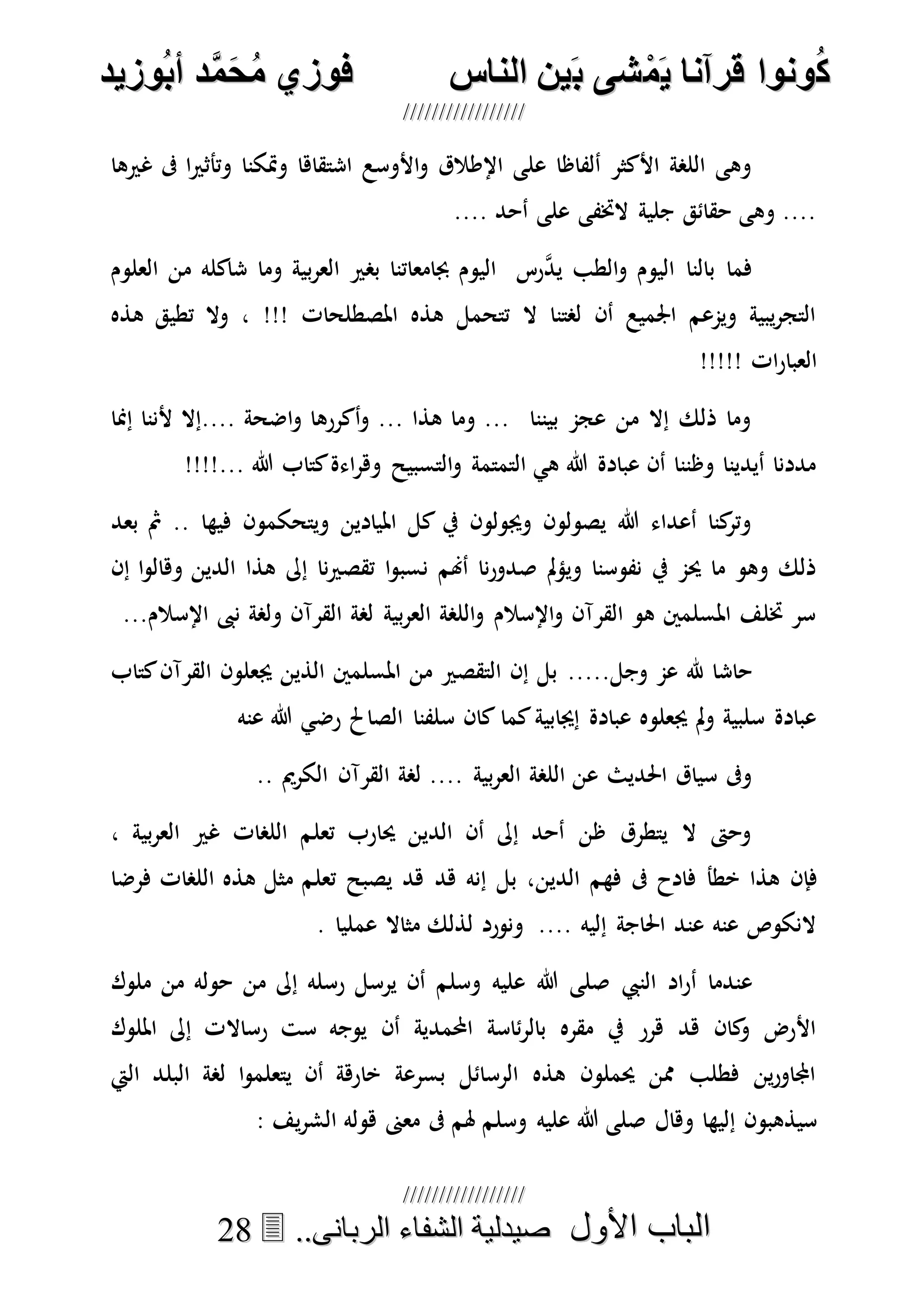 ُ‫ك‬ُ‫ك‬ُ‫ونواُقرآناُي‬ُ‫ونواُقرآناُي‬ُ‫م‬ُ‫م‬ُ‫شىُب‬ُ‫شىُب‬ُُ‫ينُالناس‬ُُ‫ينُالناس‬ُُُُُُُُُُُُُُ‫وزيد‬‫دُأب‬َّ‫م‬‫ح‬‫فوزيُم‬‫وزيد‬‫دُأب‬َّ‫م‬‫ح‬‫فوزيُم‬ُُ


‫األول‬ ‫الباب‬‫األول‬ ‫الباب‬ُُُُ..‫الربانى‬ ‫الشفاء‬ ‫صيدلية‬..‫الربانى‬ ‫الشفاء‬ ‫صيدلية‬2288
‫غريها‬ ‫ىف‬ ‫ا‬‫ري‬‫وتأث‬ ‫ومتكنا‬ ‫اشتقاها‬ ‫األوسع‬‫و‬ ‫اإلطالق‬ ‫على‬ ‫ألفاظا‬ ‫األكثر‬ ‫اللصة‬ ‫وهى‬
.... ‫أحد‬ ‫على‬ ‫الختفى‬ ‫جلية‬ ‫حقائق‬ ‫وهى‬ ....
‫وما‬ ‫بية‬‫ر‬‫الع‬ ‫بصري‬ ‫جبامعاتنا‬ ‫اليوم‬ ‫رس‬‫ه‬‫د‬‫ي‬ ‫الطب‬‫و‬ ‫اليوم‬ ‫بالنا‬ ‫فما‬‫العلوم‬ ‫من‬ ‫شاكله‬
‫هذه‬ ‫تطيق‬ ‫وال‬ ، !!! ‫املصطلحات‬ ‫هذه‬ ‫تتحمل‬ ‫ال‬ ‫لصتنا‬ ‫أن‬ ‫اجلميع‬ ‫ويمعم‬ ‫يبية‬‫ر‬‫التج‬
!!!!! ‫ات‬‫ر‬‫العبا‬
‫إمنا‬ ‫ألننا‬ ‫....إال‬ ‫اضحة‬‫و‬ ‫أكررها‬‫و‬ ... ‫هذا‬ ‫وما‬ ... ‫بيننا‬ ‫عجم‬ ‫من‬ ‫إال‬ ‫ذلك‬ ‫وما‬
... ‫هللا‬ ‫كتاب‬‫اءة‬‫ر‬‫وه‬ ‫التسبيح‬‫و‬ ‫التمتمة‬ ‫هي‬ ‫هللا‬ ‫عبادة‬ ‫أن‬ ‫وظننا‬ ‫أيدينا‬ ‫مددنا‬!!!!
‫بعد‬ ‫مث‬ .. ‫فيها‬ ‫ويتحكمون‬ ‫امليادين‬ ‫كل‬ ‫يف‬ ‫وجيولون‬ ‫يصولون‬ ‫هللا‬ ‫أعداء‬ ‫كنا‬‫وتر‬
‫إن‬ ‫ا‬‫و‬‫وهال‬ ‫الدين‬ ‫هذا‬ ‫إىل‬ ‫نا‬‫ري‬‫تقص‬ ‫ا‬‫و‬‫نسب‬ ‫أهنم‬ ‫نا‬‫ر‬‫صدو‬ ‫مل‬‫ؤ‬‫وي‬ ‫نفوسنا‬ ‫يف‬ ‫حيم‬ ‫ما‬ ‫وهو‬ ‫ذلك‬
...‫اإلسالم‬ ‫نىب‬ ‫ولصة‬ ‫القرآن‬ ‫لصة‬ ‫بية‬‫ر‬‫الع‬ ‫اللصة‬‫و‬ ‫اإلسالم‬‫و‬ ‫القرآن‬ ‫هو‬ ‫املسلمني‬ ‫ختلف‬ ‫سر‬
.‫وجل‬ ‫عم‬ ‫هلل‬ ‫حاشا‬....‫كتاب‬‫القرآن‬ ‫جيعلون‬ ‫الذين‬ ‫املسلمني‬ ‫من‬ ‫التقصري‬ ‫إن‬ ‫بل‬
‫الصاحل‬ ‫سلفنا‬ ‫كان‬ ‫كما‬‫إجيابية‬ ‫عبادة‬ ‫جيعلوه‬ ‫مل‬‫و‬ ‫سلبية‬ ‫عبادة‬‫عنه‬ ‫هللا‬ ‫رضي‬
.... ‫بية‬‫ر‬‫الع‬ ‫اللصة‬ ‫عن‬ ‫احلديث‬ ‫سياق‬ ‫وىف‬.. ‫الكرمي‬ ‫القرآن‬ ‫لصة‬
، ‫بية‬‫ر‬‫الع‬ ‫غري‬ ‫اللصات‬ ‫تعلم‬ ‫حيارب‬ ‫الدين‬ ‫أن‬ ‫إىل‬ ‫أحد‬ ‫ظن‬ ‫يتطرق‬ ‫ال‬ ‫وحىت‬
‫فإن‬‫خطأ‬ ‫هذا‬‫الدين‬ ‫فهم‬ ‫ىف‬ ‫فادح‬‫بل‬ ،‫هد‬ ‫إنه‬‫فرضا‬ ‫اللصات‬ ‫هذه‬ ‫مثل‬ ‫تعلم‬ ‫يصبح‬ ‫هد‬
. ‫عمليا‬ ‫مثاال‬ ‫لذلك‬ ‫ونورد‬ .... ‫إليه‬ ‫احلاجة‬ ‫عند‬ ‫عنه‬ ‫النكوص‬
‫النيب‬ ‫اد‬‫ر‬‫أ‬ ‫عندما‬‫وسلم‬ ‫عليه‬ ‫هللا‬ ‫صلى‬‫ملوك‬ ‫من‬ ‫حوله‬ ‫من‬ ‫إىل‬ ‫رسله‬ ‫يرسل‬ ‫أن‬
‫رساال‬ ‫ست‬ ‫يوجه‬ ‫أن‬ ‫احملمدية‬ ‫ئاسة‬‫ر‬‫بال‬ ‫مقره‬ ‫يف‬ ‫هرر‬ ‫هد‬ ‫كان‬‫و‬ ‫األرض‬‫امللوك‬ ‫إىل‬ ‫ت‬
‫اليت‬ ‫البلد‬ ‫لصة‬ ‫ا‬‫و‬‫يتعلم‬ ‫أن‬ ‫خارهة‬ ‫بسرعة‬ ‫الرسائل‬ ‫هذه‬ ‫حيملون‬ ‫ممن‬ ‫فطلب‬ ‫ين‬‫ر‬‫اجملاو‬
‫وهال‬ ‫إليها‬ ‫سيذهبون‬‫وسلم‬ ‫عليه‬ ‫هللا‬ ‫صلى‬: ‫يف‬‫ر‬‫الش‬ ‫هوله‬ ‫معىن‬ ‫ىف‬ ‫هلم‬
 