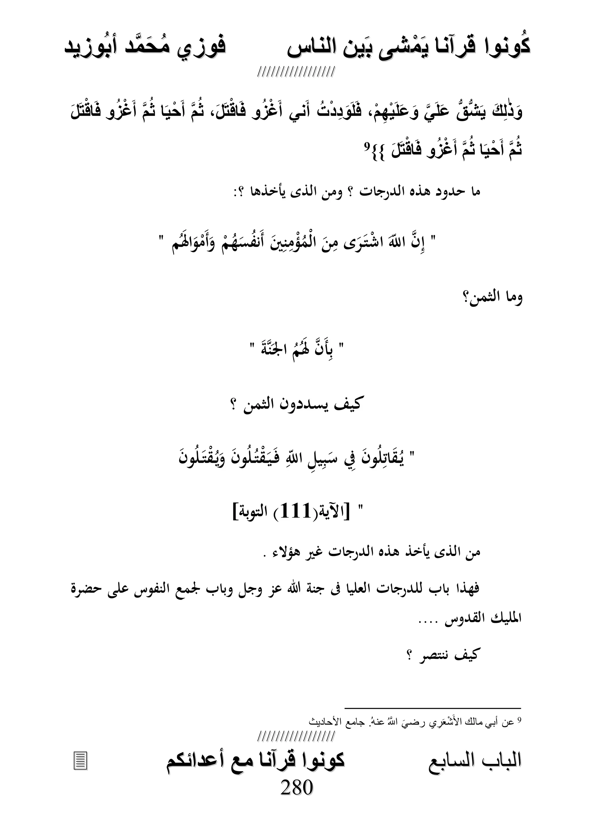 ُ‫ك‬ُ‫ك‬ُ‫ونواُقرآناُي‬ُ‫ونواُقرآناُي‬ُ‫م‬ُ‫م‬ُ‫شىُب‬ُ‫شىُب‬ُُ‫ينُالناس‬ُُ‫ينُالناس‬ُُُُُُُُُُُُُُ‫وزيد‬‫دُأب‬َّ‫م‬‫ح‬‫فوزيُم‬‫وزيد‬‫دُأب‬َّ‫م‬‫ح‬‫فوزيُم‬ُُ


‫ا‬ ‫الباب‬‫ا‬ ‫الباب‬‫لسابع‬‫لسابع‬ُُُُُُُُُُُُُُُُُُُُُُُُُُ‫كونواُقرآناُمعُأعدائكم‬‫كونواُقرآناُمعُأعدائكم‬ُُُُُُُُُُُُُُُُُُُُُُُُُُُُ
228800
ُ‫ل‬‫ت‬‫اق‬‫وُف‬ ‫غ‬‫ُأ‬َّ‫م‬‫اُث‬‫ي‬‫ح‬‫ُأ‬َّ‫م‬‫،ُث‬‫ل‬‫ت‬‫اق‬‫وُف‬ ‫غ‬‫نيُأ‬‫ُأ‬‫ت‬‫ِد‬‫د‬‫و‬‫ل‬‫،ُف‬‫م‬ِ‫ه‬‫ي‬‫ل‬‫ع‬‫ُو‬ َّ‫ي‬‫ل‬‫ُع‬ ُّ‫ق‬ُّ‫ش‬‫ُي‬‫ك‬ِ‫ل‬‫ذ‬‫و‬
ُ‫ل‬‫ت‬‫اق‬‫وُف‬ ‫غ‬‫ُأ‬َّ‫م‬‫اُث‬‫ي‬‫ح‬‫ُأ‬َّ‫م‬‫ث‬ُ}}9
ُ
‫الذى‬ ‫ومن‬ ‫؟‬ ‫الدرجات‬ ‫هذه‬ ‫حدود‬ ‫ما‬:‫؟‬ ‫يأخذها‬
"‫م‬َُ‫هل‬‫ا‬َ‫و‬ْ‫َم‬‫أ‬َ‫و‬ ْ‫م‬ُ‫ه‬َ‫س‬ُ‫ف‬‫َن‬‫أ‬ َ‫ني‬ِ‫ن‬ِ‫م‬ْ‫ؤ‬ُ‫ْم‬‫ل‬‫ا‬ َ‫ن‬ِ‫م‬ ‫ى‬َ‫ر‬َ‫ت‬ْ‫ش‬‫ا‬ َ‫اَّلل‬ ‫ه‬‫ن‬ِ‫إ‬"
‫الثمن؟‬ ‫وما‬
"َ‫ة‬‫ه‬‫ن‬َ‫اجل‬ ُ‫م‬َُ‫هل‬ ‫ه‬‫ن‬َ‫أ‬ِ‫ب‬"
‫؟‬ ‫الثمن‬ ‫يسددون‬ ‫كيف‬
"َ‫ن‬‫و‬ُ‫ل‬َ‫ت‬ْ‫ق‬ُ‫ي‬َ‫و‬ َ‫ن‬‫و‬ُ‫ل‬ُ‫ت‬ْ‫ق‬َ‫ي‬َ‫ف‬ ِ‫اَّلل‬ ِ‫يل‬ِ‫ب‬َ‫س‬ ِ‫يف‬ َ‫ن‬‫و‬ُ‫ل‬ِ‫ات‬َ‫ق‬ُ‫ي‬
"(‫[اآلية‬111]‫بة‬‫و‬‫الت‬ )
‫غري‬ ‫الدرجات‬ ‫هذه‬ ‫يأخذ‬ ‫الذى‬ ‫من‬. ‫هؤالء‬
‫حضرة‬ ‫على‬ ‫النفوس‬ ‫جلمع‬ ‫وباب‬ ‫وجل‬ ‫عم‬ ‫هللا‬ ‫جنة‬ ‫ىف‬ ‫العليا‬ ‫للدرجات‬ ‫باب‬ ‫فهذا‬
‫القدوس‬ ‫املليك‬....
‫؟‬ ‫ننتصر‬ ‫كيف‬
9‫عن‬ُ‫ه‬‫عن‬ ُ َّ‫اَّلل‬ َ‫رضي‬ ‫ي‬ِ‫ر‬َ‫ع‬ْ‫ش‬َ‫األ‬ ‫مالك‬ ‫أبي‬.‫األحاديث‬ ‫جامع‬
 