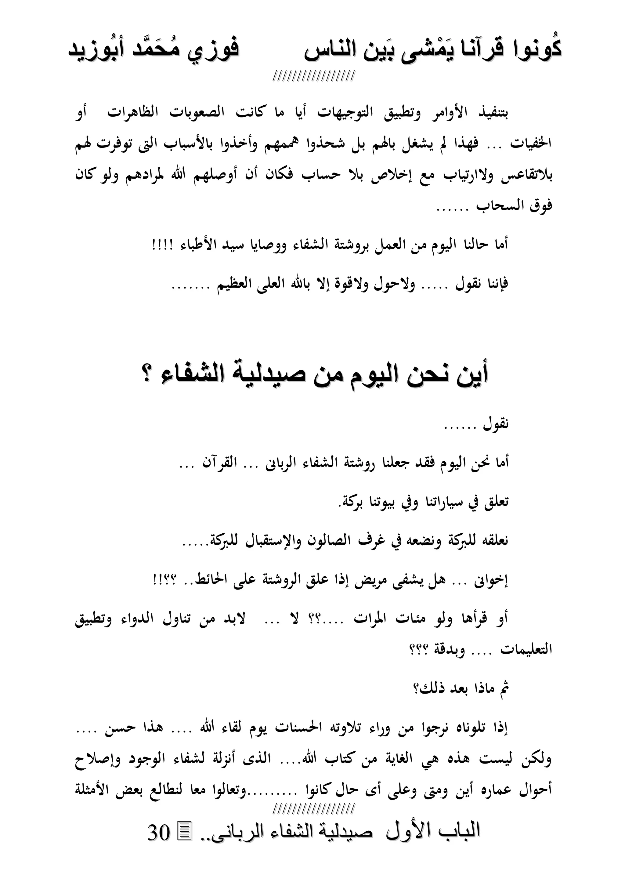 ُ‫ك‬ُ‫ك‬ُ‫ونواُقرآناُي‬ُ‫ونواُقرآناُي‬ُ‫م‬ُ‫م‬ُ‫شىُب‬ُ‫شىُب‬ُُ‫ينُالناس‬ُُ‫ينُالناس‬ُُُُُُُُُُُُُُ‫وزيد‬‫دُأب‬َّ‫م‬‫ح‬‫فوزيُم‬‫وزيد‬‫دُأب‬َّ‫م‬‫ح‬‫فوزيُم‬ُُ


‫األول‬ ‫الباب‬‫األول‬ ‫الباب‬ُُُُ..‫الربانى‬ ‫الشفاء‬ ‫صيدلية‬..‫الربانى‬ ‫الشفاء‬ ‫صيدلية‬3300
‫أو‬ ‫ات‬‫ر‬‫الظاه‬ ‫الصعوبات‬ ‫كانت‬ ‫ما‬ ‫أيا‬ ‫التوجيهات‬ ‫وتطبيق‬ ‫امر‬‫و‬‫األ‬ ‫بتنفيذ‬
‫هلم‬ ‫توفرت‬ ‫الىت‬ ‫باألسباب‬ ‫ا‬‫و‬‫أخذ‬‫و‬ ‫مهمهم‬ ‫ا‬‫و‬‫شحذ‬ ‫بل‬ ‫باهلم‬ ‫يشصل‬ ‫مل‬ ‫فهذا‬ ... ‫اخلفيات‬
‫تياب‬‫ر‬‫والا‬ ‫بالتقاعس‬‫كان‬ ‫ولو‬ ‫ادهم‬‫ر‬‫مل‬ ‫هللا‬ ‫أوصلهم‬ ‫أن‬ ‫فكان‬ ‫حساب‬ ‫بال‬ ‫إخالص‬ ‫مع‬
...... ‫السحاب‬ ‫فوق‬
!!!! ‫األطباء‬ ‫سيد‬ ‫ووصايا‬ ‫الشفاء‬ ‫بروشتة‬ ‫العمل‬ ‫من‬ ‫اليوم‬ ‫حالنا‬ ‫أما‬
....... ‫العظيم‬ ‫العلى‬ ‫باهلل‬ ‫إال‬ ‫والهوة‬ ‫والحول‬ ..... ‫نقول‬ ‫فإننا‬
‫ُمنُصيدليةُالشناءُ؟‬ ‫أينُنحنُاليو‬‫ُمنُصيدليةُالشناءُ؟‬ ‫أينُنحنُاليو‬
...... ‫نقول‬
‫اليو‬ ‫حنن‬ ‫أما‬... ‫القرآن‬ ... ‫باىن‬‫ر‬‫ال‬ ‫الشفاء‬ ‫روشتة‬ ‫جعلنا‬ ‫فقد‬ ‫م‬
.‫كة‬‫بر‬ ‫بيوتنا‬ ‫ويف‬ ‫اتنا‬‫ر‬‫سيا‬ ‫يف‬ ‫تعلق‬
.....‫كة‬‫للرب‬ ‫اإلستقبال‬‫و‬ ‫الصالون‬ ‫غرف‬ ‫يف‬ ‫ونضعه‬ ‫كة‬‫للرب‬ ‫نعلقه‬
!!‫؟؟‬ ..‫احلائط‬ ‫على‬ ‫الروشتة‬ ‫علق‬ ‫إذا‬ ‫يض‬‫ر‬‫م‬ ‫يشفى‬ ‫هل‬ ... ‫اىن‬‫و‬‫إخ‬
‫الدو‬ ‫تناول‬ ‫من‬ ‫البد‬ ... ‫ال‬ ‫....؟؟‬ ‫ات‬‫ر‬‫امل‬ ‫ات‬‫مئ‬ ‫ولو‬ ‫أها‬‫ر‬‫ه‬ ‫أو‬‫وتطبيق‬ ‫اء‬
‫؟؟؟‬ ‫وبدهة‬ .... ‫التعليمات‬
‫ذلك؟‬ ‫بعد‬ ‫ماذا‬ ‫مث‬
.... ‫حسن‬ ‫هذا‬ .... ‫هللا‬ ‫لقاء‬ ‫يوم‬ ‫احلسنات‬ ‫تالوته‬ ‫اء‬‫ر‬‫و‬ ‫من‬ ‫ا‬‫و‬‫نرج‬ ‫تلوناه‬ ‫إذا‬
‫وإصالح‬ ‫الوجود‬ ‫لشفاء‬ ‫لة‬‫م‬‫أن‬ ‫الذى‬ ....‫هللا‬ ‫كتاب‬ ‫من‬ ‫الصاية‬ ‫هي‬ ‫هذه‬ ‫ليست‬ ‫ولكن‬
‫معا‬ ‫ا‬‫و‬‫.........وتعال‬ ‫ا‬‫و‬‫كان‬ ‫حال‬ ‫أى‬ ‫وعلى‬ ‫ومىت‬ ‫أين‬ ‫عماره‬ ‫ال‬‫و‬‫أح‬‫األمثلة‬ ‫بعض‬ ‫لنطالع‬
 