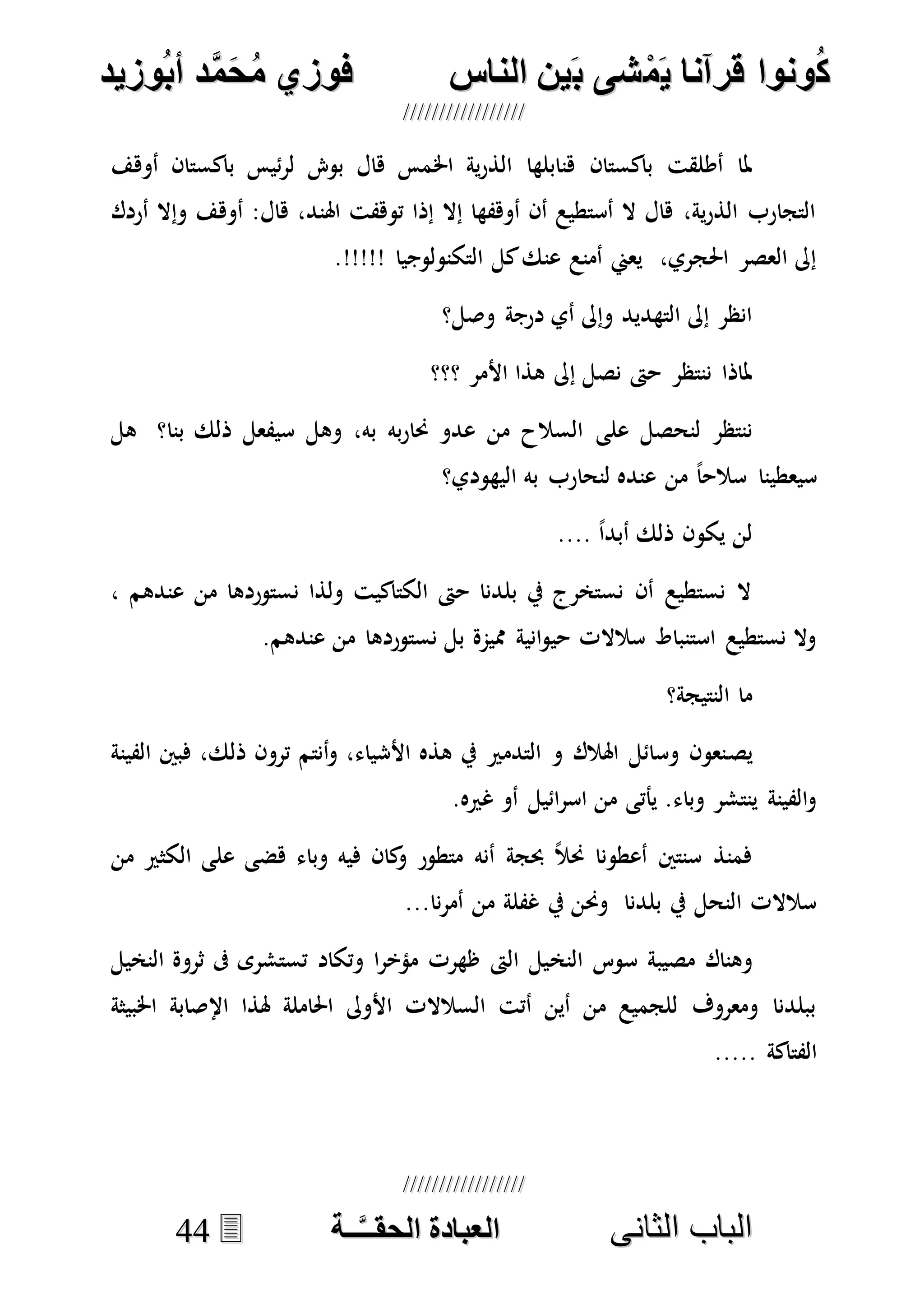 ُ‫ك‬ُ‫ك‬ُ‫ونواُقرآناُي‬ُ‫ونواُقرآناُي‬ُ‫م‬ُ‫م‬ُ‫شىُب‬ُ‫شىُب‬ُُ‫ينُالناس‬ُُ‫ينُالناس‬ُُُُُُُُُُُُُُ‫وزيد‬‫دُأب‬َّ‫م‬‫ح‬‫فوزيُم‬‫وزيد‬‫دُأب‬َّ‫م‬‫ح‬‫فوزيُم‬ُُ


‫ا‬ ‫الباب‬‫ا‬ ‫الباب‬‫لثانى‬‫لثانى‬ُُُُُُُُُُُُُُُُُُُُُُ‫ــة‬َّ‫ـ‬‫الخبادةُالحقـ‬‫ــة‬َّ‫ـ‬‫الخبادةُالحقـ‬4444
‫اخل‬ ‫ية‬‫ر‬‫الذ‬ ‫هنابلها‬ ‫باكستان‬ ‫أطلقت‬ ‫ملا‬‫أوهف‬ ‫باكستان‬ ‫ئيس‬‫ر‬‫ل‬ ‫بو‬ ‫هال‬ ‫مس‬
‫أردك‬ ‫وإال‬ ‫أوهف‬ :‫هال‬ ،‫اهلند‬ ‫توهفت‬ ‫إذا‬ ‫إال‬ ‫أوهفها‬ ‫أن‬ ‫أستطيع‬ ‫ال‬ ‫هال‬ ،‫ية‬‫ر‬‫الذ‬ ‫التجارب‬
.!!!!! ‫التكنولوجيا‬ ‫كل‬‫عنك‬ ‫أمنع‬ ‫يعين‬ ،‫احلجري‬ ‫العصر‬ ‫إىل‬
‫وصل؟‬ ‫درجة‬ ‫أي‬ ‫وإىل‬ ‫التهديد‬ ‫إىل‬ ‫انظر‬
‫؟؟؟‬ ‫األمر‬ ‫هذا‬ ‫إىل‬ ‫نصل‬ ‫حىت‬ ‫ننتظر‬ ‫ملاذا‬
‫على‬ ‫لنحصل‬ ‫ننتظر‬‫هل‬ ‫بنا؟‬ ‫ذلك‬ ‫سيفعل‬ ‫وهل‬ ،‫به‬ ‫به‬‫ر‬‫حنا‬ ‫عدو‬ ‫من‬ ‫السالح‬
‫اليهودي؟‬ ‫به‬ ‫لنحارب‬ ‫عنده‬ ‫من‬ ً‫ا‬‫سالح‬ ‫سيعطينا‬
.... ً‫ا‬‫أبد‬ ‫ذلك‬ ‫يكون‬ ‫لن‬
، ‫عندهم‬ ‫من‬ ‫نستوردها‬ ‫ولذا‬ ‫الكتاكيت‬ ‫حىت‬ ‫بلدنا‬ ‫يف‬ ‫نستخرج‬ ‫أن‬ ‫نستطيع‬ ‫ال‬
.‫عندهم‬ ‫من‬ ‫نستوردها‬ ‫بل‬ ‫مميمة‬ ‫انية‬‫و‬‫حي‬ ‫سالالت‬ ‫استنباط‬ ‫نستطيع‬ ‫وال‬
‫النتيجة؟‬ ‫ما‬
‫يص‬‫الفينة‬ ‫فبني‬ ،‫ذلك‬ ‫ترون‬ ‫أنتم‬‫و‬ ،‫األشياء‬ ‫هذه‬ ‫يف‬ ‫التدمري‬ ‫و‬ ‫اهلالك‬ ‫وسائل‬ ‫نعون‬
.‫غريه‬ ‫أو‬ ‫ائيل‬‫ر‬‫اس‬ ‫من‬ ‫يأتى‬ .‫وباء‬ ‫ينتشر‬ ‫الفينة‬‫و‬
‫من‬ ‫الكثري‬ ‫على‬ ‫هضى‬ ‫وباء‬ ‫فيه‬ ‫كان‬‫و‬ ‫متطور‬ ‫أنه‬ ‫حبجة‬ ً‫ال‬‫حن‬ ‫أعطونا‬ ‫سنتني‬ ‫فمنذ‬
...‫نا‬‫ر‬‫أم‬ ‫من‬ ‫غفلة‬ ‫يف‬ ‫وحنن‬ ‫بلدنا‬ ‫يف‬ ‫النحل‬ ‫سالالت‬
‫النخ‬ ‫سوس‬ ‫مصيبة‬ ‫وهناك‬‫النخيل‬ ‫ثروة‬ ‫ىف‬ ‫تستشرى‬ ‫وتكاد‬ ‫ا‬‫ر‬‫مؤخ‬ ‫ظهرت‬ ‫الىت‬ ‫يل‬
‫اخلبيثة‬ ‫اإلصابة‬ ‫هلذا‬ ‫احلاملة‬ ‫األوىل‬ ‫السالالت‬ ‫أتت‬ ‫أين‬ ‫من‬ ‫للجميع‬ ‫ومعروف‬ ‫ببلدنا‬
..... ‫الفتاكة‬
 
