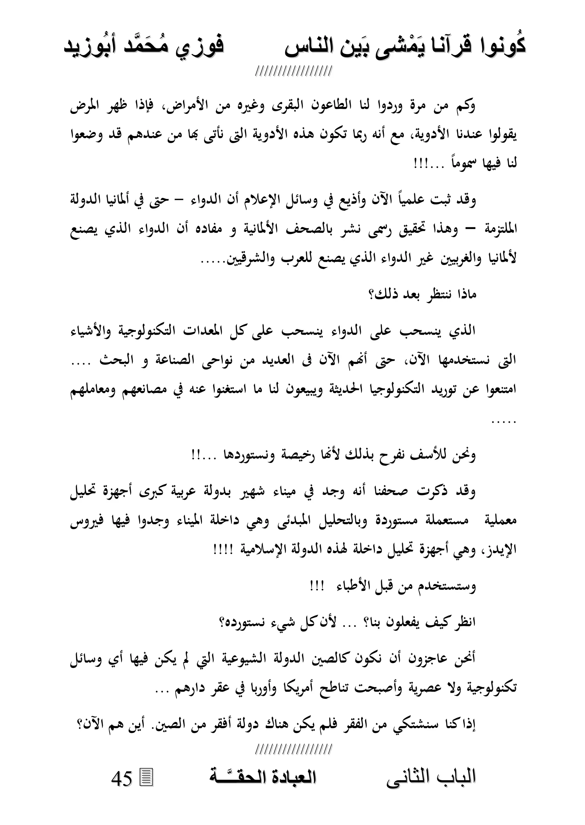 ُ‫ك‬ُ‫ك‬ُ‫ونواُقرآناُي‬ُ‫ونواُقرآناُي‬ُ‫م‬ُ‫م‬ُ‫شىُب‬ُ‫شىُب‬ُُ‫ينُالناس‬ُُ‫ينُالناس‬ُُُُُُُُُُُُُُ‫وزيد‬‫دُأب‬َّ‫م‬‫ح‬‫فوزيُم‬‫وزيد‬‫دُأب‬َّ‫م‬‫ح‬‫فوزيُم‬ُُ


‫ا‬ ‫الباب‬‫ا‬ ‫الباب‬‫لثانى‬‫لثانى‬ُُُُُُُُُُُُُُُُُُُُُُ‫ــة‬َّ‫ـ‬‫الخبادةُالحقـ‬‫ــة‬َّ‫ـ‬‫الخبادةُالحقـ‬4455
‫املرض‬ ‫ظهر‬ ‫فإذا‬ ،‫اض‬‫ر‬‫األم‬ ‫من‬ ‫وغريه‬ ‫البقرى‬ ‫الطاعون‬ ‫لنا‬ ‫ا‬‫و‬‫ورد‬ ‫مرة‬ ‫من‬ ‫كم‬‫و‬
‫األدو‬ ‫هذه‬ ‫تكون‬ ‫مبا‬‫ر‬ ‫أنه‬ ‫مع‬ ،‫األدوية‬ ‫عندنا‬ ‫ا‬‫و‬‫يقول‬‫ا‬‫و‬‫وضع‬ ‫هد‬ ‫عندهم‬ ‫من‬ ‫هبا‬ ‫نأتى‬ ‫الىت‬ ‫ية‬
!!!... ً‫ا‬‫مسوم‬ ‫فيها‬ ‫لنا‬
‫اء‬‫و‬‫الد‬ ‫أن‬ ‫اإلعالم‬ ‫وسائل‬ ‫يف‬ ‫أذيع‬‫و‬ ‫اآلن‬ ً‫ا‬‫علمي‬ ‫ثبت‬ ‫وهد‬-‫الدولة‬ ‫أملانيا‬ ‫يف‬ ‫حىت‬
‫امللتممة‬–‫يصنع‬ ‫الذي‬ ‫اء‬‫و‬‫الد‬ ‫أن‬ ‫مفاده‬ ‫و‬ ‫األملانية‬ ‫بالصحف‬ ‫نشر‬ ‫رمسى‬ ‫حتقيق‬ ‫وهذا‬
‫للعرب‬ ‫يصنع‬ ‫الذي‬ ‫اء‬‫و‬‫الد‬ ‫غري‬ ‫بيني‬‫ر‬‫الص‬‫و‬ ‫ألملانيا‬.....‫الشرهيني‬‫و‬
‫ذلك؟‬ ‫بعد‬ ‫ننتظر‬ ‫ماذا‬
‫األشياء‬‫و‬ ‫التكنولوجية‬ ‫املعدات‬ ‫كل‬ ‫على‬ ‫ينسحب‬ ‫اء‬‫و‬‫الد‬ ‫على‬ ‫ينسحب‬ ‫الذي‬
.... ‫البحث‬ ‫و‬ ‫الصناعة‬ ‫احى‬‫و‬‫ن‬ ‫من‬ ‫العديد‬ ‫ىف‬ ‫اآلن‬ ‫أهنم‬ ‫حىت‬ ،‫اآلن‬ ‫نستخدمها‬ ‫الىت‬
‫ومعامله‬ ‫مصانعهم‬ ‫يف‬ ‫عنه‬ ‫ا‬‫و‬‫استصن‬ ‫ما‬ ‫لنا‬ ‫ويبيعون‬ ‫احلديثة‬ ‫التكنولوجيا‬ ‫يد‬‫ر‬‫تو‬ ‫عن‬ ‫ا‬‫و‬‫امتنع‬‫م‬
.....
!!... ‫ونستوردها‬ ‫رخيصة‬ ‫ألهنا‬ ‫بذلك‬ ‫نفرح‬ ‫لألسف‬ ‫وحنن‬
‫حتليل‬ ‫أجهمة‬ ‫كربى‬ ‫بية‬‫ر‬‫ع‬ ‫بدولة‬ ‫شهري‬ ‫ميناء‬ ‫يف‬ ‫وجد‬ ‫أنه‬ ‫صحفنا‬ ‫ذكرت‬ ‫وهد‬
‫فريوس‬ ‫فيها‬ ‫ا‬‫و‬‫وجد‬ ‫امليناء‬ ‫داخلة‬ ‫وهي‬ ‫املبدئى‬ ‫وبالتحليل‬ ‫مستوردة‬ ‫مستعملة‬ ‫معملية‬
!!!! ‫اإلسالمية‬ ‫الدولة‬ ‫هلذه‬ ‫داخلة‬ ‫حتليل‬ ‫أجهمة‬ ‫وهي‬ ،‫اإليدز‬
!!! ‫األطباء‬ ‫هبل‬ ‫من‬ ‫وستستخدم‬
‫نستورده؟‬ ‫شيء‬ ‫كل‬‫ألن‬ ... ‫بنا؟‬ ‫يفعلون‬ ‫كيف‬‫انظر‬
‫وسائل‬ ‫أي‬ ‫فيها‬ ‫يكن‬ ‫مل‬ ‫اليت‬ ‫الشيوعية‬ ‫الدولة‬ ‫كالصني‬ ‫نكون‬ ‫أن‬ ‫عاجمون‬ ‫أحنن‬
... ‫دارهم‬ ‫عقر‬ ‫يف‬ ‫با‬‫ر‬‫أو‬‫و‬ ‫يكا‬‫ر‬‫أم‬ ‫تناطح‬ ‫أصبحت‬‫و‬ ‫ية‬‫ر‬‫عص‬ ‫وال‬ ‫تكنولوجية‬
‫م‬ ‫أفقر‬ ‫دولة‬ ‫هناك‬ ‫يكن‬ ‫فلم‬ ‫الفقر‬ ‫من‬ ‫سنشتكي‬ ‫كنا‬‫إذا‬‫اآلن؟‬ ‫هم‬ ‫أين‬ .‫الصني‬ ‫ن‬
 