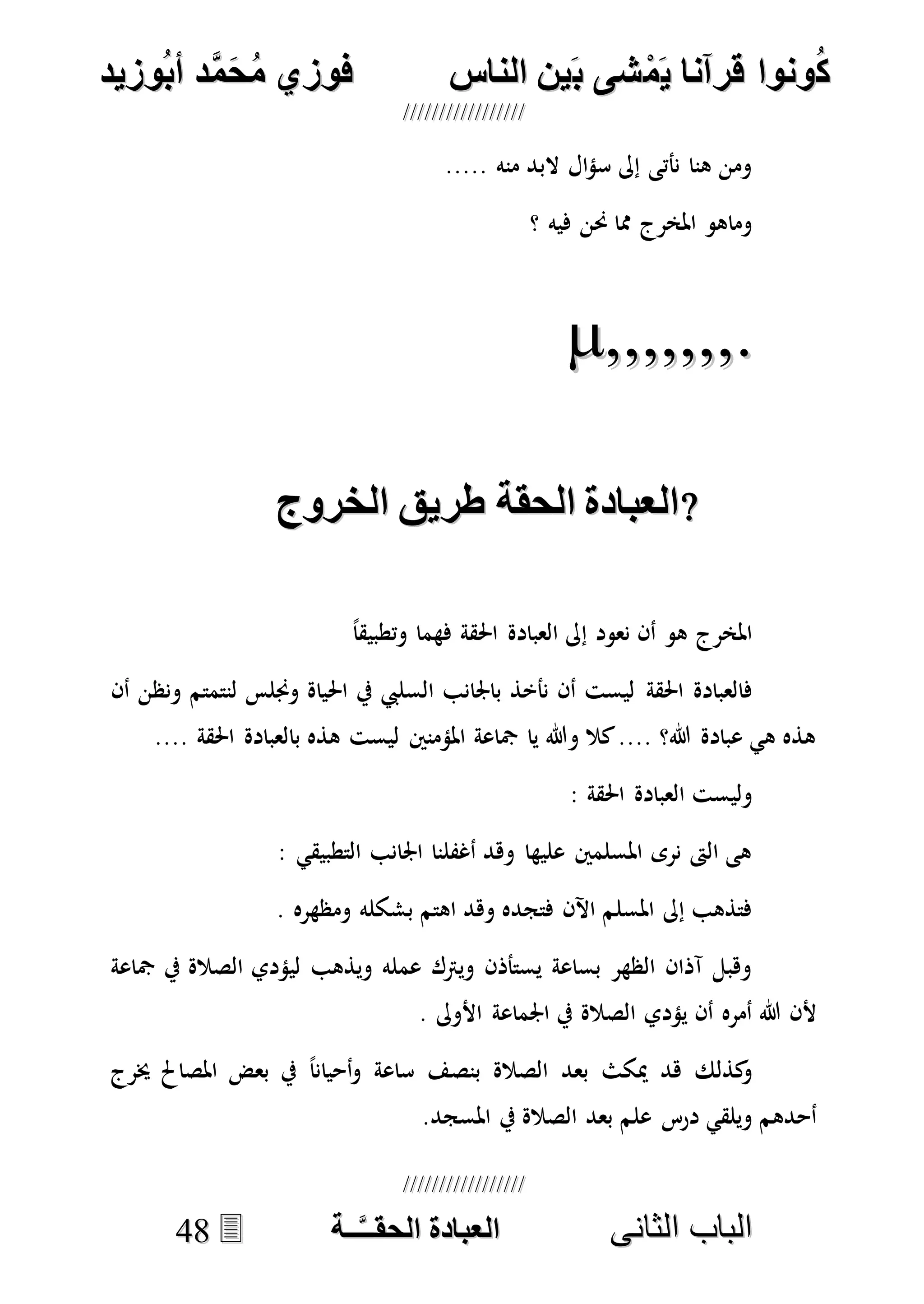 ُ‫ك‬ُ‫ك‬ُ‫ونواُقرآناُي‬ُ‫ونواُقرآناُي‬ُ‫م‬ُ‫م‬ُ‫شىُب‬ُ‫شىُب‬ُُ‫ينُالناس‬ُُ‫ينُالناس‬ُُُُُُُُُُُُُُ‫وزيد‬‫دُأب‬َّ‫م‬‫ح‬‫فوزيُم‬‫وزيد‬‫دُأب‬َّ‫م‬‫ح‬‫فوزيُم‬ُُ


‫ا‬ ‫الباب‬‫ا‬ ‫الباب‬‫لثانى‬‫لثانى‬ُُُُُُُُُُُُُُُُُُُُُُ‫ــة‬َّ‫ـ‬‫الخبادةُالحقـ‬‫ــة‬َّ‫ـ‬‫الخبادةُالحقـ‬4488
..... ‫منه‬ ‫البد‬ ‫ال‬‫ؤ‬‫س‬ ‫إىل‬ ‫نأتى‬ ‫هنا‬ ‫ومن‬
‫؟‬ ‫فيه‬ ‫حنن‬ ‫مما‬ ‫املخرج‬ ‫وماهو‬

ُ‫روج‬ ‫الخبادةُالحقةُطريقُال‬ُ‫روج‬ ‫الخبادةُالحقةُطريقُال‬
ً‫ا‬‫وتطبيق‬ ‫فهما‬ ‫احلقة‬ ‫العبادة‬ ‫إىل‬ ‫نعود‬ ‫أن‬ ‫هو‬ ‫املخرج‬
‫احلقة‬ ‫فالعبادة‬‫أن‬ ‫ونظن‬ ‫لنتمتم‬ ‫وجنلس‬ ‫احلياة‬ ‫يف‬ ‫السليب‬ ‫باجلانب‬ ‫نأخذ‬ ‫أن‬ ‫ليست‬
.... ‫احلقة‬ ‫بالعبادة‬ ‫هذه‬ ‫ليست‬ ‫املؤمنني‬ ‫مجاعة‬ ‫يا‬ ‫وهللا‬ ‫كال‬.... ‫هللا؟‬ ‫عبادة‬ ‫هي‬ ‫هذه‬
: ‫احلقة‬ ‫العبادة‬ ‫وليست‬
: ‫التطبيقي‬ ‫اجلانب‬ ‫أغفلنا‬ ‫وهد‬ ‫عليها‬ ‫املسلمني‬ ‫نرى‬ ‫الىت‬ ‫هى‬
‫ب‬ ‫اهتم‬ ‫وهد‬ ‫فتجده‬ ‫اآلن‬ ‫املسلم‬ ‫إىل‬ ‫فتذهب‬. ‫ومظهره‬ ‫شكله‬
‫مجاعة‬ ‫يف‬ ‫الصالة‬ ‫ليؤدي‬ ‫ويذهب‬ ‫عمله‬ ‫ويرتك‬ ‫يستأذن‬ ‫بساعة‬ ‫الظهر‬ ‫آذان‬ ‫وهبل‬
. ‫األوىل‬ ‫اجلماعة‬ ‫يف‬ ‫الصالة‬ ‫يؤدي‬ ‫أن‬ ‫أمره‬ ‫هللا‬ ‫ألن‬
‫خيرج‬ ‫املصاحل‬ ‫بعض‬ ‫يف‬ ً‫ا‬‫أحيان‬‫و‬ ‫ساعة‬ ‫بنصف‬ ‫الصالة‬ ‫بعد‬ ‫ميكث‬ ‫هد‬ ‫كذلك‬‫و‬
.‫املسجد‬ ‫يف‬ ‫الصالة‬ ‫بعد‬ ‫علم‬ ‫درس‬ ‫ويلقي‬ ‫أحدهم‬
 