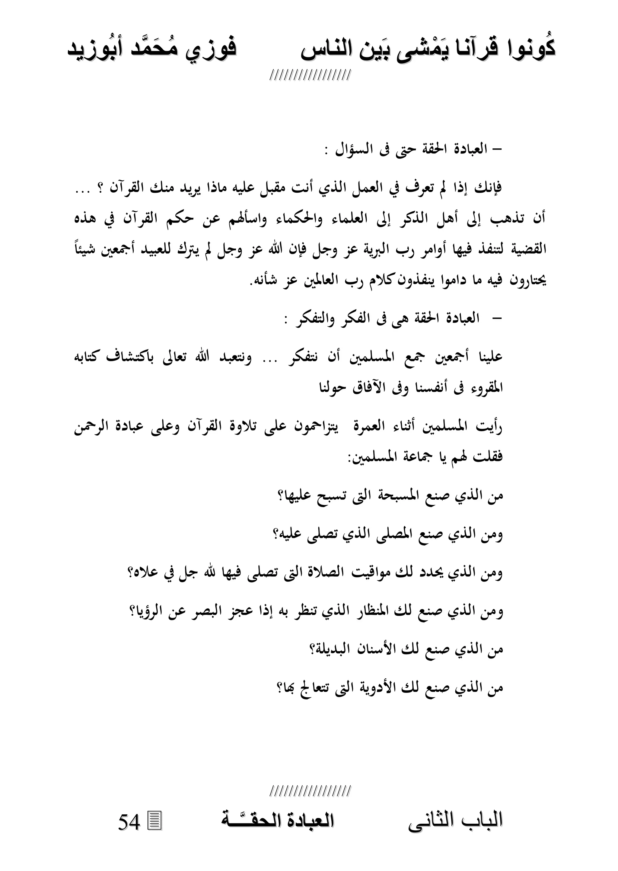 ُ‫ك‬ُ‫ك‬ُ‫ونواُقرآناُي‬ُ‫ونواُقرآناُي‬ُ‫م‬ُ‫م‬ُ‫شىُب‬ُ‫شىُب‬ُُ‫ينُالناس‬ُُ‫ينُالناس‬ُُُُُُُُُُُُُُ‫وزيد‬‫دُأب‬َّ‫م‬‫ح‬‫فوزيُم‬‫وزيد‬‫دُأب‬َّ‫م‬‫ح‬‫فوزيُم‬ُُ


‫ا‬ ‫الباب‬‫ا‬ ‫الباب‬‫لثانى‬‫لثانى‬ُُُُُُُُُُُُُُُُُُُُُُ‫ــة‬َّ‫ـ‬‫الخبادةُالحقـ‬‫ــة‬َّ‫ـ‬‫الخبادةُالحقـ‬5544
-: ‫ال‬‫ؤ‬‫الس‬ ‫ىف‬ ‫حىت‬ ‫احلقة‬ ‫العبادة‬
... ‫؟‬ ‫القرآن‬ ‫منك‬ ‫يد‬‫ر‬‫ي‬ ‫ماذا‬ ‫عليه‬ ‫مقبل‬ ‫أنت‬ ‫الذي‬ ‫العمل‬ ‫يف‬ ‫تعرف‬ ‫مل‬ ‫إذا‬ ‫فإنك‬
‫هذه‬ ‫يف‬ ‫القرآن‬ ‫حكم‬ ‫عن‬ ‫اسأهلم‬‫و‬ ‫احلكماء‬‫و‬ ‫العلماء‬ ‫إىل‬ ‫الذكر‬ ‫أهل‬ ‫إىل‬ ‫تذهب‬ ‫أن‬
‫القضية‬ً‫ا‬‫شيئ‬ ‫أمجعني‬ ‫للعبيد‬ ‫يرتك‬ ‫مل‬ ‫وجل‬ ‫عم‬ ‫هللا‬ ‫فإن‬ ‫وجل‬ ‫عم‬ ‫ية‬‫رب‬‫ال‬ ‫رب‬ ‫امر‬‫و‬‫أ‬ ‫فيها‬ ‫لتنفذ‬
.‫شأنه‬ ‫عم‬ ‫العاملني‬ ‫رب‬ ‫كالم‬‫ينفذون‬ ‫ا‬‫و‬‫دام‬ ‫ما‬ ‫فيه‬ ‫حيتارون‬
-: ‫التفكر‬‫و‬ ‫الفكر‬ ‫ىف‬ ‫هى‬ ‫احلقة‬ ‫العبادة‬
‫كتابه‬ ‫باكتشاف‬ ‫تعاىل‬ ‫هللا‬ ‫ونتعبد‬ ... ‫نتفكر‬ ‫أن‬ ‫املسلمني‬ ‫مجع‬ ‫أمجعني‬ ‫علينا‬
‫أنفسن‬ ‫ىف‬ ‫املقروء‬‫حولنا‬ ‫اآلفاق‬ ‫وىف‬ ‫ا‬
‫الرْحن‬ ‫عبادة‬ ‫وعلى‬ ‫القرآن‬ ‫تالوة‬ ‫على‬ ‫اْحون‬‫م‬‫يت‬ ‫العمرة‬ ‫أثناء‬ ‫املسلمني‬ ‫أيت‬‫ر‬
:‫املسلمني‬ ‫مجاعة‬ ‫يا‬ ‫هلم‬ ‫فقلت‬
‫عليها؟‬ ‫تسبح‬ ‫الىت‬ ‫املسبحة‬ ‫صنع‬ ‫الذي‬ ‫من‬
‫عليه؟‬ ‫تصلى‬ ‫الذي‬ ‫املصلى‬ ‫صنع‬ ‫الذي‬ ‫ومن‬
‫عاله؟‬ ‫يف‬ ‫جل‬ ‫هلل‬ ‫فيها‬ ‫تصلى‬ ‫الىت‬ ‫الصالة‬ ‫اهيت‬‫و‬‫م‬ ‫لك‬ ‫حيدد‬ ‫الذي‬ ‫ومن‬
‫و‬‫الرؤيا؟‬ ‫عن‬ ‫البصر‬ ‫عجم‬ ‫إذا‬ ‫به‬ ‫تنظر‬ ‫الذي‬ ‫املنظار‬ ‫لك‬ ‫صنع‬ ‫الذي‬ ‫من‬
‫البديلة؟‬ ‫األسنان‬ ‫لك‬ ‫صنع‬ ‫الذي‬ ‫من‬
‫هبا؟‬ ‫تتعاجل‬ ‫الىت‬ ‫األدوية‬ ‫لك‬ ‫صنع‬ ‫الذي‬ ‫من‬
 