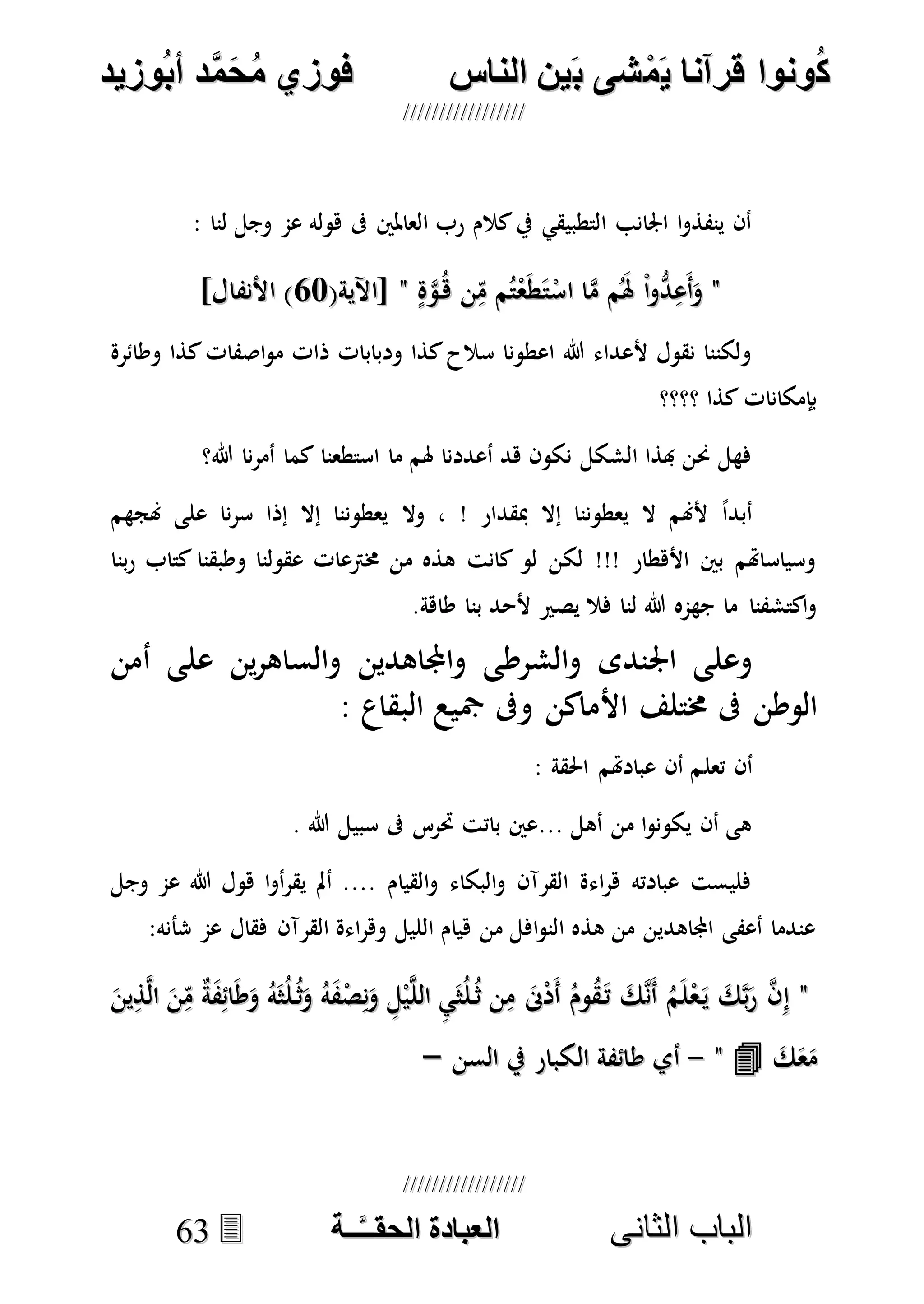 ُ‫ك‬ُ‫ك‬ُ‫ونواُقرآناُي‬ُ‫ونواُقرآناُي‬ُ‫م‬ُ‫م‬ُ‫شىُب‬ُ‫شىُب‬ُُ‫ينُالناس‬ُُ‫ينُالناس‬ُُُُُُُُُُُُُُ‫وزيد‬‫دُأب‬َّ‫م‬‫ح‬‫فوزيُم‬‫وزيد‬‫دُأب‬َّ‫م‬‫ح‬‫فوزيُم‬ُُ


‫ا‬ ‫الباب‬‫ا‬ ‫الباب‬‫لثانى‬‫لثانى‬ُُُُُُُُُُُُُُُُُُُُُُ‫ــة‬َّ‫ـ‬‫الخبادةُالحقـ‬‫ــة‬َّ‫ـ‬‫الخبادةُالحقـ‬6633
: ‫لنا‬ ‫وجل‬ ‫عم‬ ‫هوله‬ ‫ىف‬ ‫العاملني‬ ‫رب‬ ‫كالم‬‫يف‬ ‫التطبيقي‬ ‫اجلانب‬ ‫ا‬‫و‬‫ينفذ‬ ‫أن‬
""ْ‫ا‬‫و‬ُّ‫د‬ِ‫َع‬‫أ‬َ‫و‬ْ‫ا‬‫و‬ُّ‫د‬ِ‫َع‬‫أ‬َ‫و‬ٍ‫ة‬‫ه‬‫و‬ُ‫ه‬ ‫ن‬ِ‫م‬ ‫م‬ُ‫ت‬ْ‫ع‬َ‫ط‬َ‫ت‬ْ‫اس‬ ‫ا‬‫ه‬‫م‬ ‫م‬َُ‫هل‬ٍ‫ة‬‫ه‬‫و‬ُ‫ه‬ ‫ن‬ِ‫م‬ ‫م‬ُ‫ت‬ْ‫ع‬َ‫ط‬َ‫ت‬ْ‫اس‬ ‫ا‬‫ه‬‫م‬ ‫م‬َُ‫هل‬""(‫[اآلية‬(‫[اآلية‬5757]‫األنفال‬ )]‫األنفال‬ )
‫وطائرة‬ ‫كذا‬‫اصفات‬‫و‬‫م‬ ‫ذات‬ ‫ودبابات‬ ‫كذا‬‫سالح‬ ‫اعطونا‬ ‫هللا‬ ‫ألعداء‬ ‫نقول‬ ‫ولكننا‬
‫؟؟؟؟‬ ‫كذا‬ ‫بإمكانات‬
‫هللا؟‬ ‫نا‬‫ر‬‫أم‬ ‫كما‬ ‫استطعنا‬ ‫ما‬ ‫هلم‬ ‫أعددنا‬ ‫هد‬ ‫نكون‬ ‫الشكل‬ ‫هبذا‬ ‫حنن‬ ‫فهل‬
‫وال‬ ، ! ‫مبقدار‬ ‫إال‬ ‫يعطوننا‬ ‫ال‬ ‫ألهنم‬ ً‫ا‬‫أبد‬‫هنجهم‬ ‫على‬ ‫نا‬‫ر‬‫س‬ ‫إذا‬ ‫إال‬ ‫يعطوننا‬
‫بنا‬‫ر‬ ‫كتاب‬ ‫وطبقنا‬ ‫عقولنا‬ ‫خمرتعات‬ ‫من‬ ‫هذه‬ ‫كانت‬ ‫لو‬ ‫لكن‬ !!! ‫األهطار‬ ‫بني‬ ‫وسياساهتم‬
.‫طاهة‬ ‫بنا‬ ‫ألحد‬ ‫يصري‬ ‫فال‬ ‫لنا‬ ‫هللا‬ ‫جهمه‬ ‫ما‬ ‫اكتشفنا‬‫و‬
‫أمن‬ ‫على‬ ‫ين‬‫ر‬‫والساه‬ ‫واجملاهدين‬ ‫والشرطى‬ ‫اجلندى‬ ‫وعلى‬
: ‫البقاع‬ ‫مجيع‬ ‫وىف‬ ‫األماكن‬ ‫خمتلف‬ ‫ىف‬ ‫الوطن‬
‫تعل‬ ‫أن‬: ‫احلقة‬ ‫عبادهتم‬ ‫أن‬ ‫م‬
. ‫هللا‬ ‫سبيل‬ ‫ىف‬ ‫حترس‬ ‫باتت‬ ‫...عني‬ ‫أهل‬ ‫من‬ ‫ا‬‫و‬‫يكون‬ ‫أن‬ ‫هى‬
‫وجل‬ ‫عم‬ ‫هللا‬ ‫هول‬ ‫ا‬‫و‬‫أ‬‫ر‬‫يق‬ ‫أمل‬ .... ‫القيام‬‫و‬ ‫البكاء‬‫و‬ ‫القرآن‬ ‫اءة‬‫ر‬‫ه‬ ‫عبادته‬ ‫فليست‬
:‫شأنه‬ ‫عم‬ ‫فقال‬ ‫القرآن‬ ‫اءة‬‫ر‬‫وه‬ ‫الليل‬ ‫هيام‬ ‫من‬ ‫افل‬‫و‬‫الن‬ ‫هذه‬ ‫من‬ ‫اجملاهدين‬ ‫أعفى‬ ‫عندما‬
""‫ه‬‫ن‬َ‫أ‬ ُ‫م‬َ‫ل‬ْ‫ع‬َ‫ي‬ َ‫ك‬‫ه‬‫ب‬َ‫ر‬ ‫ه‬‫ن‬ِ‫إ‬‫ه‬‫ن‬َ‫أ‬ ُ‫م‬َ‫ل‬ْ‫ع‬َ‫ي‬ َ‫ك‬‫ه‬‫ب‬َ‫ر‬ ‫ه‬‫ن‬ِ‫إ‬َ‫ين‬ِ‫ذ‬‫ه‬‫ل‬‫ا‬ َ‫ن‬ِ‫م‬ ٌ‫ة‬َ‫ف‬ِ‫ائ‬َ‫ط‬َ‫و‬ ُ‫ه‬َ‫ث‬ُ‫ل‬ُ‫ث‬َ‫و‬ ُ‫ه‬َ‫ف‬ْ‫ص‬ِ‫ن‬َ‫و‬ ِ‫ل‬ْ‫ي‬‫ه‬‫ل‬‫ال‬ ِ‫ي‬َ‫ث‬ُ‫ل‬ُ‫ث‬ ‫ن‬ِ‫م‬ َ‫ىن‬ْ‫د‬َ‫أ‬ ُ‫وم‬ُ‫ق‬َ‫ت‬ َ‫ك‬َ‫ين‬ِ‫ذ‬‫ه‬‫ل‬‫ا‬ َ‫ن‬ِ‫م‬ ٌ‫ة‬َ‫ف‬ِ‫ائ‬َ‫ط‬َ‫و‬ ُ‫ه‬َ‫ث‬ُ‫ل‬ُ‫ث‬َ‫و‬ ُ‫ه‬َ‫ف‬ْ‫ص‬ِ‫ن‬َ‫و‬ ِ‫ل‬ْ‫ي‬‫ه‬‫ل‬‫ال‬ ِ‫ي‬َ‫ث‬ُ‫ل‬ُ‫ث‬ ‫ن‬ِ‫م‬ َ‫ىن‬ْ‫د‬َ‫أ‬ ُ‫وم‬ُ‫ق‬َ‫ت‬ َ‫ك‬
َ‫ك‬َ‫ع‬َ‫م‬َ‫ك‬َ‫ع‬َ‫م‬""--‫السن‬ ‫يف‬ ‫الكبار‬ ‫طائفة‬ ‫أي‬‫السن‬ ‫يف‬ ‫الكبار‬ ‫طائفة‬ ‫أي‬––
 