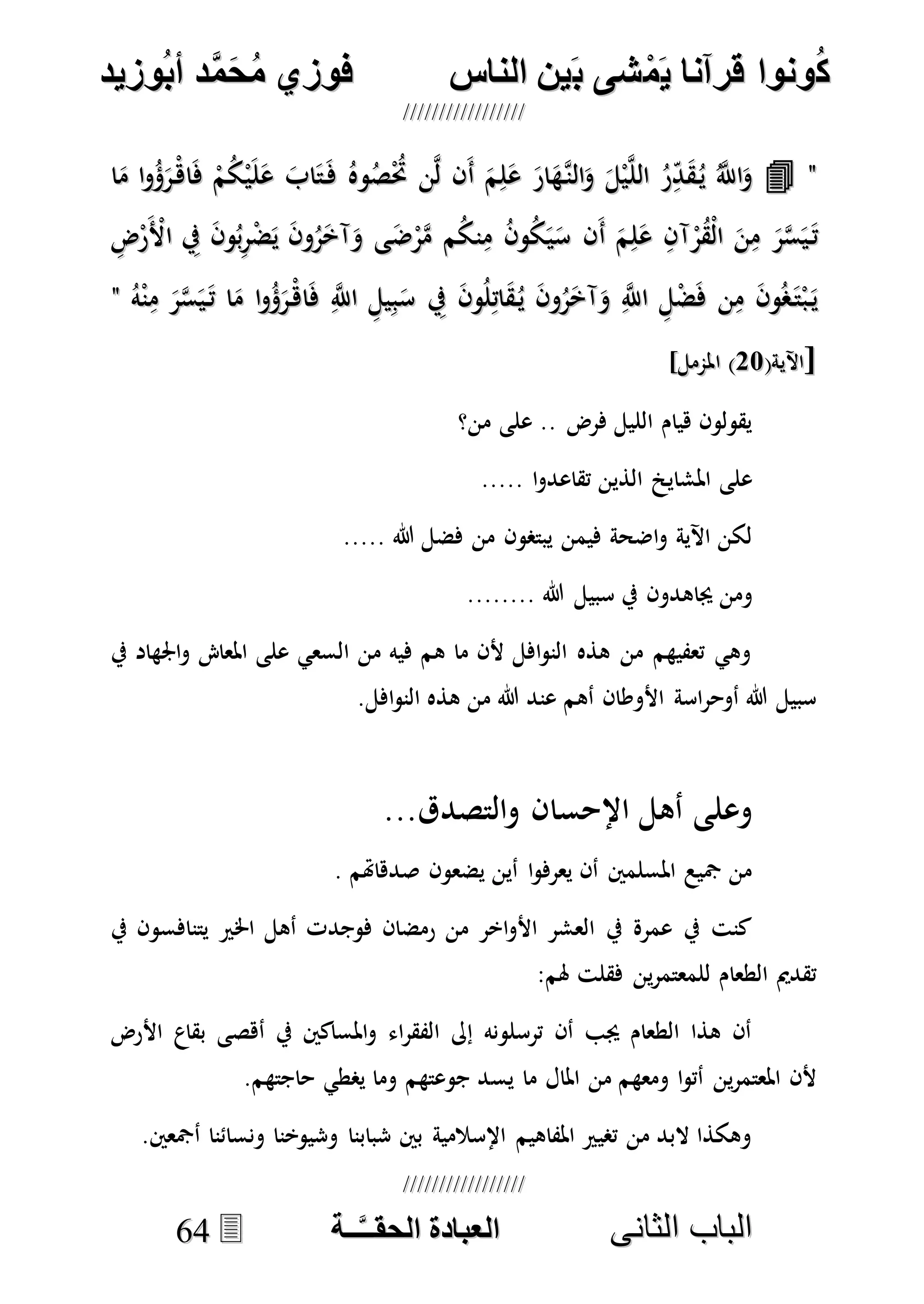 ُ‫ك‬ُ‫ك‬ُ‫ونواُقرآناُي‬ُ‫ونواُقرآناُي‬ُ‫م‬ُ‫م‬ُ‫شىُب‬ُ‫شىُب‬ُُ‫ينُالناس‬ُُ‫ينُالناس‬ُُُُُُُُُُُُُُ‫وزيد‬‫دُأب‬َّ‫م‬‫ح‬‫فوزيُم‬‫وزيد‬‫دُأب‬َّ‫م‬‫ح‬‫فوزيُم‬ُُ


‫ا‬ ‫الباب‬‫ا‬ ‫الباب‬‫لثانى‬‫لثانى‬ُُُُُُُُُُُُُُُُُُُُُُ‫ــة‬َّ‫ـ‬‫الخبادةُالحقـ‬‫ــة‬َّ‫ـ‬‫الخبادةُالحقـ‬6644
""‫ا‬َ‫م‬ ‫ا‬‫و‬ُ‫ؤ‬َ‫ْر‬‫اه‬َ‫ف‬ ْ‫م‬ُ‫ك‬ْ‫ي‬َ‫ل‬َ‫ع‬ َ‫اب‬َ‫ت‬َ‫ف‬ ُ‫وه‬ُ‫ص‬ُْ‫حت‬ ‫ن‬‫ه‬‫ل‬ ‫َن‬‫أ‬ َ‫م‬ِ‫ل‬َ‫ع‬ َ‫ار‬َ‫هه‬‫الن‬َ‫و‬ َ‫ل‬ْ‫ي‬‫ه‬‫ل‬‫ال‬ ُ‫ر‬ِ‫د‬َ‫ق‬ُ‫ي‬ ُ‫ه‬‫اَّلل‬َ‫و‬‫ا‬َ‫م‬ ‫ا‬‫و‬ُ‫ؤ‬َ‫ْر‬‫اه‬َ‫ف‬ ْ‫م‬ُ‫ك‬ْ‫ي‬َ‫ل‬َ‫ع‬ َ‫اب‬َ‫ت‬َ‫ف‬ ُ‫وه‬ُ‫ص‬ُْ‫حت‬ ‫ن‬‫ه‬‫ل‬ ‫َن‬‫أ‬ َ‫م‬ِ‫ل‬َ‫ع‬ َ‫ار‬َ‫هه‬‫الن‬َ‫و‬ َ‫ل‬ْ‫ي‬‫ه‬‫ل‬‫ال‬ ُ‫ر‬ِ‫د‬َ‫ق‬ُ‫ي‬ ُ‫ه‬‫اَّلل‬َ‫و‬
‫ا‬ َ‫ن‬ِ‫م‬ َ‫ر‬‫ه‬‫س‬َ‫ي‬َ‫ت‬‫ا‬ َ‫ن‬ِ‫م‬ َ‫ر‬‫ه‬‫س‬َ‫ي‬َ‫ت‬ِ‫ض‬ْ‫ر‬َْ‫األ‬ ِ‫يف‬ َ‫ن‬‫و‬ُ‫ب‬ِ‫ر‬ْ‫ض‬َ‫ي‬ َ‫ن‬‫و‬ُ‫ر‬َ‫آخ‬َ‫و‬ ‫ى‬َ‫ض‬ْ‫ر‬‫ه‬‫م‬ ‫م‬ُ‫ك‬‫ن‬ِ‫م‬ ُ‫ن‬‫و‬ُ‫ك‬َ‫ي‬َ‫س‬ ‫َن‬‫أ‬ َ‫م‬ِ‫ل‬َ‫ع‬ ِ‫آن‬ْ‫ر‬ُ‫ق‬ْ‫ل‬ِ‫ض‬ْ‫ر‬َْ‫األ‬ ِ‫يف‬ َ‫ن‬‫و‬ُ‫ب‬ِ‫ر‬ْ‫ض‬َ‫ي‬ َ‫ن‬‫و‬ُ‫ر‬َ‫آخ‬َ‫و‬ ‫ى‬َ‫ض‬ْ‫ر‬‫ه‬‫م‬ ‫م‬ُ‫ك‬‫ن‬ِ‫م‬ ُ‫ن‬‫و‬ُ‫ك‬َ‫ي‬َ‫س‬ ‫َن‬‫أ‬ َ‫م‬ِ‫ل‬َ‫ع‬ ِ‫آن‬ْ‫ر‬ُ‫ق‬ْ‫ل‬
ُ‫ه‬ْ‫ن‬ِ‫م‬ َ‫ر‬‫ه‬‫س‬َ‫ي‬َ‫ت‬ ‫ا‬َ‫م‬ ‫ا‬‫و‬ُ‫ؤ‬َ‫ْر‬‫اه‬َ‫ف‬ ِ‫ه‬‫اَّلل‬ ِ‫يل‬ِ‫ب‬َ‫س‬ ِ‫يف‬ َ‫ن‬‫و‬ُ‫ل‬ِ‫ات‬َ‫ق‬ُ‫ي‬ َ‫ن‬‫و‬ُ‫ر‬َ‫آخ‬َ‫و‬ ِ‫ه‬‫اَّلل‬ ِ‫ل‬ْ‫ض‬َ‫ف‬ ‫ن‬ِ‫م‬ َ‫ن‬‫و‬ُ‫ص‬َ‫ت‬ْ‫ب‬َ‫ي‬ُ‫ه‬ْ‫ن‬ِ‫م‬ َ‫ر‬‫ه‬‫س‬َ‫ي‬َ‫ت‬ ‫ا‬َ‫م‬ ‫ا‬‫و‬ُ‫ؤ‬َ‫ْر‬‫اه‬َ‫ف‬ ِ‫ه‬‫اَّلل‬ ِ‫يل‬ِ‫ب‬َ‫س‬ ِ‫يف‬ َ‫ن‬‫و‬ُ‫ل‬ِ‫ات‬َ‫ق‬ُ‫ي‬ َ‫ن‬‫و‬ُ‫ر‬َ‫آخ‬َ‫و‬ ِ‫ه‬‫اَّلل‬ ِ‫ل‬ْ‫ض‬َ‫ف‬ ‫ن‬ِ‫م‬ َ‫ن‬‫و‬ُ‫ص‬َ‫ت‬ْ‫ب‬َ‫ي‬""
[[(‫اآلية‬(‫اآلية‬7777]‫املممل‬ )]‫املممل‬ )
‫من؟‬ ‫على‬ .. ‫فرض‬ ‫الليل‬ ‫هيام‬ ‫يقولون‬
‫املشاي‬ ‫على‬..... ‫ا‬‫و‬‫تقاعد‬ ‫الذين‬
‫يبتصون‬ ‫فيمن‬ ‫اضحة‬‫و‬ ‫اآلية‬ ‫لكن‬..... ‫هللا‬ ‫فضل‬ ‫من‬
‫جياهدو‬ ‫ومن‬‫ن‬........ ‫هللا‬ ‫سبيل‬ ‫يف‬
‫يف‬ ‫اجلهاد‬‫و‬ ‫املعا‬ ‫على‬ ‫السعي‬ ‫من‬ ‫فيه‬ ‫هم‬ ‫ما‬ ‫ألن‬ ‫افل‬‫و‬‫الن‬ ‫هذه‬ ‫من‬ ‫تعفيهم‬ ‫وهي‬
.‫افل‬‫و‬‫الن‬ ‫هذه‬ ‫من‬ ‫هللا‬ ‫عند‬ ‫أهم‬ ‫األوطان‬ ‫اسة‬‫ر‬‫أوح‬ ‫هللا‬ ‫سبيل‬
...‫والتصدق‬ ‫اإلحسان‬ ‫أهل‬ ‫وعلى‬
. ‫صدهاهتم‬ ‫يضعون‬ ‫أين‬ ‫ا‬‫و‬‫يعرف‬ ‫أن‬ ‫املسلمني‬ ‫مجيع‬ ‫من‬
‫يف‬ ‫يتنافسون‬ ‫اخلري‬ ‫أهل‬ ‫فوجدت‬ ‫رمضان‬ ‫من‬ ‫اخر‬‫و‬‫األ‬ ‫العشر‬ ‫يف‬ ‫عمرة‬ ‫يف‬ ‫كنت‬
:‫هلم‬ ‫فقلت‬ ‫ين‬‫ر‬‫للمعتم‬ ‫الطعام‬ ‫تقدمي‬
‫األرض‬ ‫بقاع‬ ‫أهصى‬ ‫يف‬ ‫املساكني‬‫و‬ ‫اء‬‫ر‬‫الفق‬ ‫إىل‬ ‫ترسلونه‬ ‫أن‬ ‫جيب‬ ‫الطعام‬ ‫هذا‬ ‫أن‬
‫يس‬ ‫ما‬ ‫املال‬ ‫من‬ ‫ومعهم‬ ‫ا‬‫و‬‫أت‬ ‫ين‬‫ر‬‫املعتم‬ ‫ألن‬.‫حاجتهم‬ ‫يصطي‬ ‫وما‬ ‫جوعتهم‬ ‫د‬
.‫أمجعني‬ ‫ونسائنا‬ ‫وشيوخنا‬ ‫شبابنا‬ ‫بني‬ ‫اإلسالمية‬ ‫املفاهيم‬ ‫تصيري‬ ‫من‬ ‫البد‬ ‫وهكذا‬
 