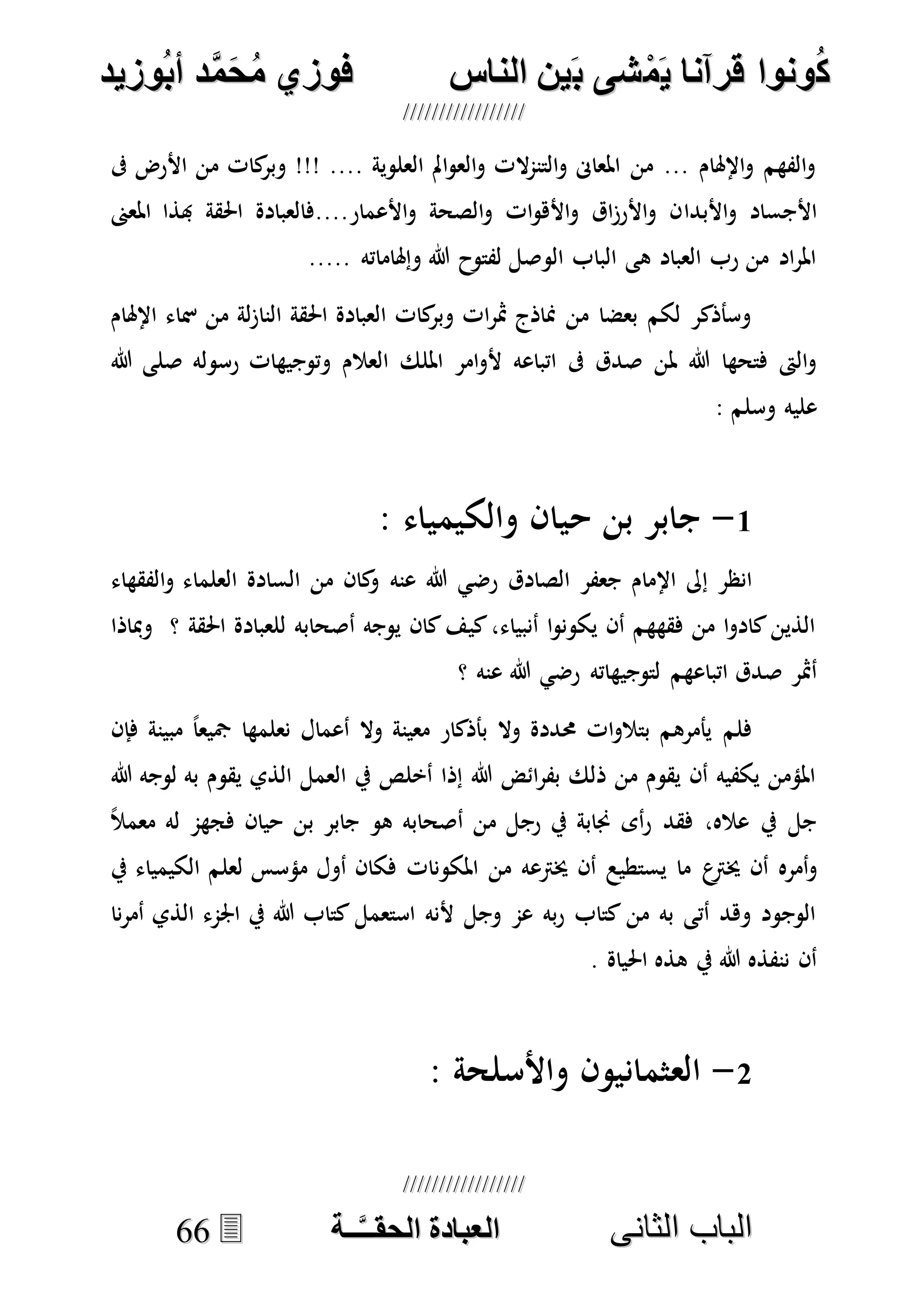 ُ‫ك‬ُ‫ك‬ُ‫ونواُقرآناُي‬ُ‫ونواُقرآناُي‬ُ‫م‬ُ‫م‬ُ‫شىُب‬ُ‫شىُب‬ُُ‫ينُالناس‬ُُ‫ينُالناس‬ُُُُُُُُُُُُُُ‫وزيد‬‫دُأب‬َّ‫م‬‫ح‬‫فوزيُم‬‫وزيد‬‫دُأب‬َّ‫م‬‫ح‬‫فوزيُم‬ُُ


‫ا‬ ‫الباب‬‫ا‬ ‫الباب‬‫لثانى‬‫لثانى‬ُُُُُُُُُُُُُُُُُُُُُُ‫ــة‬َّ‫ـ‬‫الخبادةُالحقـ‬‫ــة‬َّ‫ـ‬‫الخبادةُالحقـ‬6666
‫ىف‬ ‫األرض‬ ‫من‬ ‫كات‬‫وبر‬ !!! .... ‫العلوية‬ ‫امل‬‫و‬‫الع‬‫و‬ ‫الت‬‫م‬‫التن‬‫و‬ ‫املعاىن‬ ‫من‬ ... ‫اإلهلام‬‫و‬ ‫الفهم‬‫و‬
‫األبدا‬‫و‬ ‫األجساد‬‫املعىن‬ ‫هبذا‬ ‫احلقة‬ ‫األعمار....فالعبادة‬‫و‬ ‫الصحة‬‫و‬ ‫ات‬‫و‬‫األه‬‫و‬ ‫اق‬‫ز‬‫األر‬‫و‬ ‫ن‬
..... ‫وإهلاماته‬ ‫هللا‬ ‫لفتوح‬ ‫الوصل‬ ‫الباب‬ ‫هى‬ ‫العباد‬ ‫رب‬ ‫من‬ ‫اد‬‫ر‬‫امل‬
‫اإلهلام‬ ‫مساء‬ ‫من‬ ‫لة‬‫ز‬‫النا‬ ‫احلقة‬ ‫العبادة‬ ‫كات‬‫وبر‬ ‫ات‬‫ر‬‫مث‬ ‫مناذج‬ ‫من‬ ‫بعضا‬ ‫لكم‬ ‫وسأذكر‬
‫العال‬ ‫امللك‬ ‫امر‬‫و‬‫أل‬ ‫اتباعه‬ ‫ىف‬ ‫صدق‬ ‫ملن‬ ‫هللا‬ ‫فتحها‬ ‫الىت‬‫و‬‫رسوله‬ ‫وتوجيهات‬ ‫م‬‫هللا‬ ‫صلى‬
‫وسلم‬ ‫عليه‬:
1-: ‫والكيمياء‬ ‫حيان‬ ‫بن‬ ‫جابر‬
‫الصادق‬ ‫جعفر‬ ‫اإلمام‬ ‫إىل‬ ‫انظر‬‫عنه‬ ‫هللا‬ ‫رضي‬‫الفقهاء‬‫و‬ ‫العلماء‬ ‫السادة‬ ‫من‬ ‫كان‬‫و‬
‫ومباذا‬ ‫؟‬ ‫احلقة‬ ‫للعبادة‬ ‫أصحابه‬ ‫يوجه‬ ‫كان‬‫كيف‬،‫أنبياء‬ ‫ا‬‫و‬‫يكون‬ ‫أن‬ ‫فقههم‬ ‫من‬ ‫ا‬‫و‬‫كاد‬‫الذين‬
‫لتوجيهاته‬ ‫اتباعهم‬ ‫صدق‬ ‫أمثر‬‫هللا‬ ‫رضي‬‫عنه‬‫؟‬
‫فإن‬ ‫مبينة‬ ً‫ا‬‫مجيع‬ ‫نعلمها‬ ‫أعمال‬ ‫وال‬ ‫معينة‬ ‫بأذكار‬ ‫وال‬ ‫حمددة‬ ‫ات‬‫و‬‫بتال‬ ‫يأمرهم‬ ‫فلم‬
‫هللا‬ ‫لوجه‬ ‫به‬ ‫يقوم‬ ‫الذي‬ ‫العمل‬ ‫يف‬ ‫أخلص‬ ‫إذا‬ ‫هللا‬ ‫ائض‬‫ر‬‫بف‬ ‫ذلك‬ ‫من‬ ‫يقوم‬ ‫أن‬ ‫يكفيه‬ ‫املؤمن‬
ً‫ال‬‫معم‬ ‫له‬ ‫فجهم‬ ‫حيان‬ ‫بن‬ ‫جابر‬ ‫هو‬ ‫أصحابه‬ ‫من‬ ‫رجل‬ ‫يف‬ ‫جنابة‬ ‫أى‬‫ر‬ ‫فقد‬ ،‫عاله‬ ‫يف‬ ‫جل‬
‫ع‬‫خيرت‬ ‫أن‬ ‫أمره‬‫و‬‫يف‬ ‫الكيمياء‬ ‫لعلم‬ ‫مؤسس‬ ‫أول‬ ‫فكان‬ ‫املكونات‬ ‫من‬ ‫خيرتعه‬ ‫أن‬ ‫يستطيع‬ ‫ما‬
‫نا‬‫ر‬‫أم‬ ‫الذي‬ ‫اجلمء‬ ‫يف‬ ‫هللا‬ ‫كتاب‬ ‫استعمل‬ ‫ألنه‬ ‫وجل‬ ‫عم‬ ‫به‬‫ر‬ ‫كتاب‬ ‫من‬ ‫به‬ ‫أتى‬ ‫وهد‬ ‫الوجود‬
. ‫احلياة‬ ‫هذه‬ ‫يف‬ ‫هللا‬ ‫ننفذه‬ ‫أن‬
7-: ‫واألسلحة‬ ‫العثمانيون‬
 