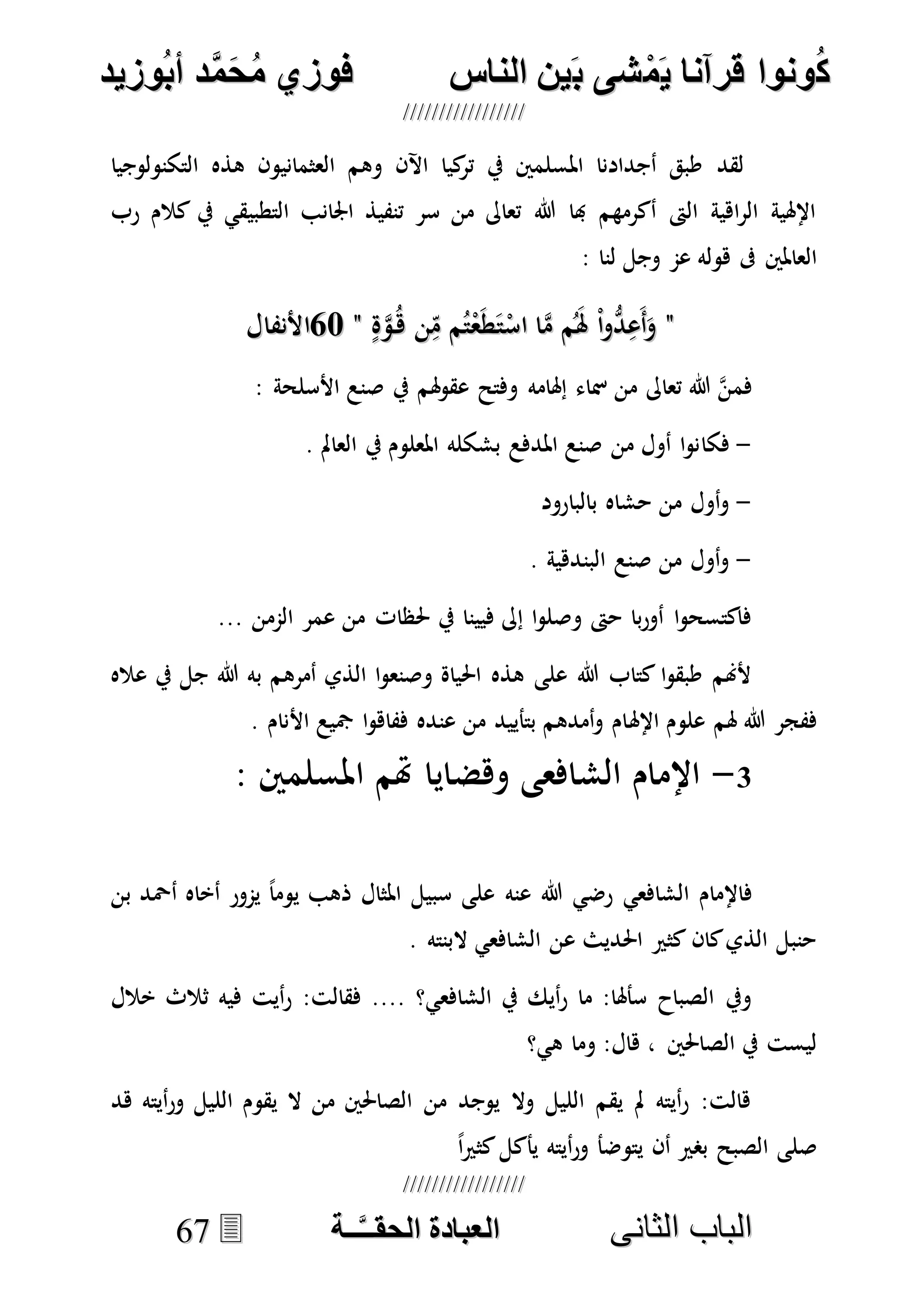 ُ‫ك‬ُ‫ك‬ُ‫ونواُقرآناُي‬ُ‫ونواُقرآناُي‬ُ‫م‬ُ‫م‬ُ‫شىُب‬ُ‫شىُب‬ُُ‫ينُالناس‬ُُ‫ينُالناس‬ُُُُُُُُُُُُُُ‫وزيد‬‫دُأب‬َّ‫م‬‫ح‬‫فوزيُم‬‫وزيد‬‫دُأب‬َّ‫م‬‫ح‬‫فوزيُم‬ُُ


‫ا‬ ‫الباب‬‫ا‬ ‫الباب‬‫لثانى‬‫لثانى‬ُُُُُُُُُُُُُُُُُُُُُُ‫ــة‬َّ‫ـ‬‫الخبادةُالحقـ‬‫ــة‬َّ‫ـ‬‫الخبادةُالحقـ‬6677
‫هذه‬ ‫العثمانيون‬ ‫وهم‬ ‫اآلن‬ ‫كيا‬‫تر‬ ‫يف‬ ‫املسلمني‬ ‫أجدادنا‬ ‫طبق‬ ‫لقد‬‫التكنولوجيا‬
‫رب‬ ‫كالم‬ ‫يف‬ ‫التطبيقي‬ ‫اجلانب‬ ‫تنفيذ‬ ‫سر‬ ‫من‬ ‫تعاىل‬ ‫هللا‬ ‫هبا‬ ‫أكرمهم‬ ‫الىت‬ ‫اهية‬‫ر‬‫ال‬ ‫اإلهلية‬
: ‫لنا‬ ‫وجل‬ ‫عم‬ ‫هوله‬ ‫ىف‬ ‫العاملني‬
""ٍ‫ة‬‫ه‬‫و‬ُ‫ه‬ ‫ن‬ِ‫م‬ ‫م‬ُ‫ت‬ْ‫ع‬َ‫ط‬َ‫ت‬ْ‫اس‬ ‫ا‬‫ه‬‫م‬ ‫م‬َُ‫هل‬ ْ‫ا‬‫و‬ُّ‫د‬ِ‫َع‬‫أ‬َ‫و‬ٍ‫ة‬‫ه‬‫و‬ُ‫ه‬ ‫ن‬ِ‫م‬ ‫م‬ُ‫ت‬ْ‫ع‬َ‫ط‬َ‫ت‬ْ‫اس‬ ‫ا‬‫ه‬‫م‬ ‫م‬َُ‫هل‬ ْ‫ا‬‫و‬ُّ‫د‬ِ‫َع‬‫أ‬َ‫و‬""5757‫األنفال‬‫األنفال‬
: ‫األسلحة‬ ‫صنع‬ ‫يف‬ ‫هلم‬‫و‬‫عق‬ ‫وفتح‬ ‫إهلامه‬ ‫مساء‬ ‫من‬ ‫تعاىل‬ ‫هللا‬ ‫ه‬‫ن‬‫فم‬
-‫فكا‬. ‫العامل‬ ‫يف‬ ‫املعلوم‬ ‫بشكله‬ ‫املدفع‬ ‫صنع‬ ‫من‬ ‫أول‬ ‫ا‬‫و‬‫ن‬
-‫بالبارود‬ ‫حشاه‬ ‫من‬ ‫أول‬‫و‬
-. ‫البندهية‬ ‫صنع‬ ‫من‬ ‫أول‬‫و‬
... ‫الممن‬ ‫عمر‬ ‫من‬ ‫حلظات‬ ‫يف‬ ‫فيينا‬ ‫إىل‬ ‫ا‬‫و‬‫وصل‬ ‫حىت‬ ‫با‬‫ر‬‫أو‬ ‫ا‬‫و‬‫فاكتسح‬
‫عاله‬ ‫يف‬ ‫جل‬ ‫هللا‬ ‫به‬ ‫أمرهم‬ ‫الذي‬ ‫ا‬‫و‬‫وصنع‬ ‫احلياة‬ ‫هذه‬ ‫على‬ ‫هللا‬ ‫كتاب‬ ‫ا‬‫و‬‫طبق‬ ‫ألهنم‬
‫اإلهل‬ ‫علوم‬ ‫هلم‬ ‫هللا‬ ‫ففجر‬. ‫األنام‬ ‫مجيع‬ ‫ا‬‫و‬‫ففاه‬ ‫عنده‬ ‫من‬ ‫بتأييد‬ ‫أمدهم‬‫و‬ ‫ام‬
1-: ‫املسلمني‬ ‫هتم‬ ‫وهضايا‬ ‫الشافعى‬ ‫اإلمام‬
‫الشافعي‬ ‫فاإلمام‬‫عنه‬ ‫هللا‬ ‫رضي‬‫بن‬ ‫أْحد‬ ‫أخاه‬ ‫يمور‬ ً‫ا‬‫يوم‬ ‫ذهب‬ ‫املثال‬ ‫سبيل‬ ‫على‬
. ‫البنته‬ ‫الشافعي‬ ‫عن‬ ‫احلديث‬ ‫كثري‬ ‫كان‬‫الذي‬ ‫حنبل‬
:‫فقالت‬ .... ‫الشافعي؟‬ ‫يف‬ ‫أيك‬‫ر‬ ‫ما‬ :‫سأهلا‬ ‫الصباح‬ ‫ويف‬‫خالل‬ ‫ثالث‬ ‫فيه‬ ‫أيت‬‫ر‬
‫هي؟‬ ‫وما‬ :‫هال‬ ، ‫الصاحلني‬ ‫يف‬ ‫ليست‬
‫هد‬ ‫أيته‬‫ر‬‫و‬ ‫الليل‬ ‫يقوم‬ ‫ال‬ ‫من‬ ‫الصاحلني‬ ‫من‬ ‫يوجد‬ ‫وال‬ ‫الليل‬ ‫يقم‬ ‫مل‬ ‫أيته‬‫ر‬ :‫هالت‬
ً‫ا‬‫ري‬‫كث‬‫يأكل‬ ‫أيته‬‫ر‬‫و‬ ‫يتوضأ‬ ‫أن‬ ‫بصري‬ ‫الصبح‬ ‫صلى‬
 