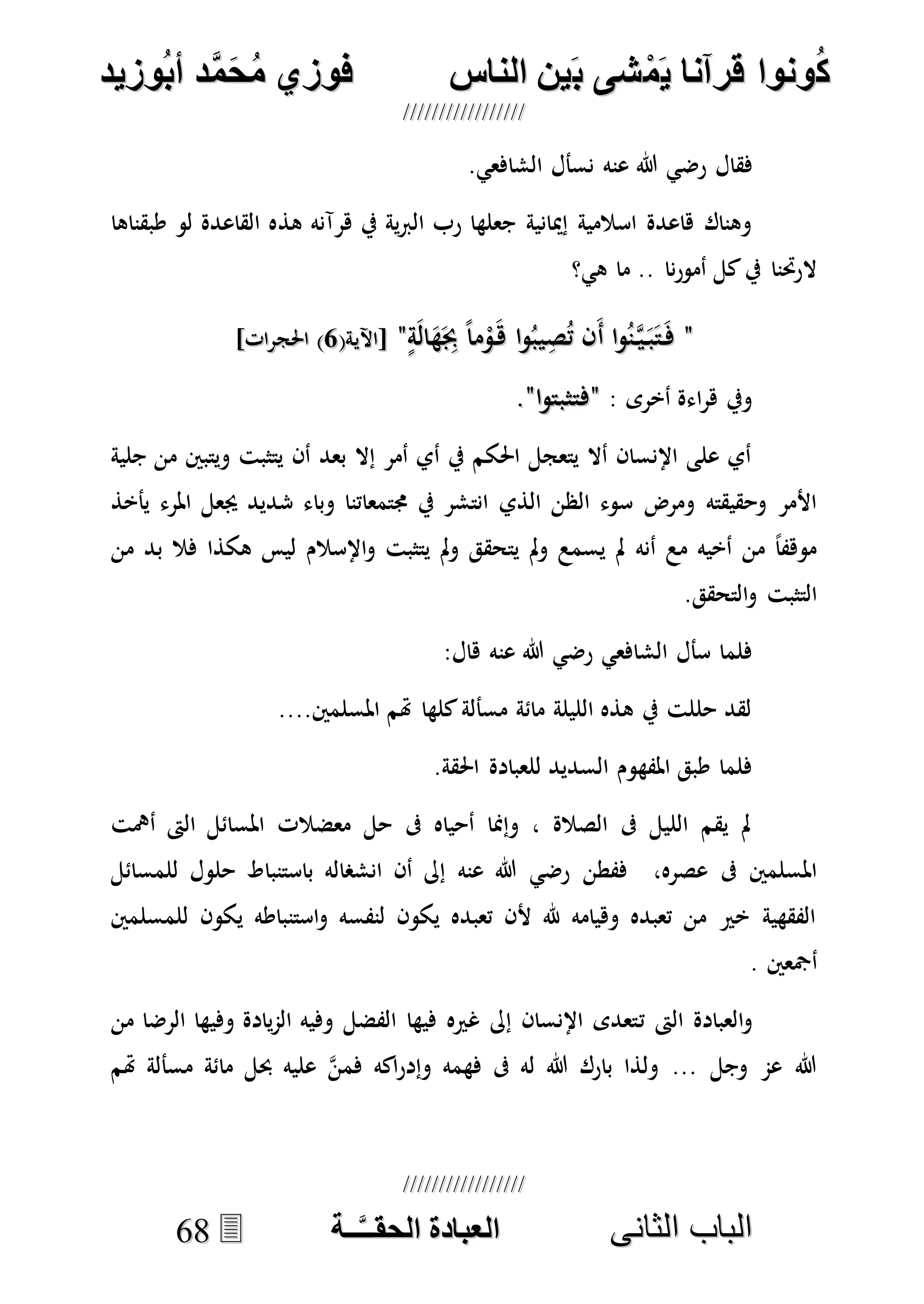 ُ‫ك‬ُ‫ك‬ُ‫ونواُقرآناُي‬ُ‫ونواُقرآناُي‬ُ‫م‬ُ‫م‬ُ‫شىُب‬ُ‫شىُب‬ُُ‫ينُالناس‬ُُ‫ينُالناس‬ُُُُُُُُُُُُُُ‫وزيد‬‫دُأب‬َّ‫م‬‫ح‬‫فوزيُم‬‫وزيد‬‫دُأب‬َّ‫م‬‫ح‬‫فوزيُم‬ُُ


‫ا‬ ‫الباب‬‫ا‬ ‫الباب‬‫لثانى‬‫لثانى‬ُُُُُُُُُُُُُُُُُُُُُُ‫ــة‬َّ‫ـ‬‫الخبادةُالحقـ‬‫ــة‬َّ‫ـ‬‫الخبادةُالحقـ‬6688
‫فقال‬‫عنه‬ ‫هللا‬ ‫رضي‬.‫الشافعي‬ ‫نسأل‬
‫هذ‬ ‫هرآنه‬ ‫يف‬ ‫ية‬‫رب‬‫ال‬ ‫رب‬ ‫جعلها‬ ‫إميانية‬ ‫اسالمية‬ ‫هاعدة‬ ‫وهناك‬‫طبقناها‬ ‫لو‬ ‫القاعدة‬ ‫ه‬
‫هي؟‬ ‫ما‬ .. ‫نا‬‫ر‬‫أمو‬ ‫كل‬‫يف‬ ‫الرحتنا‬
""ٍ‫ة‬َ‫ل‬‫ا‬َ‫ه‬َِ‫جب‬ ً‫ا‬‫م‬ْ‫و‬َ‫ه‬ ‫ا‬‫و‬ُ‫يب‬ِ‫ص‬ُ‫ت‬ ‫َن‬‫أ‬ ‫ا‬‫و‬ُ‫ن‬‫ه‬‫ي‬َ‫ب‬َ‫ت‬َ‫ف‬ٍ‫ة‬َ‫ل‬‫ا‬َ‫ه‬َِ‫جب‬ ً‫ا‬‫م‬ْ‫و‬َ‫ه‬ ‫ا‬‫و‬ُ‫يب‬ِ‫ص‬ُ‫ت‬ ‫َن‬‫أ‬ ‫ا‬‫و‬ُ‫ن‬‫ه‬‫ي‬َ‫ب‬َ‫ت‬َ‫ف‬""(‫[اآلية‬(‫[اآلية‬55]‫احلجرات‬ )]‫احلجرات‬ )
: ‫أخرى‬ ‫اءة‬‫ر‬‫ه‬ ‫ويف‬""‫ا‬‫و‬‫فتثبت‬‫ا‬‫و‬‫فتثبت‬""..
‫جلية‬ ‫من‬ ‫ويتبني‬ ‫يتثبت‬ ‫أن‬ ‫بعد‬ ‫إال‬ ‫أمر‬ ‫أي‬ ‫يف‬ ‫احلكم‬ ‫يتعجل‬ ‫أال‬ ‫اإلنسان‬ ‫على‬ ‫أي‬
‫الذي‬ ‫الظن‬ ‫سوء‬ ‫ومرض‬ ‫وحقيقته‬ ‫األمر‬‫يأخذ‬ ‫املرء‬ ‫جيعل‬ ‫شديد‬ ‫وباء‬ ‫جمتمعاتنا‬ ‫يف‬ ‫انتشر‬
‫من‬ ‫بد‬ ‫فال‬ ‫هكذا‬ ‫ليس‬ ‫اإلسالم‬‫و‬ ‫يتثبت‬ ‫مل‬‫و‬ ‫يتحقق‬ ‫مل‬‫و‬ ‫يسمع‬ ‫مل‬ ‫أنه‬ ‫مع‬ ‫أخيه‬ ‫من‬ ً‫ا‬‫موهف‬
.‫التحقق‬‫و‬ ‫التثبت‬
‫الشافعي‬ ‫سأل‬ ‫فلما‬‫عنه‬ ‫هللا‬ ‫رضي‬:‫هال‬
....‫املسلمني‬ ‫هتم‬ ‫كلها‬‫مسألة‬ ‫مائة‬ ‫الليلة‬ ‫هذه‬ ‫يف‬ ‫حللت‬ ‫لقد‬
‫لل‬ ‫السديد‬ ‫املفهوم‬ ‫طبق‬ ‫فلما‬.‫احلقة‬ ‫عبادة‬
‫أمهت‬ ‫الىت‬ ‫املسائل‬ ‫معضالت‬ ‫حل‬ ‫ىف‬ ‫أحياه‬ ‫وإمنا‬ ، ‫الصالة‬ ‫ىف‬ ‫الليل‬ ‫يقم‬ ‫مل‬
‫ففطن‬ ،‫عصره‬ ‫ىف‬ ‫املسلمني‬‫عنه‬ ‫هللا‬ ‫رضي‬‫للمسائل‬ ‫حلول‬ ‫باستنباط‬ ‫انشصاله‬ ‫أن‬ ‫إىل‬
‫للمسلمني‬ ‫يكون‬ ‫استنباطه‬‫و‬ ‫لنفسه‬ ‫يكون‬ ‫تعبده‬ ‫ألن‬ ‫هلل‬ ‫وهيامه‬ ‫تعبده‬ ‫من‬ ‫خري‬ ‫الفقهية‬
. ‫أمجعني‬
‫ت‬ ‫الىت‬ ‫العبادة‬‫و‬‫من‬ ‫الرضا‬ ‫وفيها‬ ‫يادة‬‫م‬‫ال‬ ‫وفيه‬ ‫الفضل‬ ‫فيها‬ ‫غريه‬ ‫إىل‬ ‫اإلنسان‬ ‫تعدى‬
‫هتم‬ ‫مسألة‬ ‫مائة‬ ‫حبل‬ ‫عليه‬ ‫ه‬‫ن‬‫فم‬ ‫اكه‬‫ر‬‫وإد‬ ‫فهمه‬ ‫ىف‬ ‫له‬ ‫هللا‬ ‫بارك‬ ‫ولذا‬ ... ‫وجل‬ ‫عم‬ ‫هللا‬
 