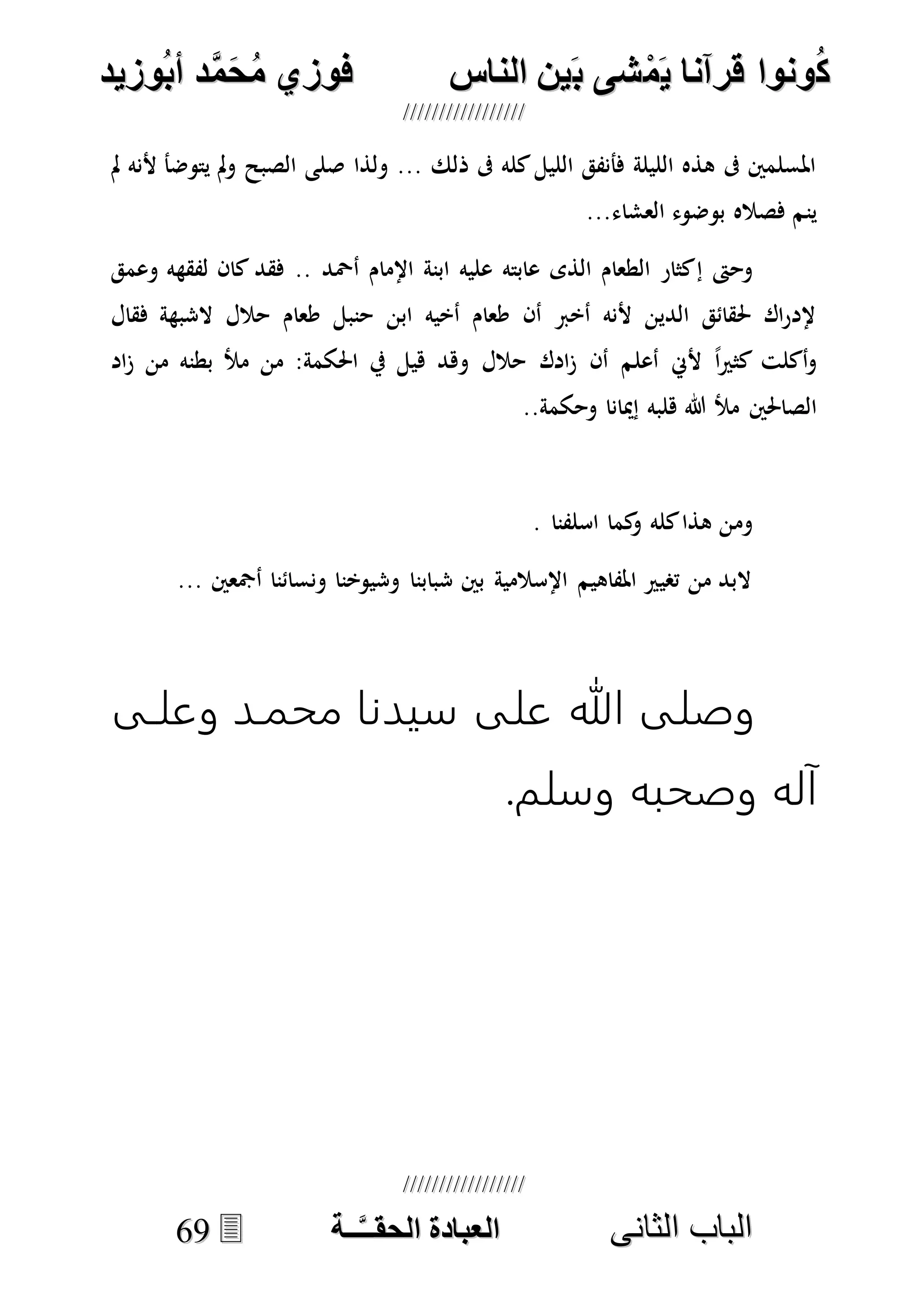 ُ‫ك‬ُ‫ك‬ُ‫ونواُقرآناُي‬ُ‫ونواُقرآناُي‬ُ‫م‬ُ‫م‬ُ‫شىُب‬ُ‫شىُب‬ُُ‫ينُالناس‬ُُ‫ينُالناس‬ُُُُُُُُُُُُُُ‫وزيد‬‫دُأب‬َّ‫م‬‫ح‬‫فوزيُم‬‫وزيد‬‫دُأب‬َّ‫م‬‫ح‬‫فوزيُم‬ُُ


‫ا‬ ‫الباب‬‫ا‬ ‫الباب‬‫لثانى‬‫لثانى‬ُُُُُُُُُُُُُُُُُُُُُُ‫ــة‬َّ‫ـ‬‫الخبادةُالحقـ‬‫ــة‬َّ‫ـ‬‫الخبادةُالحقـ‬6699
‫مل‬ ‫ألنه‬ ‫يتوضأ‬ ‫مل‬‫و‬ ‫الصبح‬ ‫صلى‬ ‫ولذا‬ ... ‫ذلك‬ ‫ىف‬ ‫كله‬‫الليل‬ ‫فأنفق‬ ‫الليلة‬ ‫هذه‬ ‫ىف‬ ‫املسلمني‬
...‫العشاء‬ ‫بوضوء‬ ‫فصاله‬ ‫ينم‬
‫إ‬ ‫وحىت‬‫وعمق‬ ‫لفقهه‬ ‫كان‬ ‫فقد‬ .. ‫أْحد‬ ‫اإلمام‬ ‫ابنة‬ ‫عليه‬ ‫عابته‬ ‫الذى‬ ‫الطعام‬ ‫كثار‬
‫فقال‬ ‫الشبهة‬ ‫حالل‬ ‫طعام‬ ‫حنبل‬ ‫ابن‬ ‫أخيه‬ ‫طعام‬ ‫أن‬ ‫أخرب‬ ‫ألنه‬ ‫الدين‬ ‫حلقائق‬ ‫اك‬‫ر‬‫إلد‬
‫اد‬‫ز‬ ‫من‬ ‫بطنه‬ ‫مأل‬ ‫من‬ :‫احلكمة‬ ‫يف‬ ‫هيل‬ ‫وهد‬ ‫حالل‬ ‫ادك‬‫ز‬ ‫أن‬ ‫أعلم‬ ‫ألِن‬ ً‫ا‬‫ري‬‫كث‬ ‫أكلت‬‫و‬
..‫وحكمة‬ ‫إميانا‬ ‫هلبه‬ ‫هللا‬ ‫مأل‬ ‫الصاحلني‬
‫وم‬. ‫اسلفنا‬ ‫كما‬‫و‬ ‫كله‬‫هذا‬ ‫ن‬
... ‫أمجعني‬ ‫ونسائنا‬ ‫وشيوخنا‬ ‫شبابنا‬ ‫بني‬ ‫اإلسالمية‬ ‫املفاهيم‬ ‫تصيري‬ ‫من‬ ‫البد‬
‫وعلدى‬ ‫محمدد‬ ‫سيدنا‬ ‫على‬ ‫هللا‬ ‫وصلى‬
.‫وسلم‬ ‫وصحبه‬ ‫آله‬
 