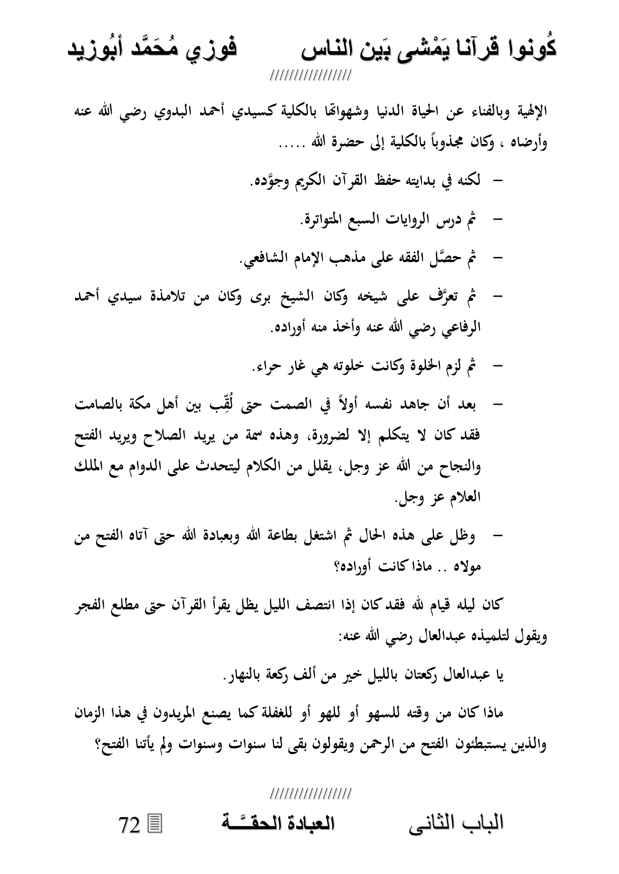 ُ‫ك‬ُ‫ك‬ُ‫ونواُقرآناُي‬ُ‫ونواُقرآناُي‬ُ‫م‬ُ‫م‬ُ‫شىُب‬ُ‫شىُب‬ُُ‫ينُالناس‬ُُ‫ينُالناس‬ُُُُُُُُُُُُُُ‫وزيد‬‫دُأب‬َّ‫م‬‫ح‬‫فوزيُم‬‫وزيد‬‫دُأب‬َّ‫م‬‫ح‬‫فوزيُم‬ُُ


‫ا‬ ‫الباب‬‫ا‬ ‫الباب‬‫لثانى‬‫لثانى‬ُُُُُُُُُُُُُُُُُُُُُُ‫ــة‬َّ‫ـ‬‫الخبادةُالحقـ‬‫ــة‬َّ‫ـ‬‫الخبادةُالحقـ‬7722
‫البدوي‬ ‫أْحد‬ ‫كسيدي‬ ‫بالكلية‬ ‫اهتا‬‫و‬‫وشه‬ ‫الدنيا‬ ‫احلياة‬ ‫عن‬ ‫وبالفناء‬ ‫اإلهلية‬‫عنه‬ ‫هللا‬ ‫رضي‬
..... ‫هللا‬ ‫حضرة‬ ‫إىل‬ ‫بالكلية‬ ً‫ا‬‫جمذوب‬ ‫كان‬‫و‬ ، ‫أرضاه‬‫و‬
-.‫ده‬‫ه‬‫و‬‫وج‬ ‫الكرمي‬ ‫القرآن‬ ‫حفظ‬ ‫بدايته‬ ‫يف‬ ‫لكنه‬
-.‫اترة‬‫و‬‫املت‬ ‫السبع‬ ‫ايات‬‫و‬‫الر‬ ‫درس‬ ‫مث‬
-‫اإلمام‬ ‫مذهب‬ ‫على‬ ‫الفقه‬ ‫ل‬‫ه‬‫ص‬‫ح‬ ‫مث‬.‫الشافعي‬
-‫أْحد‬ ‫سيدي‬ ‫تالمذة‬ ‫من‬ ‫كان‬‫و‬ ‫برى‬ ‫الشي‬ ‫كان‬‫و‬ ‫شيخه‬ ‫على‬ ‫ف‬‫ه‬‫ر‬‫تع‬ ‫مث‬
‫الرفاعي‬‫عنه‬ ‫هللا‬ ‫رضي‬.‫اده‬‫ر‬‫أو‬ ‫منه‬ ‫أخذ‬‫و‬
-.‫اء‬‫ر‬‫ح‬ ‫غار‬ ‫هي‬ ‫خلوته‬ ‫كانت‬‫و‬ ‫اخللوة‬ ‫لمم‬ ‫مث‬
-‫بالصامت‬ ‫مكة‬ ‫أهل‬ ‫بني‬ ‫ب‬ِ‫ق‬ُ‫ل‬ ‫حىت‬ ‫الصمت‬ ‫يف‬ ً‫ال‬‫أو‬ ‫نفسه‬ ‫جاهد‬ ‫أن‬ ‫بعد‬
‫ي‬‫ر‬‫ي‬ ‫من‬ ‫مسة‬ ‫وهذه‬ ،‫لضرورة‬ ‫إال‬ ‫يتكلم‬ ‫ال‬ ‫كان‬ ‫فقد‬‫الفتح‬ ‫يد‬‫ر‬‫وي‬ ‫الصالح‬ ‫د‬
‫هللا‬ ‫من‬ ‫النجاح‬‫و‬‫وجل‬ ‫عم‬‫امللك‬ ‫مع‬ ‫ام‬‫و‬‫الد‬ ‫على‬ ‫ليتحدث‬ ‫الكالم‬ ‫من‬ ‫يقلل‬ ،
.‫وجل‬ ‫عم‬ ‫العالم‬
-‫من‬ ‫الفتح‬ ‫آتاه‬ ‫حىت‬ ‫هللا‬ ‫وبعبادة‬ ‫هللا‬ ‫بطاعة‬ ‫اشتصل‬ ‫مث‬ ‫احلال‬ ‫هذه‬ ‫على‬ ‫وظل‬
‫اده؟‬‫ر‬‫أو‬ ‫كانت‬‫ماذا‬ .. ‫مواله‬
‫القرآ‬ ‫أ‬‫ر‬‫يق‬ ‫يظل‬ ‫الليل‬ ‫انتصف‬ ‫إذا‬ ‫كان‬‫فقد‬ ‫هلل‬ ‫هيام‬ ‫ليله‬ ‫كان‬‫الفجر‬ ‫مطلع‬ ‫حىت‬ ‫ن‬
‫عبدالعال‬ ‫لتلميذه‬ ‫ويقول‬‫عنه‬ ‫هللا‬ ‫رضي‬:
.‫بالنهار‬ ‫كعة‬‫ر‬ ‫ألف‬ ‫من‬ ‫خري‬ ‫بالليل‬ ‫كعتان‬‫ر‬ ‫عبدالعال‬ ‫يا‬
‫الممان‬ ‫هذا‬ ‫يف‬ ‫يدون‬‫ر‬‫امل‬ ‫يصنع‬ ‫كما‬ ‫للصفلة‬ ‫أو‬ ‫للهو‬ ‫أو‬ ‫للسهو‬ ‫وهته‬ ‫من‬ ‫كان‬ ‫ماذا‬
‫الفتح؟‬ ‫يأتنا‬ ‫مل‬‫و‬ ‫ات‬‫و‬‫وسن‬ ‫ات‬‫و‬‫سن‬ ‫لنا‬ ‫بقى‬ ‫ويقولون‬ ‫الرْحن‬ ‫من‬ ‫الفتح‬ ‫يستبطئون‬ ‫الذين‬‫و‬
 