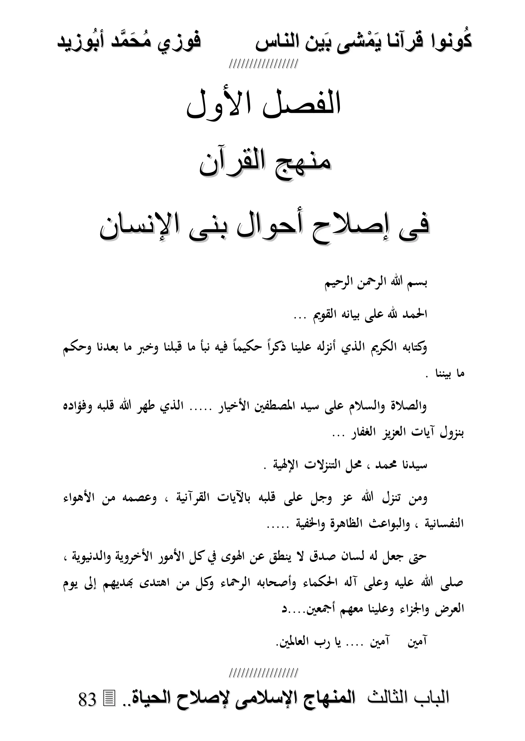 ُ‫ك‬ُ‫ك‬ُ‫ونواُقرآناُي‬ُ‫ونواُقرآناُي‬ُ‫م‬ُ‫م‬ُ‫شىُب‬ُ‫شىُب‬ُُ‫ينُالناس‬ُُ‫ينُالناس‬ُُُُُُُُُُُُُُ‫وزيد‬‫دُأب‬َّ‫م‬‫ح‬‫فوزيُم‬‫وزيد‬‫دُأب‬َّ‫م‬‫ح‬‫فوزيُم‬ُُ


‫ا‬ ‫الباب‬‫ا‬ ‫الباب‬‫لثالث‬‫لثالث‬ُُُُ‫المنهاجُاإلسالمىُإلصالحُالحياة‬‫المنهاجُاإلسالمىُإلصالحُالحياة‬....8833
‫األول‬ ‫الفصل‬
‫القرآن‬ ‫منهج‬‫القرآن‬ ‫منهج‬
‫اإلنسان‬ ‫بنى‬ ‫أحوال‬ ‫إصالح‬ ‫فى‬‫اإلنسان‬ ‫بنى‬ ‫أحوال‬ ‫إصالح‬ ‫فى‬
‫الرحيم‬ ‫الرْحن‬ ‫هللا‬ ‫بسم‬
‫ب‬ ‫على‬ ‫هلل‬ ‫احلمد‬... ‫القومي‬ ‫يانه‬
‫وحكم‬ ‫بعدنا‬ ‫ما‬ ‫وخرب‬ ‫هبلنا‬ ‫ما‬ ‫نبأ‬ ‫فيه‬ ً‫ا‬‫حكيم‬ ً‫ا‬‫ر‬‫ذك‬ ‫علينا‬ ‫له‬‫م‬‫أن‬ ‫الذي‬ ‫الكرمي‬ ‫كتابه‬‫و‬
. ‫بيننا‬ ‫ما‬
‫اده‬‫ؤ‬‫وف‬ ‫هلبه‬ ‫هللا‬ ‫طهر‬ ‫الذي‬ ..... ‫األخيار‬ ‫املصطفني‬ ‫سيد‬ ‫على‬ ‫السالم‬‫و‬ ‫الصالة‬‫و‬
... ‫الصفار‬ ‫يم‬‫م‬‫الع‬ ‫آيات‬ ‫بنمول‬
. ‫اإلهلية‬ ‫الت‬‫م‬‫التن‬ ‫حمل‬ ، ‫حممد‬ ‫سيدنا‬
‫هللا‬ ‫تنمل‬ ‫ومن‬‫اء‬‫و‬‫األه‬ ‫من‬ ‫وعصمه‬ ، ‫القرآنية‬ ‫باآليات‬ ‫هلبه‬ ‫على‬ ‫وجل‬ ‫عم‬
..... ‫اخلفية‬‫و‬ ‫الظاهرة‬ ‫اعث‬‫و‬‫الب‬‫و‬ ، ‫النفسانية‬
، ‫الدنيوية‬‫و‬ ‫األخروية‬ ‫األمور‬ ‫كل‬‫يف‬ ‫اهلوى‬ ‫عن‬ ‫ينطق‬ ‫ال‬ ‫صدق‬ ‫لسان‬ ‫له‬ ‫جعل‬ ‫حىت‬
‫يوم‬ ‫إىل‬ ‫هبديهم‬ ‫اهتدى‬ ‫من‬ ‫كل‬‫و‬ ‫الرْحاء‬ ‫أصحابه‬‫و‬ ‫احلكماء‬ ‫آله‬ ‫وعلى‬ ‫عليه‬ ‫هللا‬ ‫صلى‬
‫ا‬‫م‬‫اجل‬‫و‬ ‫العرض‬‫أمجعني....د‬ ‫معهم‬ ‫وعلينا‬ ‫ء‬
.‫العاملني‬ ‫رب‬ ‫يا‬ .... ‫آمني‬ ‫آمني‬
 