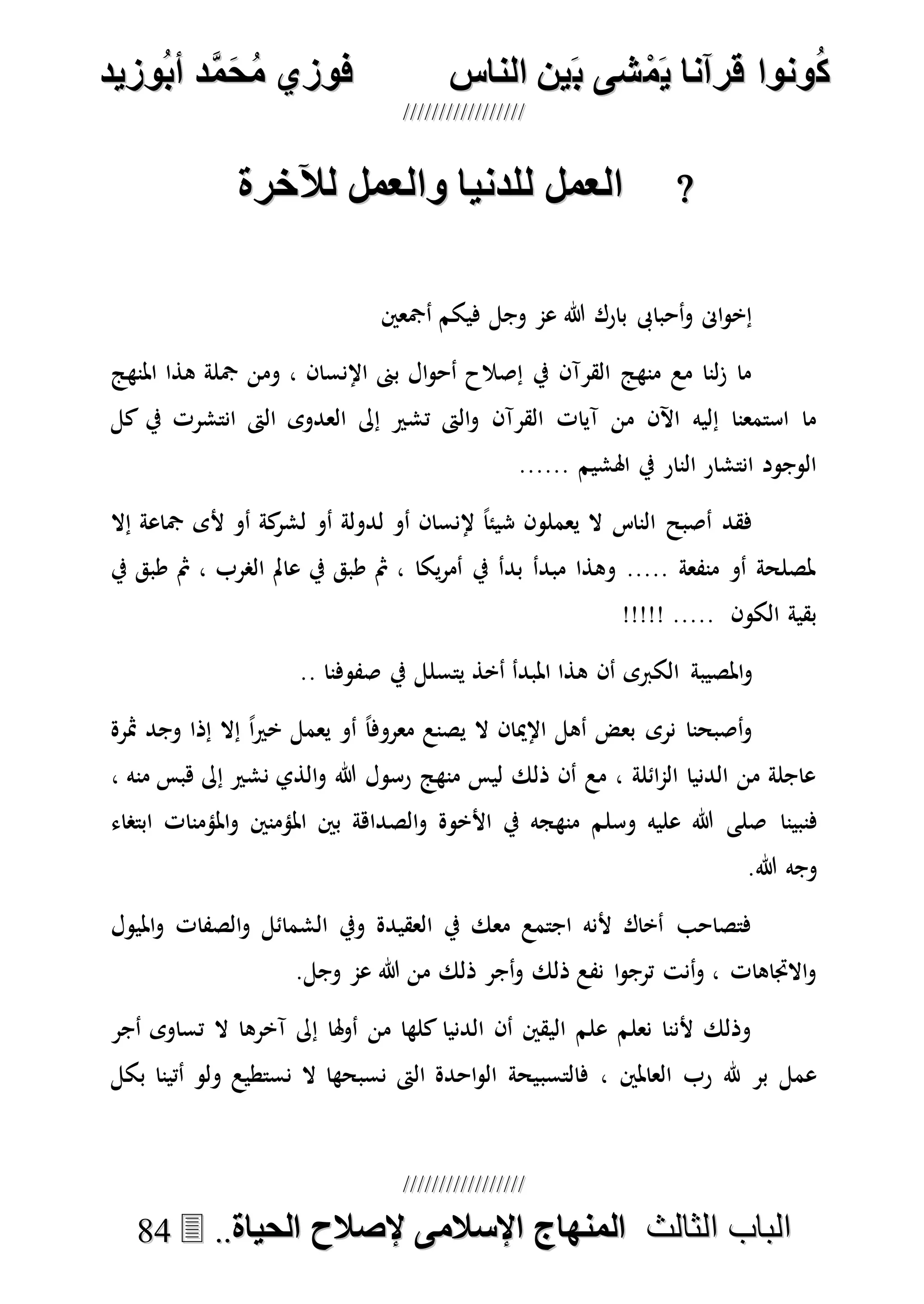 ُ‫ك‬ُ‫ك‬ُ‫ونواُقرآناُي‬ُ‫ونواُقرآناُي‬ُ‫م‬ُ‫م‬ُ‫شىُب‬ُ‫شىُب‬ُُ‫ينُالناس‬ُُ‫ينُالناس‬ُُُُُُُُُُُُُُ‫وزيد‬‫دُأب‬َّ‫م‬‫ح‬‫فوزيُم‬‫وزيد‬‫دُأب‬َّ‫م‬‫ح‬‫فوزيُم‬ُُ


‫ا‬ ‫الباب‬‫ا‬ ‫الباب‬‫لثالث‬‫لثالث‬ُُُُ‫المنهاجُاإلسالمىُإلصالحُالحياة‬‫المنهاجُاإلسالمىُإلصالحُالحياة‬....8844
‫الخملُللدنياُوالخملُلآلارة‬‫الخملُللدنياُوالخملُلآلارة‬
‫أمجعني‬ ‫فيكم‬ ‫وجل‬ ‫عم‬ ‫هللا‬ ‫بارك‬ ‫أحباىب‬‫و‬ ‫اىن‬‫و‬‫إخ‬
‫املنهج‬ ‫هذا‬ ‫مجلة‬ ‫ومن‬ ، ‫اإلنسان‬ ‫بىن‬ ‫ال‬‫و‬‫أح‬ ‫إصالح‬ ‫يف‬ ‫القرآن‬ ‫منهج‬ ‫مع‬ ‫لنا‬‫ز‬ ‫ما‬
‫إىل‬ ‫تشري‬ ‫الىت‬‫و‬ ‫القرآن‬ ‫آيات‬ ‫من‬ ‫اآلن‬ ‫إليه‬ ‫استمعنا‬ ‫ما‬‫كل‬ ‫يف‬ ‫انتشرت‬ ‫الىت‬ ‫العدوى‬
...... ‫اهلشيم‬ ‫يف‬ ‫النار‬ ‫انتشار‬ ‫الوجود‬
‫إال‬ ‫مجاعة‬ ‫ألى‬ ‫أو‬ ‫كة‬‫لشر‬ ‫أو‬ ‫لدولة‬ ‫أو‬ ‫إلنسان‬ ً‫ا‬‫شيئ‬ ‫يعملون‬ ‫ال‬ ‫الناس‬ ‫أصبح‬ ‫فقد‬
‫يف‬ ‫طبق‬ ‫مث‬ ، ‫الصرب‬ ‫عامل‬ ‫يف‬ ‫طبق‬ ‫مث‬ ، ‫يكا‬‫ر‬‫أم‬ ‫يف‬ ‫بدأ‬ ‫مبدأ‬ ‫وهذا‬ ..... ‫منفعة‬ ‫أو‬ ‫ملصلحة‬
!!!!! ..... ‫الكون‬ ‫بقية‬
‫الكربى‬ ‫املصيبة‬‫و‬.. ‫صفوفنا‬ ‫يف‬ ‫يتسلل‬ ‫أخذ‬ ‫املبدأ‬ ‫هذا‬ ‫أن‬
‫مثرة‬ ‫وجد‬ ‫إذا‬ ‫إال‬ ً‫ا‬‫ري‬‫خ‬ ‫يعمل‬ ‫أو‬ ً‫ا‬‫معروف‬ ‫يصنع‬ ‫ال‬ ‫اإلميان‬ ‫أهل‬ ‫بعض‬ ‫نرى‬ ‫أصبحنا‬‫و‬
، ‫منه‬ ‫هبس‬ ‫إىل‬ ‫نشري‬ ‫الذي‬‫و‬ ‫هللا‬ ‫رسول‬ ‫منهج‬ ‫ليس‬ ‫ذلك‬ ‫أن‬ ‫مع‬ ، ‫ائلة‬‫م‬‫ال‬ ‫الدنيا‬ ‫من‬ ‫عاجلة‬
‫فنبينا‬‫وسلم‬ ‫عليه‬ ‫هللا‬ ‫صلى‬‫املؤمنني‬ ‫بني‬ ‫الصداهة‬‫و‬ ‫األخوة‬ ‫يف‬ ‫منهجه‬‫ابتصاء‬ ‫املؤمنات‬‫و‬
.‫هللا‬ ‫وجه‬
‫امليول‬‫و‬ ‫الصفات‬‫و‬ ‫الشمائل‬ ‫ويف‬ ‫العقيدة‬ ‫يف‬ ‫معك‬ ‫اجتمع‬ ‫ألنه‬ ‫أخاك‬ ‫فتصاحب‬
.‫وجل‬ ‫عم‬ ‫هللا‬ ‫من‬ ‫ذلك‬ ‫أجر‬‫و‬ ‫ذلك‬ ‫نفع‬ ‫ا‬‫و‬‫ترج‬ ‫أنت‬‫و‬ ، ‫االجتاهات‬‫و‬
‫أجر‬ ‫تساوى‬ ‫ال‬ ‫آخرها‬ ‫إىل‬ ‫هلا‬‫و‬‫أ‬ ‫من‬ ‫كلها‬ ‫الدنيا‬ ‫أن‬ ‫اليقني‬ ‫علم‬ ‫نعلم‬ ‫ألننا‬ ‫وذلك‬
‫فالتسب‬ ، ‫العاملني‬ ‫رب‬ ‫هلل‬ ‫بر‬ ‫عمل‬‫بكل‬ ‫أتينا‬ ‫ولو‬ ‫نستطيع‬ ‫ال‬ ‫نسبحها‬ ‫الىت‬ ‫احدة‬‫و‬‫ال‬ ‫يحة‬
 