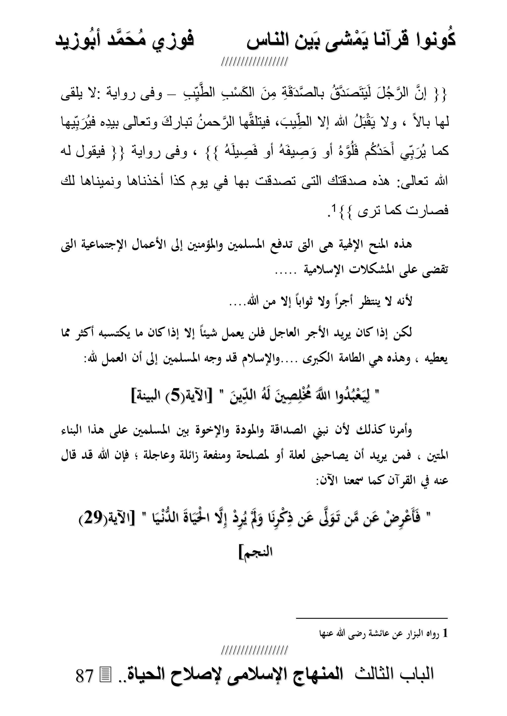 ُ‫ك‬ُ‫ك‬ُ‫ونواُقرآناُي‬ُ‫ونواُقرآناُي‬ُ‫م‬ُ‫م‬ُ‫شىُب‬ُ‫شىُب‬ُُ‫ينُالناس‬ُُ‫ينُالناس‬ُُُُُُُُُُُُُُ‫وزيد‬‫دُأب‬َّ‫م‬‫ح‬‫فوزيُم‬‫وزيد‬‫دُأب‬َّ‫م‬‫ح‬‫فوزيُم‬ُُ


‫ا‬ ‫الباب‬‫ا‬ ‫الباب‬‫لثالث‬‫لثالث‬ُُُُ‫المنهاجُاإلسالمىُإلصالحُالحياة‬‫المنهاجُاإلسالمىُإلصالحُالحياة‬....8877
{{َ‫ن‬ِ‫م‬ ِ‫ة‬َ‫ق‬َ‫د‬َّ‫ص‬‫بال‬ ُ‫ق‬َّ‫د‬َ‫ص‬َ‫ت‬َ‫ي‬َ‫ل‬ َ‫ل‬ُ‫ج‬َّ‫الر‬ َّ‫ن‬‫إ‬ِ‫ب‬ِ‫ي‬َّ‫ط‬‫ال‬ ِ‫ب‬ْ‫س‬َ‫ك‬‫ال‬–‫يلقى‬ ‫:ال‬ ‫رواية‬ ‫وفى‬
ً‫ال‬‫با‬ ‫لها‬‫يها‬ِ‫ب‬َ‫ُر‬‫ي‬‫ف‬ ‫ِه‬‫د‬‫بي‬ ‫وتعالى‬ َ‫ك‬‫تبار‬ ُ‫ن‬‫حم‬َّ‫الر‬ ‫ها‬َّ‫ق‬‫فيتل‬ ، َ‫يب‬ِ‫الط‬ ‫إال‬ ‫هللا‬ ُ‫ل‬َ‫ب‬ْ‫ق‬َ‫ي‬ ‫وال‬ ،
ُ‫ه‬َ‫ل‬‫ي‬ ِ‫ص‬َ‫ف‬ ‫أو‬ ُ‫ه‬َ‫ف‬‫ي‬ ِ‫ص‬ َ‫و‬ ‫أو‬ ُ‫ه‬َّ‫و‬ُ‫ل‬َ‫ف‬ ‫م‬ُ‫ك‬ُ‫د‬َ‫ح‬َ‫أ‬ ‫ي‬ِ‫ب‬َ‫ُر‬‫ي‬ ‫كما‬‫له‬ ‫فيقول‬ {{ ‫رواية‬ ‫وفى‬ ، }}
‫تصدقت‬ ‫التى‬ ‫صدقتك‬ ‫هذه‬ :‫تعالى‬ ‫هللا‬‫لك‬ ‫ونميناها‬ ‫أخذناها‬ ‫كذا‬ ‫يوم‬ ‫في‬ ‫بها‬
‫ترى‬ ‫كما‬ ‫فصارت‬}}1.
‫الىت‬ ‫اإلجتماعية‬ ‫األعمال‬ ‫إىل‬ ‫املؤمنني‬‫و‬ ‫املسلمني‬ ‫تدفع‬ ‫الىت‬ ‫هى‬ ‫اإلهلية‬ ‫املنح‬ ‫هذه‬
..... ‫اإلسالمية‬ ‫املشكالت‬ ‫على‬ ‫تقضى‬
....‫هللا‬ ‫من‬ ‫إال‬ ً‫ا‬‫اب‬‫و‬‫ث‬ ‫وال‬ ً‫ا‬‫ر‬‫أج‬ ‫ينتظر‬ ‫ال‬ ‫ألنه‬
‫شيئ‬ ‫يعمل‬ ‫فلن‬ ‫العاجل‬ ‫األجر‬ ‫يد‬‫ر‬‫ي‬ ‫كان‬ ‫إذا‬ ‫لكن‬‫مما‬ ‫أكثر‬ ‫يكتسبه‬ ‫ما‬ ‫كان‬‫إذا‬ ‫إال‬ ً‫ا‬
:‫هلل‬ ‫العمل‬ ‫أن‬ ‫إىل‬ ‫املسلمني‬ ‫وجه‬ ‫هد‬ ‫اإلسالم‬‫و‬.... ‫الكربى‬ ‫الطامة‬ ‫هي‬ ‫وهذه‬ ، ‫يعطيه‬
""َ‫ين‬ِ‫الد‬ ُ‫ه‬َ‫ل‬ َ‫ني‬ِ‫ص‬ِ‫ل‬ُْ‫خم‬ َ‫ه‬‫اَّلل‬ ‫ا‬‫و‬ُ‫د‬ُ‫ب‬ْ‫ع‬َ‫ي‬ِ‫ل‬َ‫ين‬ِ‫الد‬ ُ‫ه‬َ‫ل‬ َ‫ني‬ِ‫ص‬ِ‫ل‬ُْ‫خم‬ َ‫ه‬‫اَّلل‬ ‫ا‬‫و‬ُ‫د‬ُ‫ب‬ْ‫ع‬َ‫ي‬ِ‫ل‬""(‫[اآلية‬(‫[اآلية‬77]‫البينة‬ )]‫البينة‬ )
‫البناء‬ ‫هذا‬ ‫على‬ ‫املسلمني‬ ‫بني‬ ‫اإلخوة‬‫و‬ ‫املودة‬‫و‬ ‫الصداهة‬ ‫نبين‬ ‫ألن‬ ‫كذلك‬ ‫نا‬‫ر‬‫أم‬‫و‬
‫امل‬‫هال‬ ‫هد‬ ‫هللا‬ ‫فإن‬ ‫؛‬ ‫وعاجلة‬ ‫ائلة‬‫ز‬ ‫ومنفعة‬ ‫ملصلحة‬ ‫أو‬ ‫لعلة‬ ‫يصاحبىن‬ ‫أن‬ ‫يد‬‫ر‬‫ي‬ ‫فمن‬ ، ‫تني‬
:‫اآلن‬ ‫مسعنا‬ ‫كما‬ ‫القرآن‬ ‫يف‬ ‫عنه‬
""‫ا‬َ‫ي‬ْ‫ن‬ُّ‫الد‬ َ‫ة‬‫ا‬َ‫ي‬َْ‫حل‬‫ا‬ ‫ه‬‫ال‬ِ‫إ‬ ْ‫د‬ِ‫ر‬ُ‫ي‬ َْ‫مل‬َ‫و‬ ‫ا‬َ‫ن‬ِ‫ر‬ْ‫ك‬ِ‫ذ‬ ‫ن‬َ‫ع‬ ‫ه‬‫ىل‬َ‫و‬َ‫ت‬ ‫ن‬‫ه‬‫م‬ ‫ن‬َ‫ع‬ ْ‫ض‬ِ‫ر‬ْ‫ع‬َ‫أ‬َ‫ف‬‫ا‬َ‫ي‬ْ‫ن‬ُّ‫الد‬ َ‫ة‬‫ا‬َ‫ي‬َْ‫حل‬‫ا‬ ‫ه‬‫ال‬ِ‫إ‬ ْ‫د‬ِ‫ر‬ُ‫ي‬ َْ‫مل‬َ‫و‬ ‫ا‬َ‫ن‬ِ‫ر‬ْ‫ك‬ِ‫ذ‬ ‫ن‬َ‫ع‬ ‫ه‬‫ىل‬َ‫و‬َ‫ت‬ ‫ن‬‫ه‬‫م‬ ‫ن‬َ‫ع‬ ْ‫ض‬ِ‫ر‬ْ‫ع‬َ‫أ‬َ‫ف‬""(‫[اآلية‬(‫[اآلية‬7777))
]‫النجم‬]‫النجم‬
1‫البمار‬ ‫رواه‬‫عنها‬ ‫هللا‬ ‫رضى‬ ‫عائشة‬ ‫عن‬
 