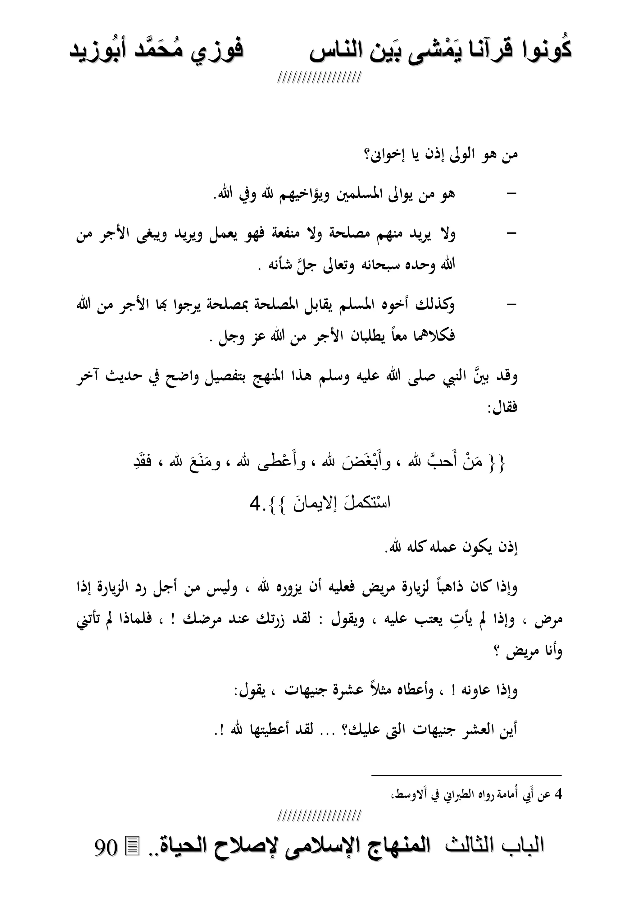 ُ‫ك‬ُ‫ك‬ُ‫ونواُقرآناُي‬ُ‫ونواُقرآناُي‬ُ‫م‬ُ‫م‬ُ‫شىُب‬ُ‫شىُب‬ُُ‫ينُالناس‬ُُ‫ينُالناس‬ُُُُُُُُُُُُُُ‫وزيد‬‫دُأب‬َّ‫م‬‫ح‬‫فوزيُم‬‫وزيد‬‫دُأب‬َّ‫م‬‫ح‬‫فوزيُم‬ُُ


‫ا‬ ‫الباب‬‫ا‬ ‫الباب‬‫لثالث‬‫لثالث‬ُُُُ‫المنهاجُاإلسالمىُإلصالحُالحياة‬‫المنهاجُاإلسالمىُإلصالحُالحياة‬....9900
‫اىن؟‬‫و‬‫إخ‬ ‫يا‬ ‫إذن‬ ‫الوىل‬ ‫هو‬ ‫من‬
-.‫هللا‬ ‫ويف‬ ‫هلل‬ ‫اخيهم‬‫ؤ‬‫وي‬ ‫املسلمني‬ ‫اىل‬‫و‬‫ي‬ ‫من‬ ‫هو‬
-‫وال‬‫من‬ ‫األجر‬ ‫ويبصى‬ ‫يد‬‫ر‬‫وي‬ ‫يعمل‬ ‫فهو‬ ‫منفعة‬ ‫وال‬ ‫مصلحة‬ ‫منهم‬ ‫يد‬‫ر‬‫ي‬
. ‫شأنه‬ ‫ه‬‫ل‬‫ج‬ ‫وتعاىل‬ ‫سبحانه‬ ‫وحده‬ ‫هللا‬
-‫هللا‬ ‫من‬ ‫األجر‬ ‫هبا‬ ‫ا‬‫و‬‫يرج‬ ‫مبصلحة‬ ‫املصلحة‬ ‫يقابل‬ ‫املسلم‬ ‫أخوه‬ ‫كذلك‬‫و‬
. ‫وجل‬ ‫عم‬ ‫هللا‬ ‫من‬ ‫األجر‬ ‫يطلبان‬ ً‫ا‬‫مع‬ ‫فكالمها‬
‫النيب‬ ‫ه‬‫ني‬‫ب‬ ‫وهد‬‫وسلم‬ ‫عليه‬ ‫هللا‬ ‫صلى‬‫اضح‬‫و‬ ‫بتفصيل‬ ‫املنهج‬ ‫هذا‬‫آخر‬ ‫حديث‬ ‫يف‬
:‫فقال‬
{{‫هلل‬ َّ‫حب‬َ‫أ‬ ْ‫ن‬َ‫م‬،‫هلل‬ َ‫َض‬‫غ‬ْ‫ب‬َ‫أ‬‫و‬‫هلل‬ ‫طى‬ْ‫ع‬َ‫أ‬‫و‬ ،‫هلل‬ َ‫ع‬َ‫ن‬َ‫م‬‫و‬ ،ِ‫د‬َ‫ق‬‫ف‬ ،
َ‫ن‬‫إاليما‬ َ‫ل‬‫تكم‬ْ‫س‬‫ا‬}}.4
.‫هلل‬ ‫كله‬‫عمله‬ ‫يكون‬ ‫إذن‬
‫إذا‬ ‫يارة‬‫م‬‫ال‬ ‫رد‬ ‫أجل‬ ‫من‬ ‫وليس‬ ، ‫هلل‬ ‫يموره‬ ‫أن‬ ‫فعليه‬ ‫يض‬‫ر‬‫م‬ ‫يارة‬‫م‬‫ل‬ ً‫ا‬‫ذاهب‬ ‫كان‬ ‫وإذا‬
‫لقد‬ : ‫ويقول‬ ، ‫عليه‬ ‫يعتب‬ ِ‫يأت‬ ‫مل‬ ‫وإذا‬ ، ‫مرض‬‫تأتين‬ ‫مل‬ ‫فلماذا‬ ، ! ‫مرضك‬ ‫عند‬ ‫تك‬‫ر‬‫ز‬
‫؟‬ ‫يض‬‫ر‬‫م‬ ‫أنا‬‫و‬
:‫يقول‬ ، ‫جنيهات‬ ‫عشرة‬ ً‫ال‬‫مث‬ ‫أعطاه‬‫و‬ ، ! ‫عاونه‬ ‫وإذا‬
.! ‫هلل‬ ‫أعطيتها‬ ‫لقد‬ ... ‫عليك؟‬ ‫الىت‬ ‫جنيهات‬ ‫العشر‬ ‫أين‬
4،‫َالوسط‬‫أ‬ ‫يف‬ ‫الطرباِن‬ ‫رواه‬ ‫ُمامة‬‫أ‬ ‫َيب‬‫أ‬ ‫عن‬
 
