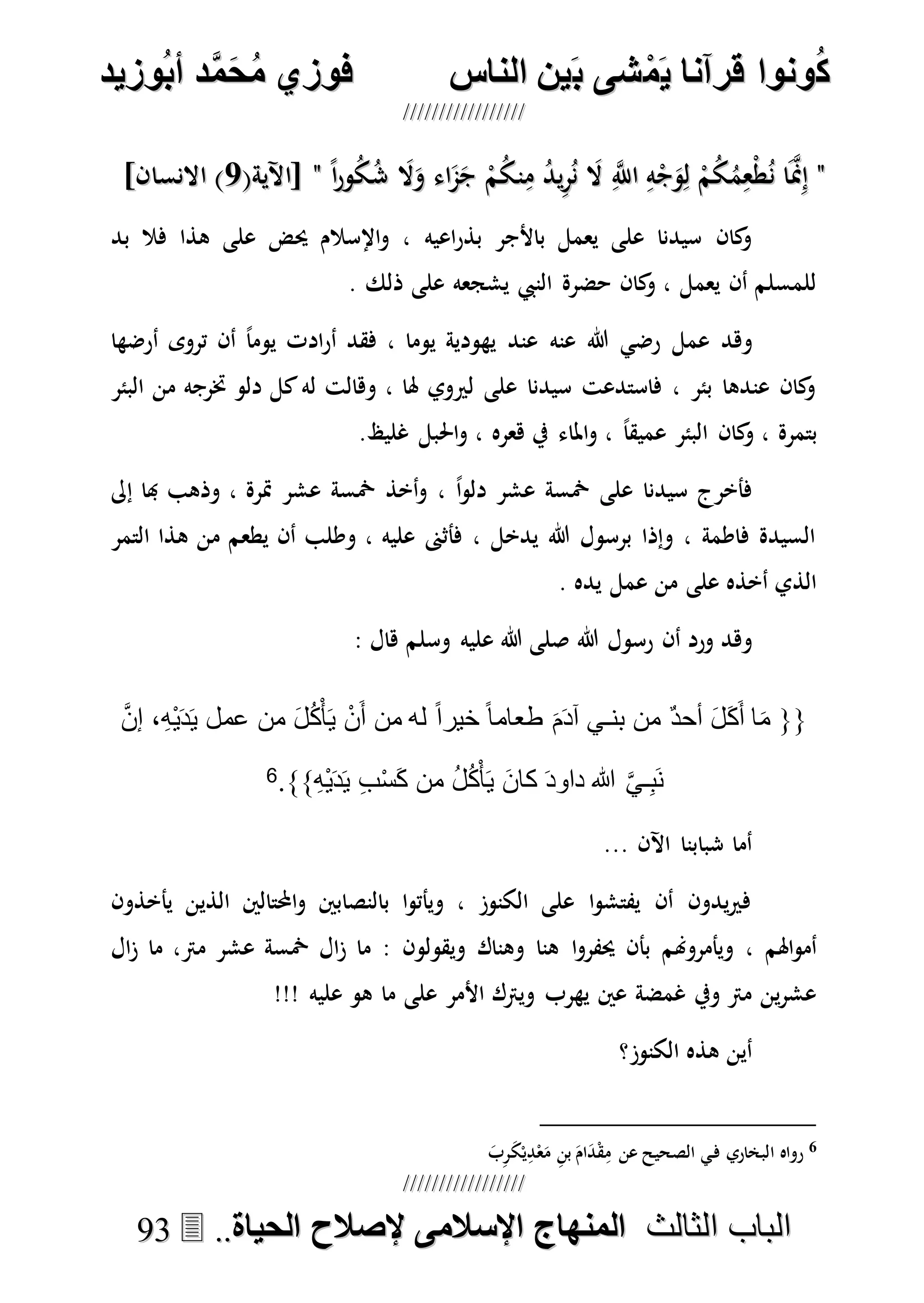 ُ‫ك‬ُ‫ك‬ُ‫ونواُقرآناُي‬ُ‫ونواُقرآناُي‬ُ‫م‬ُ‫م‬ُ‫شىُب‬ُ‫شىُب‬ُُ‫ينُالناس‬ُُ‫ينُالناس‬ُُُُُُُُُُُُُُ‫وزيد‬‫دُأب‬َّ‫م‬‫ح‬‫فوزيُم‬‫وزيد‬‫دُأب‬َّ‫م‬‫ح‬‫فوزيُم‬ُُ


‫ا‬ ‫الباب‬‫ا‬ ‫الباب‬‫لثالث‬‫لثالث‬ُُُُ‫المنهاجُاإلسالمىُإلصالحُالحياة‬‫المنهاجُاإلسالمىُإلصالحُالحياة‬....9933
""ً‫ا‬‫ر‬‫و‬ُ‫ك‬ُ‫ش‬ َ‫ال‬َ‫و‬ ‫اء‬َ‫م‬َ‫ج‬ ْ‫م‬ُ‫ك‬‫ن‬ِ‫م‬ ُ‫د‬‫ي‬ِ‫ر‬ُ‫ن‬ َ‫ال‬ ِ‫ه‬‫اَّلل‬ ِ‫ه‬ْ‫ج‬َ‫و‬ِ‫ل‬ ْ‫م‬ُ‫ك‬ُ‫م‬ِ‫ْع‬‫ط‬ُ‫ن‬ ‫ا‬َ‫ه‬‫من‬ِ‫إ‬ً‫ا‬‫ر‬‫و‬ُ‫ك‬ُ‫ش‬ َ‫ال‬َ‫و‬ ‫اء‬َ‫م‬َ‫ج‬ ْ‫م‬ُ‫ك‬‫ن‬ِ‫م‬ ُ‫د‬‫ي‬ِ‫ر‬ُ‫ن‬ َ‫ال‬ ِ‫ه‬‫اَّلل‬ ِ‫ه‬ْ‫ج‬َ‫و‬ِ‫ل‬ ْ‫م‬ُ‫ك‬ُ‫م‬ِ‫ْع‬‫ط‬ُ‫ن‬ ‫ا‬َ‫ه‬‫من‬ِ‫إ‬""(‫[اآلية‬(‫[اآلية‬77]‫االنسان‬ )]‫االنسان‬ )
‫اعيه‬‫ر‬‫بذ‬ ‫باألجر‬ ‫يعمل‬ ‫على‬ ‫سيدنا‬ ‫كان‬‫و‬‫بد‬ ‫فال‬ ‫هذا‬ ‫على‬ ‫حيض‬ ‫اإلسالم‬‫و‬ ،
. ‫ذلك‬ ‫على‬ ‫يشجعه‬ ‫النيب‬ ‫حضرة‬ ‫كان‬‫و‬ ، ‫يعمل‬ ‫أن‬ ‫للمسلم‬
‫عمل‬ ‫وهد‬‫عنه‬ ‫هللا‬ ‫رضي‬‫أرضها‬ ‫تروى‬ ‫أن‬ ً‫ا‬‫يوم‬ ‫ادت‬‫ر‬‫أ‬ ‫فقد‬ ، ‫يوما‬ ‫يهودية‬ ‫عند‬
‫البئر‬ ‫من‬ ‫خترجه‬ ‫دلو‬ ‫كل‬‫له‬ ‫وهالت‬ ، ‫هلا‬ ‫لريوي‬ ‫على‬ ‫سيدنا‬ ‫فاستدعت‬ ، ‫بئر‬ ‫عندها‬ ‫كان‬‫و‬
‫ا‬‫و‬ ، ً‫ا‬‫عميق‬ ‫البئر‬ ‫كان‬‫و‬ ، ‫بتمرة‬.‫غليظ‬ ‫احلبل‬‫و‬ ، ‫هعره‬ ‫يف‬ ‫ملاء‬
‫إىل‬ ‫هبا‬ ‫وذهب‬ ، ‫مترة‬ ‫عشر‬ ‫مخسة‬ ‫أخذ‬‫و‬ ، ً‫ا‬‫و‬‫دل‬ ‫عشر‬ ‫مخسة‬ ‫على‬ ‫سيدنا‬ ‫فأخرج‬
‫التمر‬ ‫هذا‬ ‫من‬ ‫يطعم‬ ‫أن‬ ‫وطلب‬ ، ‫عليه‬ ‫فأثىن‬ ، ‫يدخل‬ ‫هللا‬ ‫برسول‬ ‫وإذا‬ ، ‫فاطمة‬ ‫السيدة‬
. ‫يده‬ ‫عمل‬ ‫من‬ ‫على‬ ‫أخذه‬ ‫الذي‬
‫هللا‬ ‫رسول‬ ‫أن‬ ‫ورد‬ ‫وهد‬‫وسلم‬ ‫عليه‬ ‫هللا‬ ‫صلى‬: ‫هال‬
{{َ‫ك‬َ‫أ‬ ‫ا‬َ‫م‬َّ‫ن‬‫إ‬ ،ِ‫ه‬ْ‫ي‬َ‫د‬َ‫ي‬ ‫عمل‬ ‫من‬ َ‫ل‬ُ‫ك‬ْ‫أ‬َ‫ي‬ ْ‫ن‬َ‫أ‬ ‫من‬ ‫له‬ ً‫ا‬‫خير‬ ً‫ا‬‫طعام‬ َ‫م‬َ‫د‬‫آ‬ ‫بنـي‬ ‫من‬ ٌ‫د‬‫أح‬ َ‫ل‬
ِ‫ه‬ْ‫ي‬َ‫د‬َ‫ي‬ ِ‫ب‬ْ‫س‬َ‫ك‬ ‫من‬ ُ‫ل‬ُ‫ك‬ْ‫أ‬َ‫ي‬ َ‫ن‬‫كا‬ َ‫د‬‫داو‬ ‫هللا‬ َّ‫ي‬‫ـ‬ِ‫ب‬َ‫ن‬}}.6
... ‫اآلن‬ ‫شبابنا‬ ‫أما‬
‫يأخذون‬ ‫الذين‬ ‫احملتالني‬‫و‬ ‫بالنصابني‬ ‫ا‬‫و‬‫ويأت‬ ، ‫الكنوز‬ ‫على‬ ‫ا‬‫و‬‫يفتش‬ ‫أن‬ ‫يدون‬‫ري‬‫ف‬
‫ا‬‫و‬‫حيفر‬ ‫بأن‬ ‫ويأمروهنم‬ ، ‫اهلم‬‫و‬‫أم‬‫ال‬‫ز‬ ‫ما‬ ،‫مرت‬ ‫عشر‬ ‫مخسة‬ ‫ال‬‫ز‬ ‫ما‬ : ‫ويقولون‬ ‫وهناك‬ ‫هنا‬
!!! ‫عليه‬ ‫هو‬ ‫ما‬ ‫على‬ ‫األمر‬ ‫ويرتك‬ ‫يهرب‬ ‫عني‬ ‫غمضة‬ ‫ويف‬ ‫مرت‬ ‫ين‬‫ر‬‫عش‬
‫الكنوز؟‬ ‫هذه‬ ‫أين‬
6‫ا‬ ‫رواه‬َ‫ب‬ِ‫ر‬َ‫ك‬ْ‫ي‬ِ‫د‬ْ‫ع‬َ‫م‬ ِ‫ن‬‫ب‬ َ‫ام‬َ‫د‬ْ‫ق‬ِ‫م‬ ‫عن‬ ‫الصحيح‬ ‫ي‬‫ف‬ ‫لبخاري‬
 