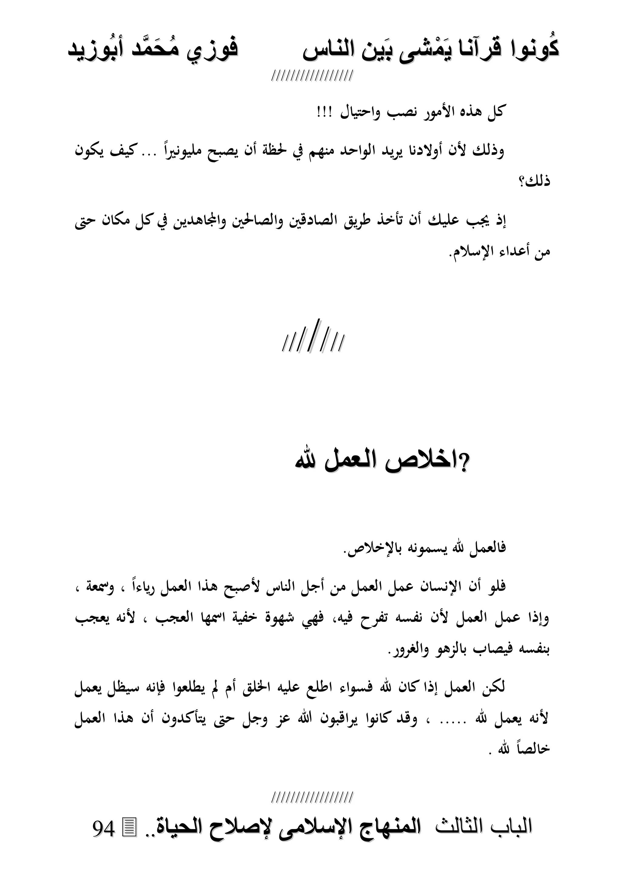 ُ‫ك‬ُ‫ك‬ُ‫ونواُقرآناُي‬ُ‫ونواُقرآناُي‬ُ‫م‬ُ‫م‬ُ‫شىُب‬ُ‫شىُب‬ُُ‫ينُالناس‬ُُ‫ينُالناس‬ُُُُُُُُُُُُُُ‫وزيد‬‫دُأب‬َّ‫م‬‫ح‬‫فوزيُم‬‫وزيد‬‫دُأب‬َّ‫م‬‫ح‬‫فوزيُم‬ُُ


‫ا‬ ‫الباب‬‫ا‬ ‫الباب‬‫لثالث‬‫لثالث‬ُُُُ‫المنهاجُاإلسالمىُإلصالحُالحياة‬‫المنهاجُاإلسالمىُإلصالحُالحياة‬....9944
!!! ‫احتيال‬‫و‬ ‫نصب‬ ‫األمور‬ ‫هذه‬ ‫كل‬
‫يكون‬ ‫كيف‬... ً‫ا‬‫ري‬‫مليون‬ ‫يصبح‬ ‫أن‬ ‫حلظة‬ ‫يف‬ ‫منهم‬ ‫احد‬‫و‬‫ال‬ ‫يد‬‫ر‬‫ي‬ ‫أوالدنا‬ ‫ألن‬ ‫وذلك‬
‫ذلك؟‬
‫يق‬‫ر‬‫ط‬ ‫تأخذ‬ ‫أن‬ ‫عليك‬ ‫جيب‬ ‫إذ‬‫حىت‬ ‫مكان‬ ‫كل‬‫يف‬ ‫اجملاهدين‬‫و‬ ‫الصاحلني‬‫و‬ ‫الصادهني‬
.‫اإلسالم‬ ‫أعداء‬ ‫من‬

‫ااالصُالخملُهلل‬‫ااالصُالخملُهلل‬ُُ
.‫باإلخالص‬ ‫يسمونه‬ ‫هلل‬ ‫فالعمل‬
، ‫ومسعة‬ ، ً‫ا‬‫ياء‬‫ر‬ ‫العمل‬ ‫هذا‬ ‫ألصبح‬ ‫الناس‬ ‫أجل‬ ‫من‬ ‫العمل‬ ‫عمل‬ ‫اإلنسان‬ ‫أن‬ ‫فلو‬
‫ألنه‬ ، ‫العجب‬ ‫امسها‬ ‫خفية‬ ‫شهوة‬ ‫فهي‬ ،‫فيه‬ ‫تفرح‬ ‫نفسه‬ ‫ألن‬ ‫العمل‬ ‫عمل‬ ‫وإذا‬‫يعجب‬
.‫الصرور‬‫و‬ ‫بالمهو‬ ‫فيصاب‬ ‫بنفسه‬
‫يعمل‬ ‫سيظل‬ ‫فإنه‬ ‫ا‬‫و‬‫يطلع‬ ‫مل‬ ‫أم‬ ‫اخللق‬ ‫عليه‬ ‫اطلع‬ ‫اء‬‫و‬‫فس‬ ‫هلل‬ ‫كان‬ ‫إذا‬ ‫العمل‬ ‫لكن‬
‫العمل‬ ‫هذا‬ ‫أن‬ ‫يتأكدون‬ ‫حىت‬ ‫وجل‬ ‫عم‬ ‫هللا‬ ‫اهبون‬‫ر‬‫ي‬ ‫ا‬‫و‬‫كان‬ ‫وهد‬ ، ..... ‫هلل‬ ‫يعمل‬ ‫ألنه‬
. ‫هلل‬ ً‫ا‬‫خالص‬
 