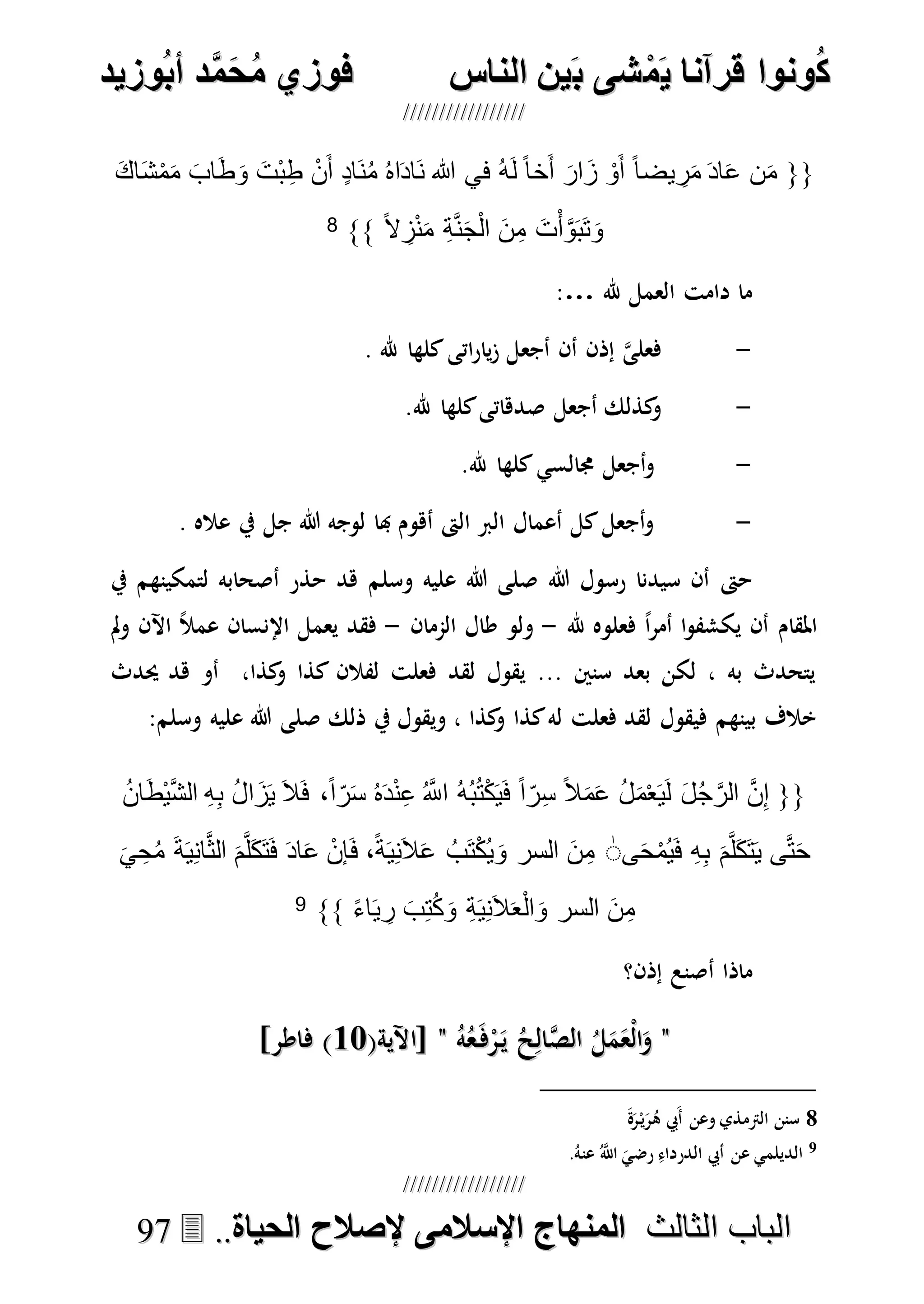 ُ‫ك‬ُ‫ك‬ُ‫ونواُقرآناُي‬ُ‫ونواُقرآناُي‬ُ‫م‬ُ‫م‬ُ‫شىُب‬ُ‫شىُب‬ُُ‫ينُالناس‬ُُ‫ينُالناس‬ُُُُُُُُُُُُُُ‫وزيد‬‫دُأب‬َّ‫م‬‫ح‬‫فوزيُم‬‫وزيد‬‫دُأب‬َّ‫م‬‫ح‬‫فوزيُم‬ُُ


‫ا‬ ‫الباب‬‫ا‬ ‫الباب‬‫لثالث‬‫لثالث‬ُُُُ‫المنهاجُاإلسالمىُإلصالحُالحياة‬‫المنهاجُاإلسالمىُإلصالحُالحياة‬....9977
{{َ‫ك‬‫ا‬َ‫ش‬ْ‫م‬َ‫م‬ َ‫اب‬َ‫ط‬َ‫و‬ َ‫ْت‬‫ب‬ِ‫ط‬ ْ‫ن‬َ‫أ‬ ٍ‫د‬‫َا‬‫ن‬ُ‫م‬ ُ‫ه‬‫ا‬َ‫د‬‫َا‬‫ن‬ ‫هللا‬ ‫في‬ ُ‫ه‬َ‫ل‬ ً‫ا‬‫خ‬َ‫أ‬ َ‫ار‬َ‫ز‬ ْ‫و‬َ‫أ‬ ً‫ا‬‫يض‬ ِ‫ر‬َ‫م‬ َ‫د‬‫ا‬َ‫ع‬ ‫ن‬َ‫م‬
َ‫ج‬ْ‫ل‬‫ا‬ َ‫ن‬ِ‫م‬ َ‫ت‬ْ‫أ‬َّ‫و‬َ‫ب‬َ‫ت‬َ‫و‬ً‫ال‬ ِ‫ز‬ْ‫ن‬َ‫م‬ ِ‫ة‬َّ‫ن‬}}8
‫هلل‬ ‫العمل‬ ‫دامت‬ ‫ما‬:…
-. ‫هلل‬ ‫كلها‬‫اتى‬‫ر‬‫يا‬‫ز‬ ‫أجعل‬ ‫أن‬ ‫إذن‬ ‫ه‬‫ى‬‫فعل‬
-.‫هلل‬ ‫كلها‬‫صدهاتى‬ ‫أجعل‬ ‫كذلك‬‫و‬
-.‫هلل‬ ‫كلها‬‫جمالسي‬ ‫أجعل‬‫و‬
-. ‫عاله‬ ‫يف‬ ‫جل‬ ‫هللا‬ ‫لوجه‬ ‫هبا‬ ‫أهوم‬ ‫الىت‬ ‫الرب‬ ‫أعمال‬ ‫كل‬‫أجعل‬‫و‬
‫هللا‬ ‫رسول‬ ‫سيدنا‬ ‫أن‬ ‫حىت‬‫وسلم‬ ‫عليه‬ ‫هللا‬ ‫صلى‬‫يف‬ ‫لتمكينهم‬ ‫أصحابه‬ ‫حذر‬ ‫هد‬
‫هلل‬ ‫فعلوه‬ ً‫ا‬‫ر‬‫أم‬ ‫ا‬‫و‬‫يكشف‬ ‫أن‬ ‫املقام‬-‫الممان‬ ‫طال‬ ‫ولو‬-‫مل‬‫و‬ ‫اآلن‬ ً‫ال‬‫عم‬ ‫اإلنسان‬ ‫يعمل‬ ‫فقد‬
‫حيدث‬ ‫هد‬ ‫أو‬ ،‫كذا‬‫و‬ ‫كذا‬ ‫لفالن‬ ‫فعلت‬ ‫لقد‬ ‫يقول‬ ... ‫سنني‬ ‫بعد‬ ‫لكن‬ ، ‫به‬ ‫يتحدث‬
‫ذلك‬ ‫يف‬ ‫ويقول‬ ، ‫كذا‬‫و‬ ‫كذا‬‫له‬ ‫فعلت‬ ‫لقد‬ ‫فيقول‬ ‫بينهم‬ ‫خالف‬‫وسلم‬ ‫عليه‬ ‫هللا‬ ‫صلى‬:
{{َ‫م‬ْ‫ع‬َ‫ي‬َ‫ل‬ َ‫ل‬ُ‫ج‬َّ‫الر‬ َّ‫ن‬ِ‫إ‬ُ‫ن‬‫ا‬َ‫ط‬ْ‫ي‬َّ‫ش‬‫ال‬ ِ‫ه‬ِ‫ب‬ ُ‫ل‬‫ا‬َ‫ز‬َ‫ي‬ َ‫ال‬َ‫ف‬ ،ً‫ا‬‫ر‬َ‫س‬ ُ‫ه‬َ‫د‬ْ‫ن‬ِ‫ع‬ ُ َّ‫اَّلل‬ ُ‫ه‬ُ‫ب‬ُ‫ت‬ْ‫ك‬َ‫ي‬َ‫ف‬ ً‫ا‬‫ر‬ِ‫س‬ ً‫ال‬َ‫م‬َ‫ع‬ ُ‫ل‬
‫ى‬َ‫ح‬ْ‫م‬ُ‫ي‬َ‫ف‬ ِ‫ه‬ِ‫ب‬ َ‫م‬َّ‫ل‬َ‫ك‬َ‫ت‬َ‫ي‬ ‫ى‬َّ‫ت‬َ‫ح‬َٰ‫ي‬ ِ‫ح‬ُ‫م‬ َ‫ة‬َ‫ي‬ِ‫ن‬‫ا‬َّ‫ث‬‫ال‬ َ‫م‬َّ‫ل‬َ‫ك‬َ‫ت‬َ‫ف‬ َ‫د‬‫ا‬َ‫ع‬ ْ‫إن‬َ‫ف‬ ،ً‫ة‬َ‫ي‬ِ‫ن‬َ‫ال‬َ‫ع‬ ُ‫َب‬‫ت‬ْ‫ك‬ُ‫ي‬َ‫و‬ ‫السر‬ َ‫ن‬ِ‫م‬
‫ا‬َ‫ي‬ ِ‫ر‬ َ‫ب‬ِ‫ت‬ُ‫ك‬َ‫و‬ ِ‫ة‬َ‫ي‬ِ‫ن‬َ‫ال‬َ‫ع‬ْ‫ل‬‫ا‬َ‫و‬ ‫السر‬ َ‫ن‬ِ‫م‬ً‫ء‬}}9
‫أ‬ ‫ماذا‬‫إذن؟‬ ‫صنع‬
""ُ‫ه‬ُ‫ع‬َ‫ف‬ْ‫ر‬َ‫ي‬ ُ‫ح‬ِ‫ال‬‫ه‬‫ص‬‫ال‬ ُ‫ل‬َ‫م‬َ‫ْع‬‫ل‬‫ا‬َ‫و‬ُ‫ه‬ُ‫ع‬َ‫ف‬ْ‫ر‬َ‫ي‬ ُ‫ح‬ِ‫ال‬‫ه‬‫ص‬‫ال‬ ُ‫ل‬َ‫م‬َ‫ْع‬‫ل‬‫ا‬َ‫و‬""(‫[اآلية‬(‫[اآلية‬1717]‫فاطر‬ )]‫فاطر‬ )
8‫و‬ ‫الرتمذي‬ ‫سنن‬َ‫ة‬َ‫ر‬ْ‫ي‬َ‫ر‬ُ‫ه‬ ‫َيب‬‫أ‬ ‫عن‬
9.ُ‫عنه‬ ُ‫ه‬‫اَّلل‬ َ‫رضي‬ ِ‫الدرداء‬ ‫أيب‬ ‫عن‬ ‫الديلمي‬
 