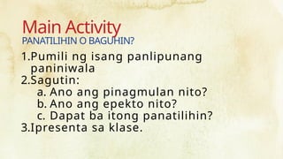 Main Activity
1.Pumili ng isang panlipunang
paniniwala
2.Sagutin:
a. Ano ang pinagmulan nito?
b. Ano ang epekto nito?
c. Dapat ba itong panatilihin?
3.Ipresenta sa klase.
PANATILIHIN O BAGUHIN?
 