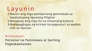 L a y u n i n
1.Masuri ang mga panlipunang paniniwala sa
kasalukuyang lipunang Pilipino
2.Maiugnay ang mga ito sa sinaunang kultura
3.Makapagbigay ng kritikal na pagsusuri sa epekto
nito sa lipunan
N i l a l a m an :
Personal na Paniniwala at Sariling
Pagkakakilanlan
 