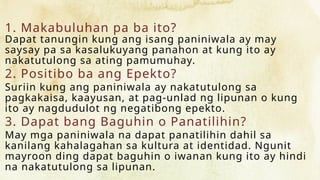 1. Makabuluhan pa ba ito?
Dapat tanungin kung ang isang paniniwala ay may
saysay pa sa kasalukuyang panahon at kung ito ay
nakatutulong sa ating pamumuhay.
2. Positibo ba ang Epekto?
Suriin kung ang paniniwala ay nakatutulong sa
pagkakaisa, kaayusan, at pag-unlad ng lipunan o kung
ito ay nagdudulot ng negatibong epekto.
3. Dapat bang Baguhin o Panatilihin?
May mga paniniwala na dapat panatilihin dahil sa
kanilang kahalagahan sa kultura at identidad. Ngunit
mayroon ding dapat baguhin o iwanan kung ito ay hindi
na nakatutulong sa lipunan.
 