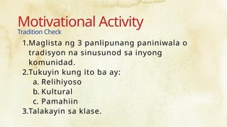 Motivational Activity
Tradition Check
1.Maglista ng 3 panlipunang paniniwala o
tradisyon na sinusunod sa inyong
komunidad.
2.Tukuyin kung ito ba ay:
a. Relihiyoso
b. Kultural
c. Pamahiin
3.Talakayin sa klase.
 