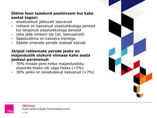 Eesti leibkondade finantskäitumine
© TNS
Üldine foon taaskord positiivsem kui kaks
aastat tagasi:
- sissetulekud jätkuvalt kasvavad
- rohkem on kasvanud sissetulekutega peresid
kui langenud sissetulekutega peresid
- raha jääb rohkem üle (sh. laenupered)
- Säästuvõime on kasvava trendiga
- Sääste omavate perede osakaal kasvab
Järjest rohkemate perede jaoks on
majanduslik olukord viimase kahe aasta
jooksul paranenud:
- 70% hindab pere hetke majanduslikku
olukorda heaks või väga heaks (+5%)
- 30% jaoks on sissetulekud kasvanud (+7%)
 