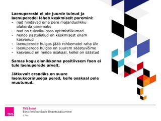 Eesti leibkondade finantskäitumine
© TNS
Laenuperesid ei ole juurde tulnud ja
laenuperedel läheb keskmiselt paremini:
- nad hindavad oma pere majanduslikku
olukorda paremaks
- nad on tuleviku osas optimistlikumad
- nende sisstulekud on keskmisest enam
kasvanud
- laenuperede hulgas jääb rohkematel raha üle
- laenuperede hulgas on suurem säästuvõime
- kasvanud on nende osakaal, kellel on säästud
Samas kogu elanikkonna positiivsem foon ei
tule laenuperede arvelt.
Jätkuvalt erandiks on suure
laenukoormusega pered, kelle osakaal pole
muutunud.
 