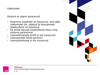 Eesti leibkondade finantskäitumine
© TNS
Lõpetuseks
Olukord on pigem paranenud
- Keskmine sissetulek on kasvanud, raha jääb
rohkematel üle, säästud ja laenuperede
säästuvõime on kasvanud
- Ka pered tajuvad sissetulekute tõusu ning
olukorra paranemist
- Laenukohustuste profiil ei ole muutunud
- Laenuperedel läheb paremini
- Laenupotentsiaal ei ole muutunud
 