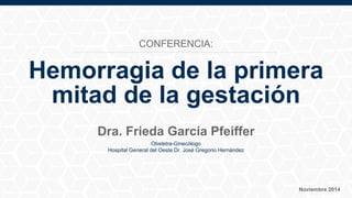 Hemorragia de la primera
mitad de la gestación
Dra. Frieda García Pfeiffer
Obstetra-Ginecólogo
Hospital General del Oeste Dr. José Gregorio Hernández
Noviembre 2014
CONFERENCIA:
 
