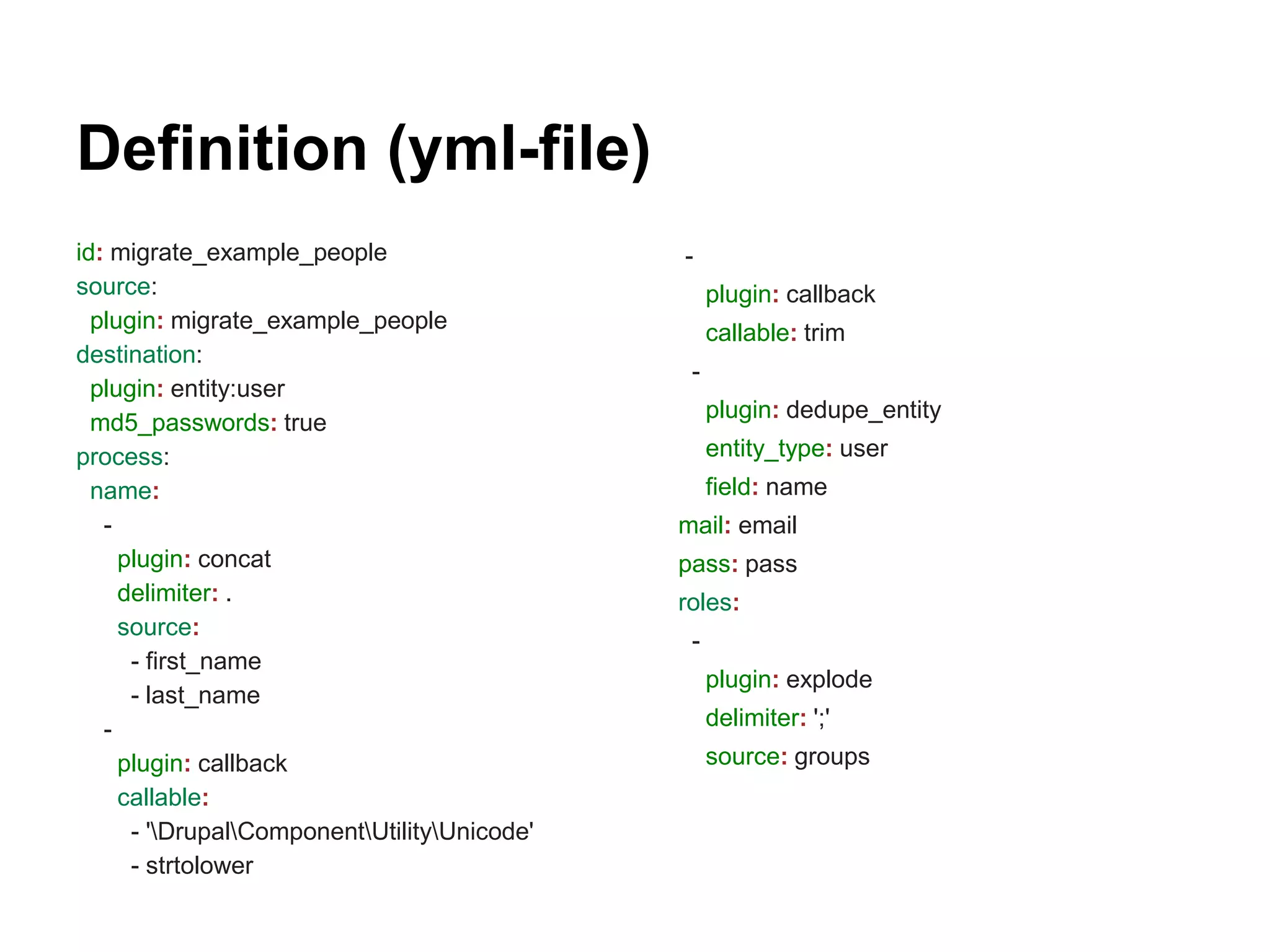 Definition (yml-file) 
id: migrate_example_people 
source: 
plugin: migrate_example_people 
destination: 
plugin: entity:user 
md5_passwords: true 
process: 
name: 
- 
plugin: concat 
delimiter: . 
source: 
- first_name 
- last_name 
- 
plugin: callback 
callable: 
- 'DrupalComponentUtilityUnicode' 
- strtolower 
- 
plugin: callback 
callable: trim 
- 
plugin: dedupe_entity 
entity_type: user 
field: name 
mail: email 
pass: pass 
roles: 
- 
plugin: explode 
delimiter: ';' 
source: groups 
 