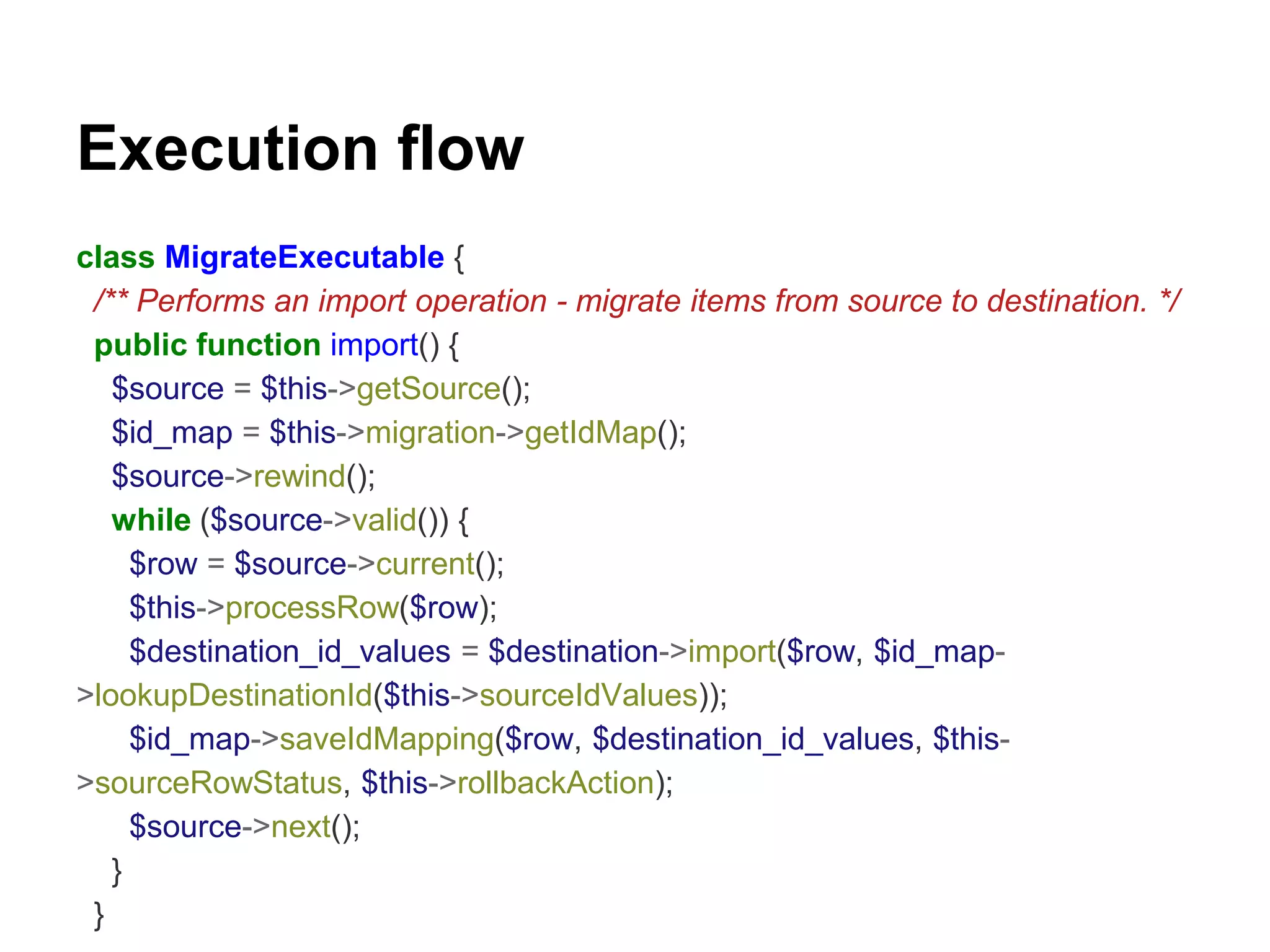 Execution flow 
class MigrateExecutable { 
/** Performs an import operation - migrate items from source to destination. */ 
public function import() { 
$source = $this->getSource(); 
$id_map = $this->migration->getIdMap(); 
$source->rewind(); 
while ($source->valid()) { 
$row = $source->current(); 
$this->processRow($row); 
$destination_id_values = $destination->import($row, $id_map- 
>lookupDestinationId($this->sourceIdValues)); 
$id_map->saveIdMapping($row, $destination_id_values, $this- 
>sourceRowStatus, $this->rollbackAction); 
$source->next(); 
} 
} 
 