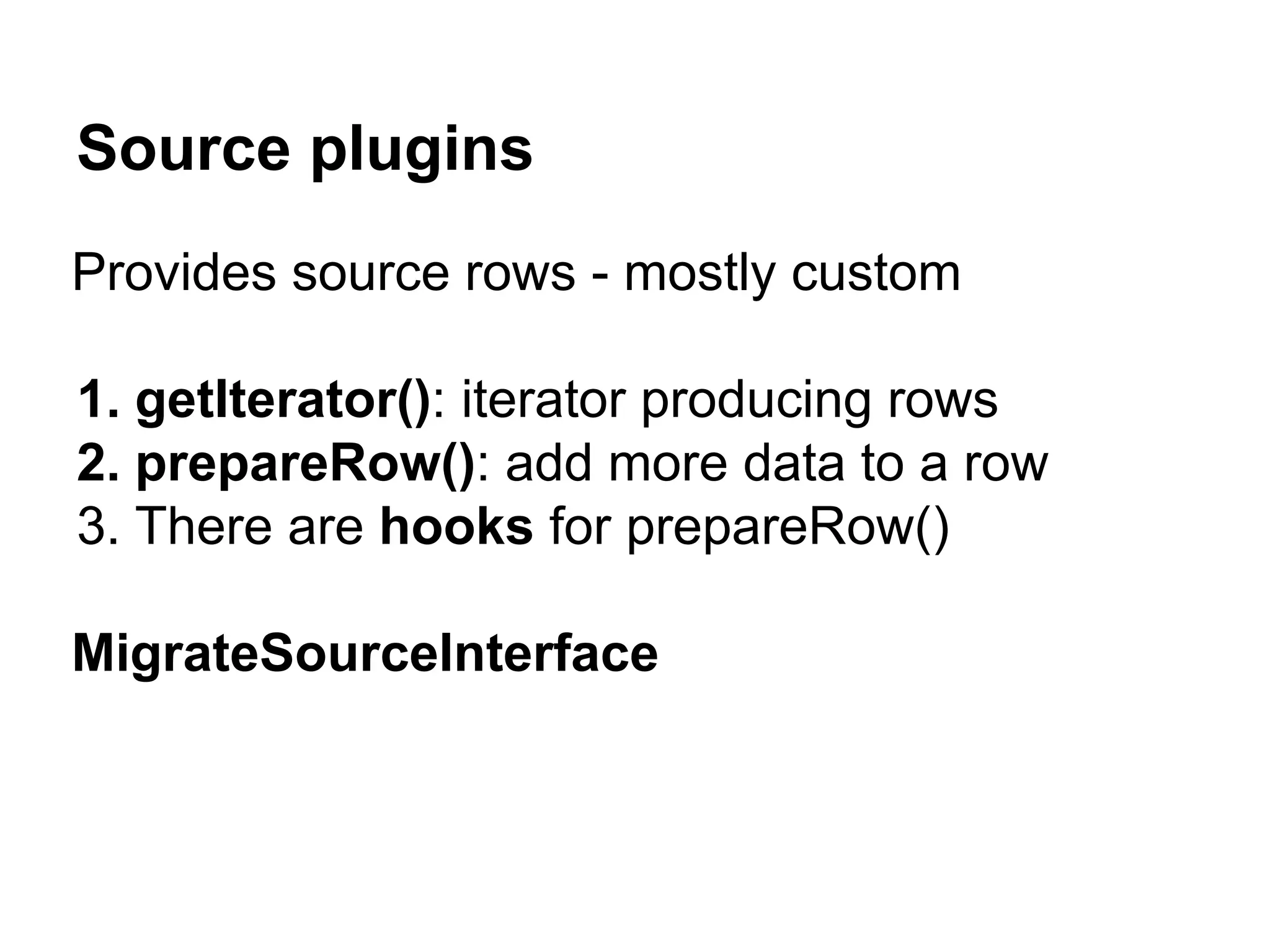 Source plugins 
Provides source rows - mostly custom 
1. getIterator(): iterator producing rows 
2. prepareRow(): add more data to a row 
3. There are hooks for prepareRow() 
MigrateSourceInterface 
 