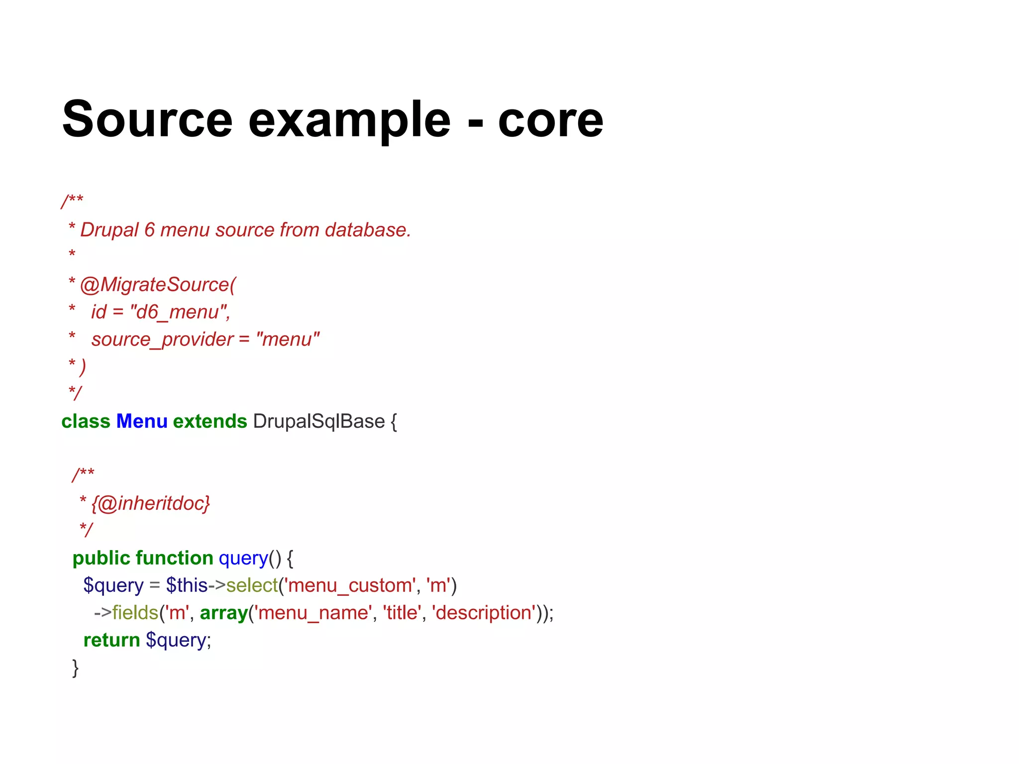 Source example - core 
/** 
* Drupal 6 menu source from database. 
* 
* @MigrateSource( 
* id = "d6_menu", 
* source_provider = "menu" 
* ) 
*/ 
class Menu extends DrupalSqlBase { 
/** 
* {@inheritdoc} 
*/ 
public function query() { 
$query = $this->select('menu_custom', 'm') 
->fields('m', array('menu_name', 'title', 'description')); 
return $query; 
} 
 