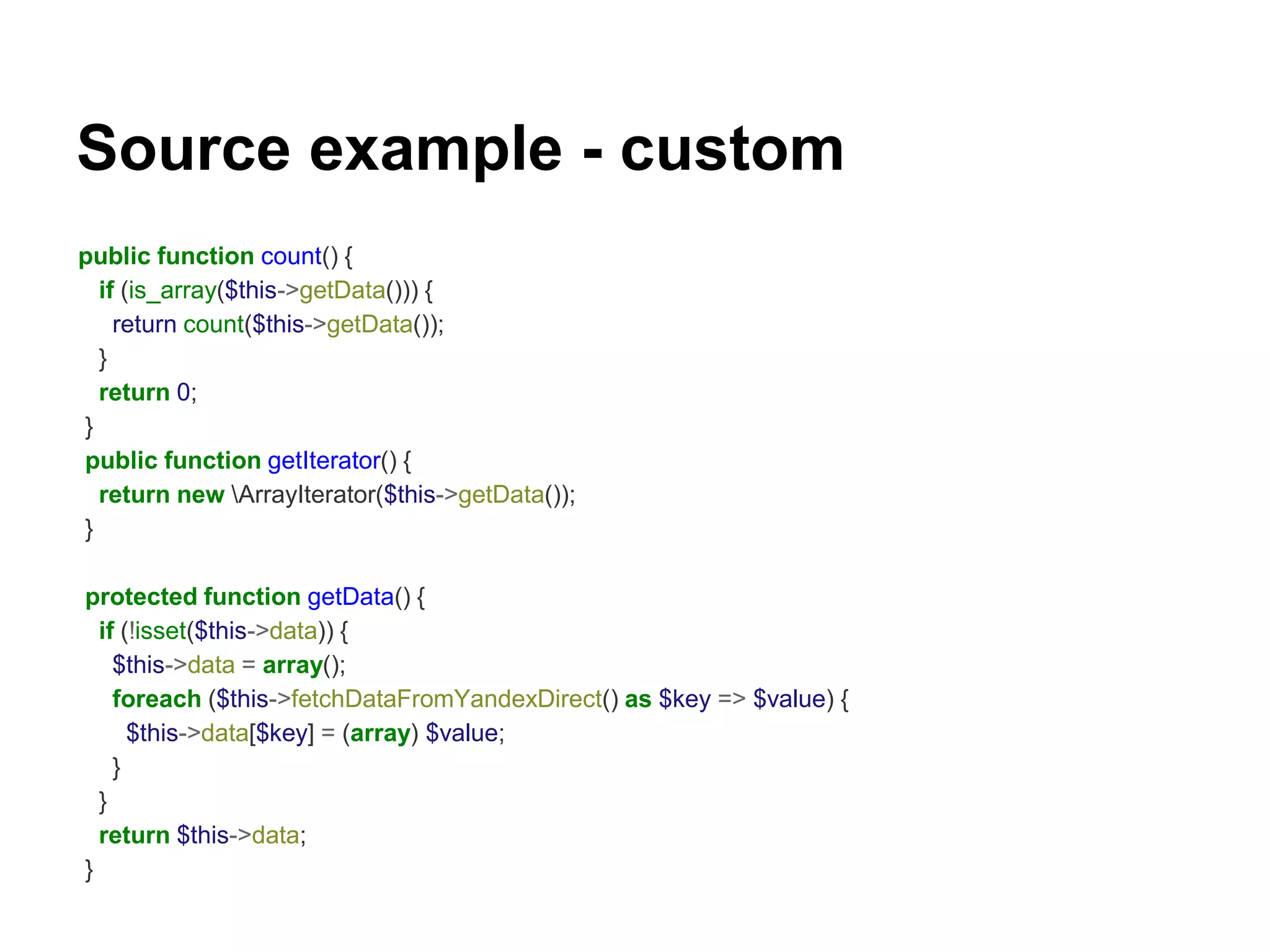 Source example - custom 
public function count() { 
if (is_array($this->getData())) { 
return count($this->getData()); 
} 
return 0; 
} 
public function getIterator() { 
return new ArrayIterator($this->getData()); 
} 
protected function getData() { 
if (!isset($this->data)) { 
$this->data = array(); 
foreach ($this->fetchDataFromYandexDirect() as $key => $value) { 
$this->data[$key] = (array) $value; 
} 
} 
return $this->data; 
} 
 