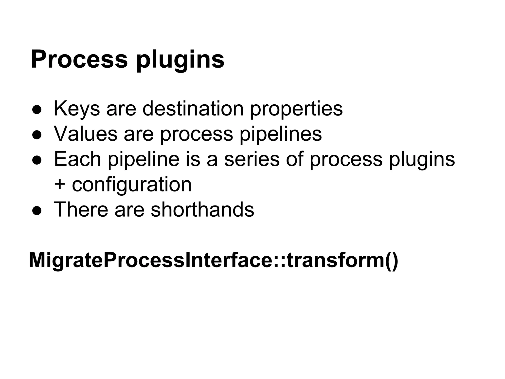 Process plugins 
● Keys are destination properties 
● Values are process pipelines 
● Each pipeline is a series of process plugins 
+ configuration 
● There are shorthands 
MigrateProcessInterface::transform() 
 