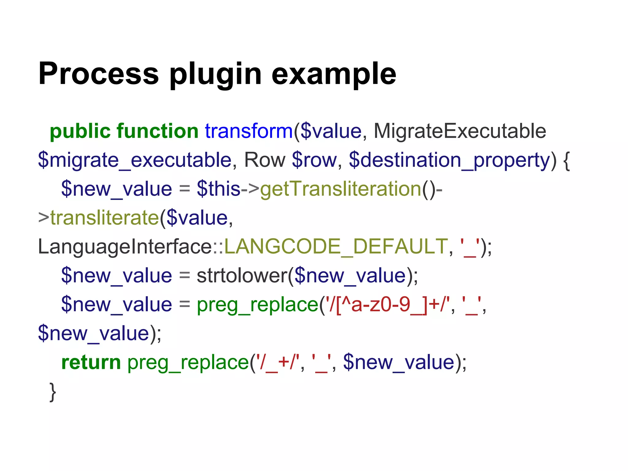 Process plugin example 
public function transform($value, MigrateExecutable 
$migrate_executable, Row $row, $destination_property) { 
$new_value = $this->getTransliteration()- 
>transliterate($value, 
LanguageInterface::LANGCODE_DEFAULT, '_'); 
$new_value = strtolower($new_value); 
$new_value = preg_replace('/[^a-z0-9_]+/', '_', 
$new_value); 
return preg_replace('/_+/', '_', $new_value); 
} 
 