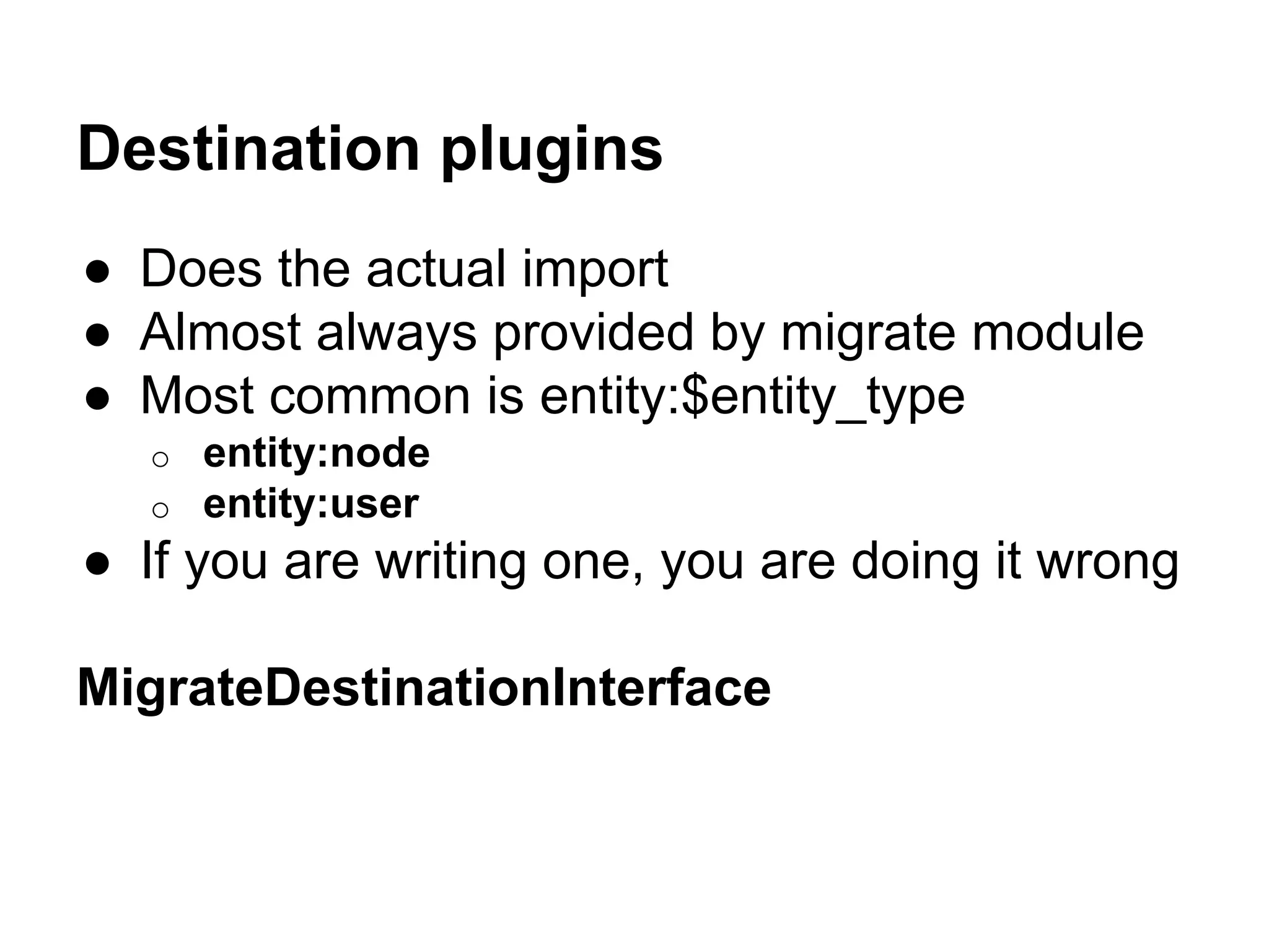 Destination plugins 
● Does the actual import 
● Almost always provided by migrate module 
● Most common is entity:$entity_type 
o entity:node 
o entity:user 
● If you are writing one, you are doing it wrong 
MigrateDestinationInterface 
 