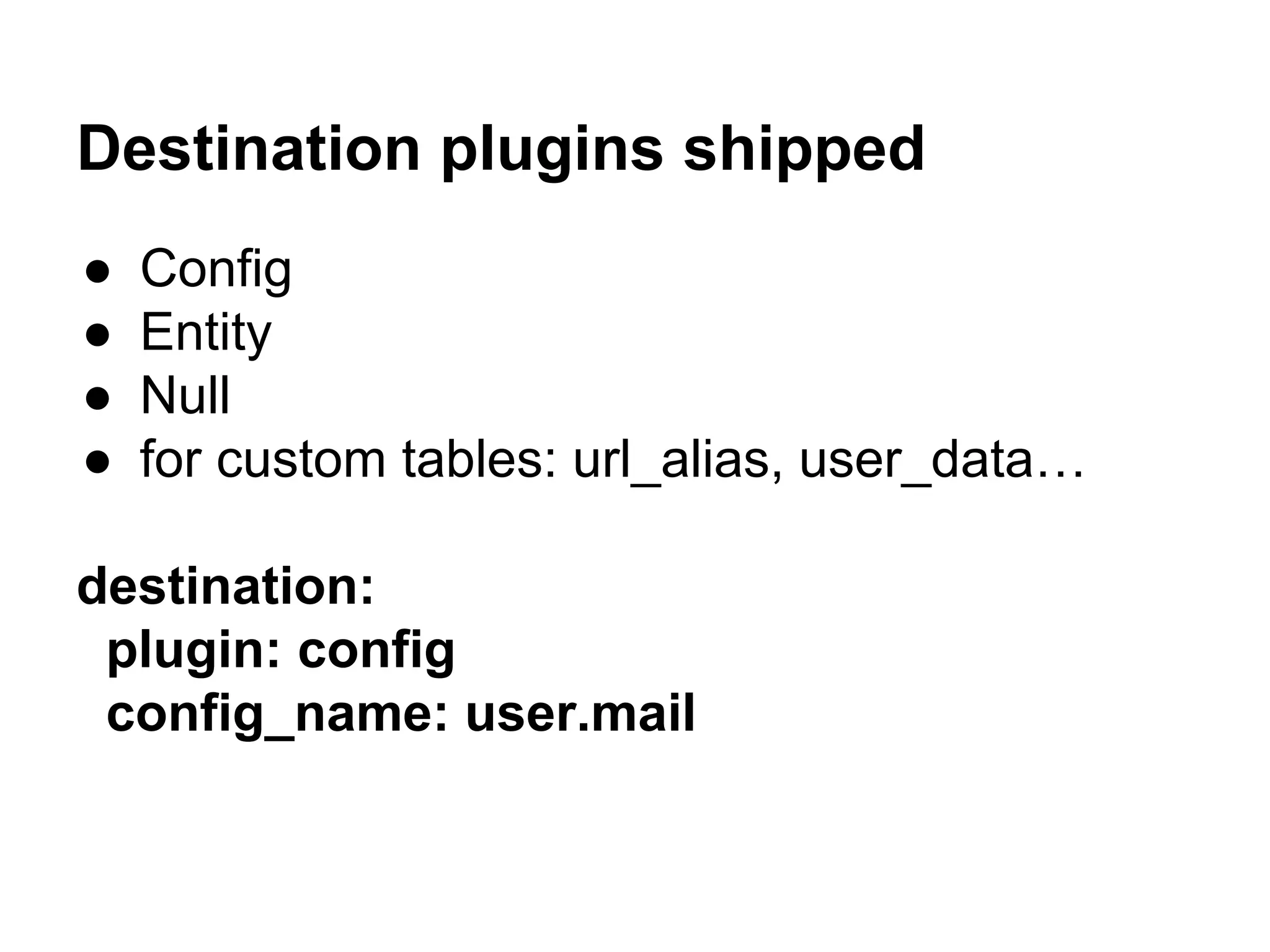 Destination plugins shipped 
● Config 
● Entity 
● Null 
● for custom tables: url_alias, user_data… 
destination: 
plugin: config 
config_name: user.mail 
 
