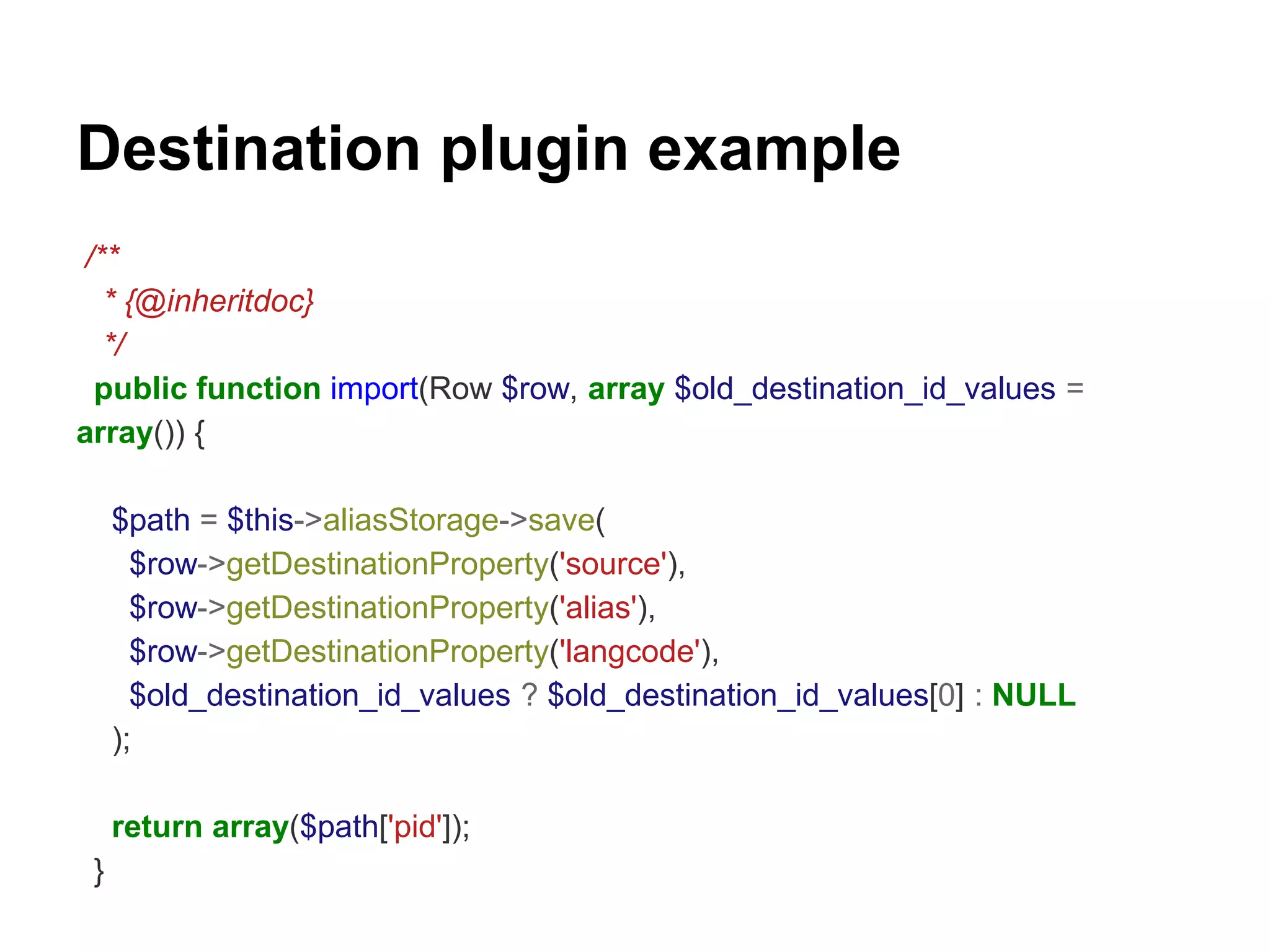 Destination plugin example 
/** 
* {@inheritdoc} 
*/ 
public function import(Row $row, array $old_destination_id_values = 
array()) { 
$path = $this->aliasStorage->save( 
$row->getDestinationProperty('source'), 
$row->getDestinationProperty('alias'), 
$row->getDestinationProperty('langcode'), 
$old_destination_id_values ? $old_destination_id_values[0] : NULL 
); 
return array($path['pid']); 
} 
 