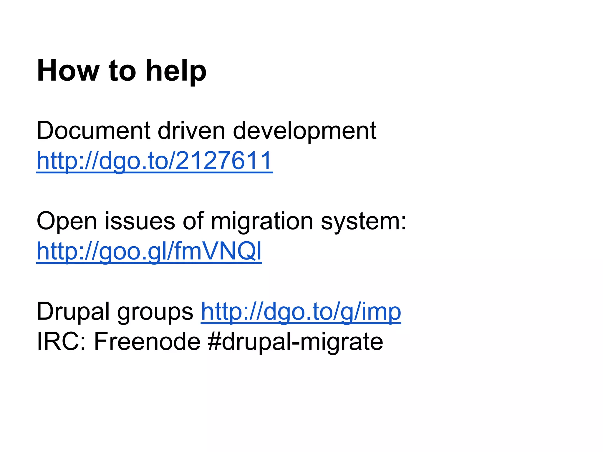 How to help 
Document driven development 
http://dgo.to/2127611 
Open issues of migration system: 
http://goo.gl/fmVNQl 
Drupal groups http://dgo.to/g/imp 
IRC: Freenode #drupal-migrate 
 