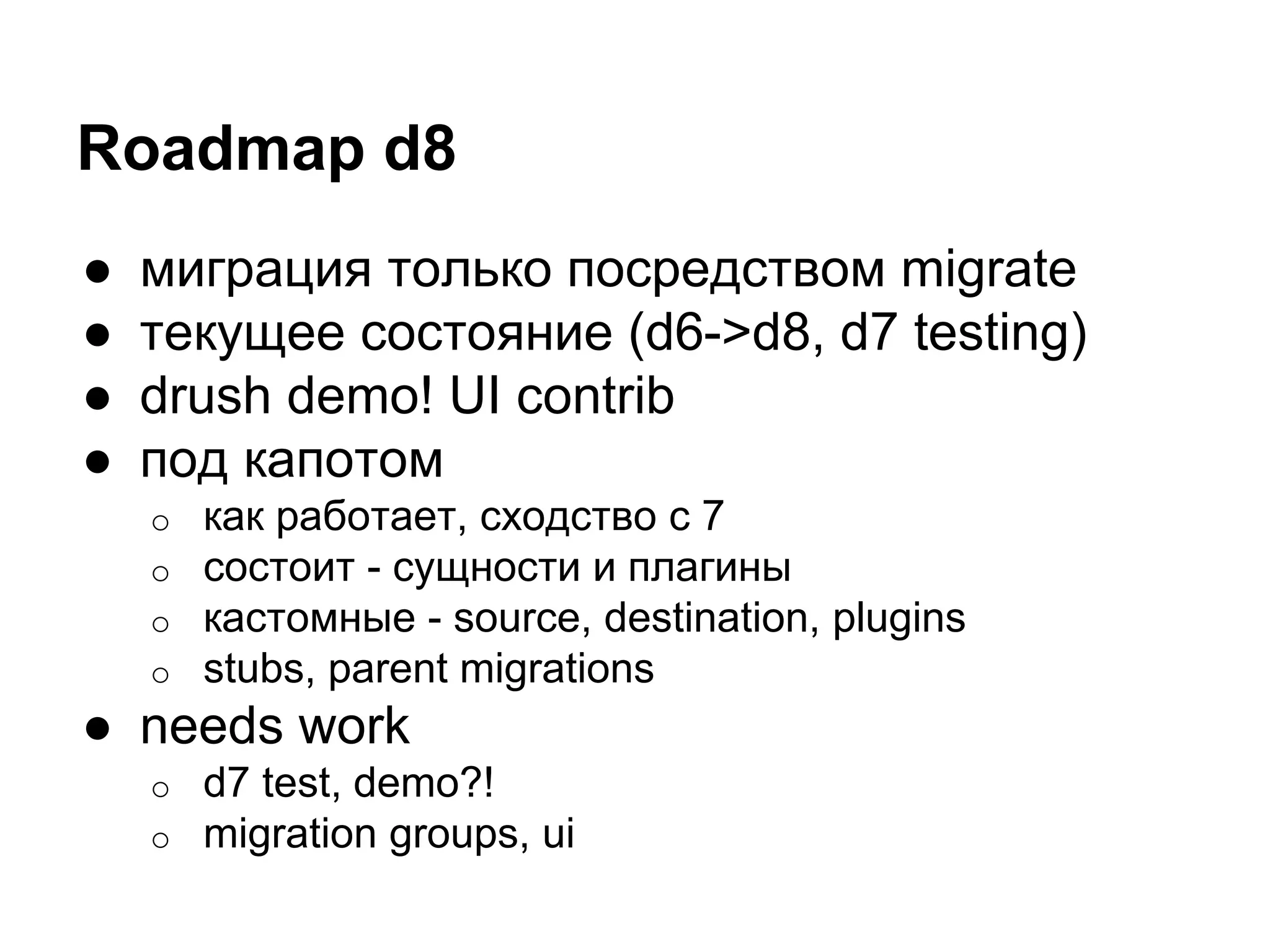 Roadmap d8 
● миграция только посредством migrate 
● текущее состояние (d6->d8, d7 testing) 
● drush demo! UI contrib 
● под капотом 
o как работает, сходство с 7 
o состоит - сущности и плагины 
o кастомные - source, destination, plugins 
o stubs, parent migrations 
● needs work 
o d7 test, demo?! 
o migration groups, ui 
