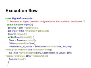 Execution flow 
class MigrateExecutable { 
/** Performs an import operation - migrate items from source to destination. */ 
public function import() { 
$source = $this->getSource(); 
$id_map = $this->migration->getIdMap(); 
$source->rewind(); 
while ($source->valid()) { 
$row = $source->current(); 
$this->processRow($row); 
$destination_id_values = $destination->import($row, $id_map- 
>lookupDestinationId($this->sourceIdValues)); 
$id_map->saveIdMapping($row, $destination_id_values, $this- 
>sourceRowStatus, $this->rollbackAction); 
$source->next(); 
} 
} 
 